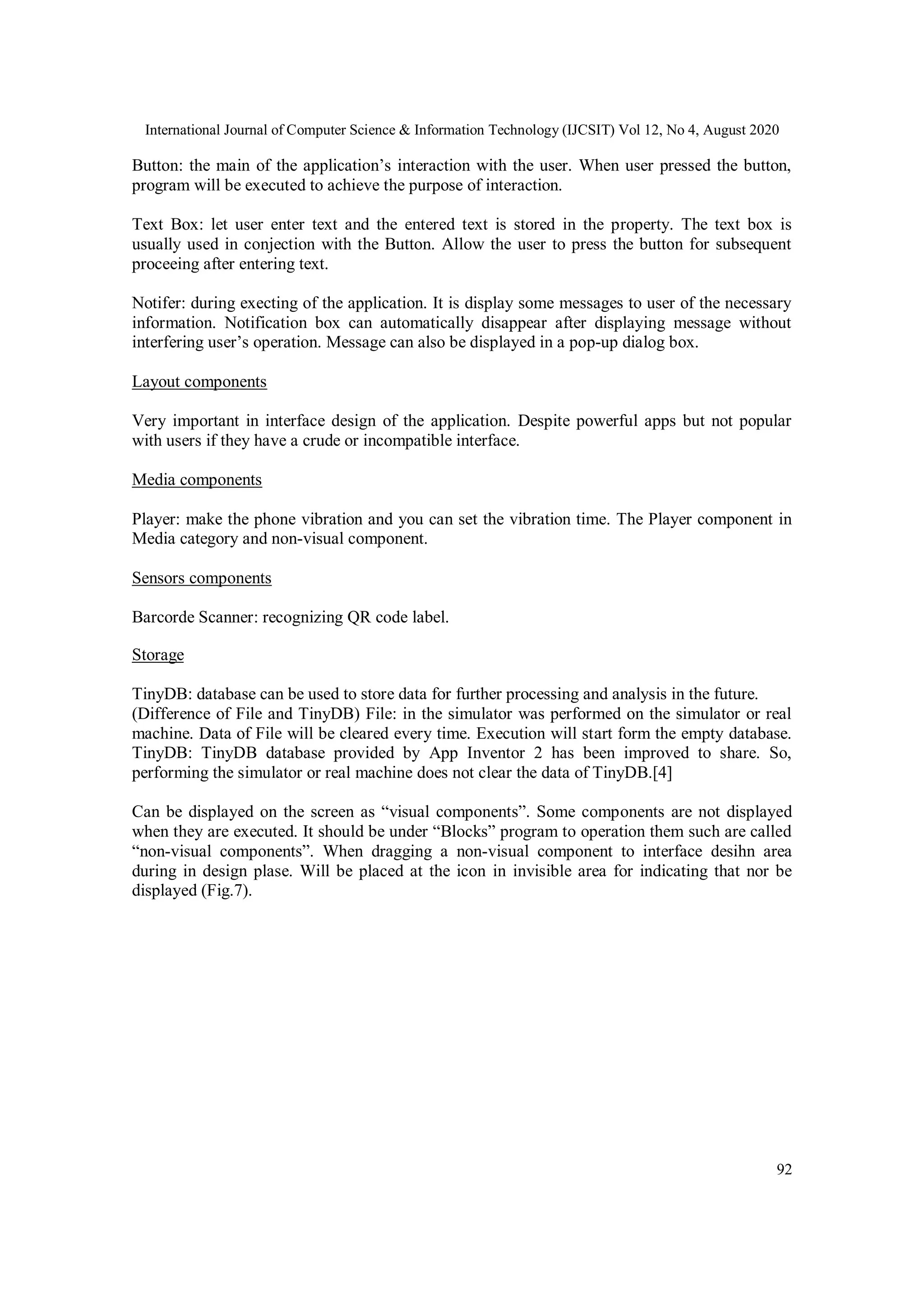 International Journal of Computer Science & Information Technology (IJCSIT) Vol 12, No 4, August 2020
92
Button: the main of the application’s interaction with the user. When user pressed the button,
program will be executed to achieve the purpose of interaction.
Text Box: let user enter text and the entered text is stored in the property. The text box is
usually used in conjection with the Button. Allow the user to press the button for subsequent
proceeing after entering text.
Notifer: during execting of the application. It is display some messages to user of the necessary
information. Notification box can automatically disappear after displaying message without
interfering user’s operation. Message can also be displayed in a pop-up dialog box.
Layout components
Very important in interface design of the application. Despite powerful apps but not popular
with users if they have a crude or incompatible interface.
Media components
Player: make the phone vibration and you can set the vibration time. The Player component in
Media category and non-visual component.
Sensors components
Barcorde Scanner: recognizing QR code label.
Storage
TinyDB: database can be used to store data for further processing and analysis in the future.
(Difference of File and TinyDB) File: in the simulator was performed on the simulator or real
machine. Data of File will be cleared every time. Execution will start form the empty database.
TinyDB: TinyDB database provided by App Inventor 2 has been improved to share. So,
performing the simulator or real machine does not clear the data of TinyDB.[4]
Can be displayed on the screen as “visual components”. Some components are not displayed
when they are executed. It should be under “Blocks” program to operation them such are called
“non-visual components”. When dragging a non-visual component to interface desihn area
during in design plase. Will be placed at the icon in invisible area for indicating that nor be
displayed (Fig.7).
 