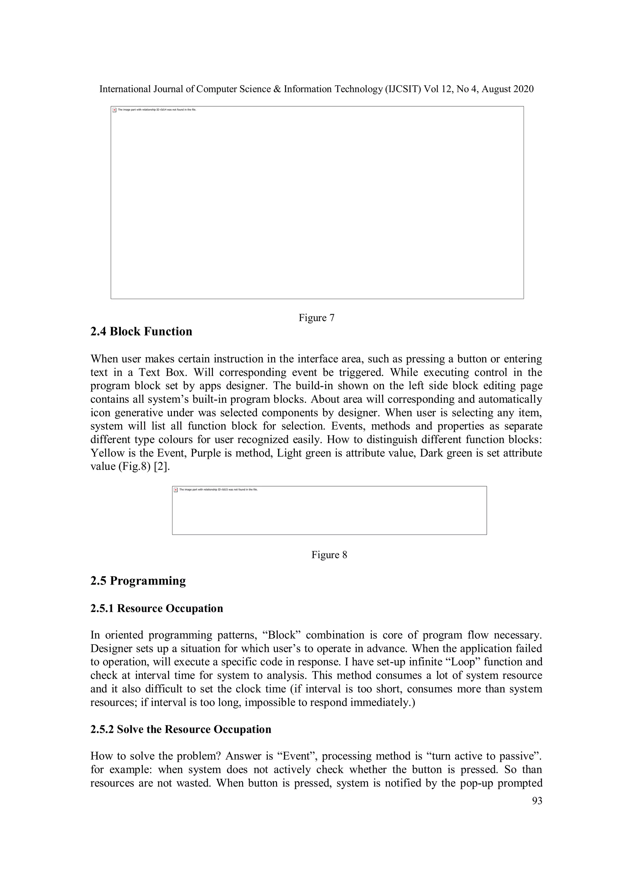 International Journal of Computer Science & Information Technology (IJCSIT) Vol 12, No 4, August 2020
93
Figure 7
2.4 Block Function
When user makes certain instruction in the interface area, such as pressing a button or entering
text in a Text Box. Will corresponding event be triggered. While executing control in the
program block set by apps designer. The build-in shown on the left side block editing page
contains all system’s built-in program blocks. About area will corresponding and automatically
icon generative under was selected components by designer. When user is selecting any item,
system will list all function block for selection. Events, methods and properties as separate
different type colours for user recognized easily. How to distinguish different function blocks:
Yellow is the Event, Purple is method, Light green is attribute value, Dark green is set attribute
value (Fig.8) [2].
Figure 8
2.5 Programming
2.5.1 Resource Occupation
In oriented programming patterns, “Block” combination is core of program flow necessary.
Designer sets up a situation for which user’s to operate in advance. When the application failed
to operation, will execute a specific code in response. I have set-up infinite “Loop” function and
check at interval time for system to analysis. This method consumes a lot of system resource
and it also difficult to set the clock time (if interval is too short, consumes more than system
resources; if interval is too long, impossible to respond immediately.)
2.5.2 Solve the Resource Occupation
How to solve the problem? Answer is “Event”, processing method is “turn active to passive”.
for example: when system does not actively check whether the button is pressed. So than
resources are not wasted. When button is pressed, system is notified by the pop-up prompted
 