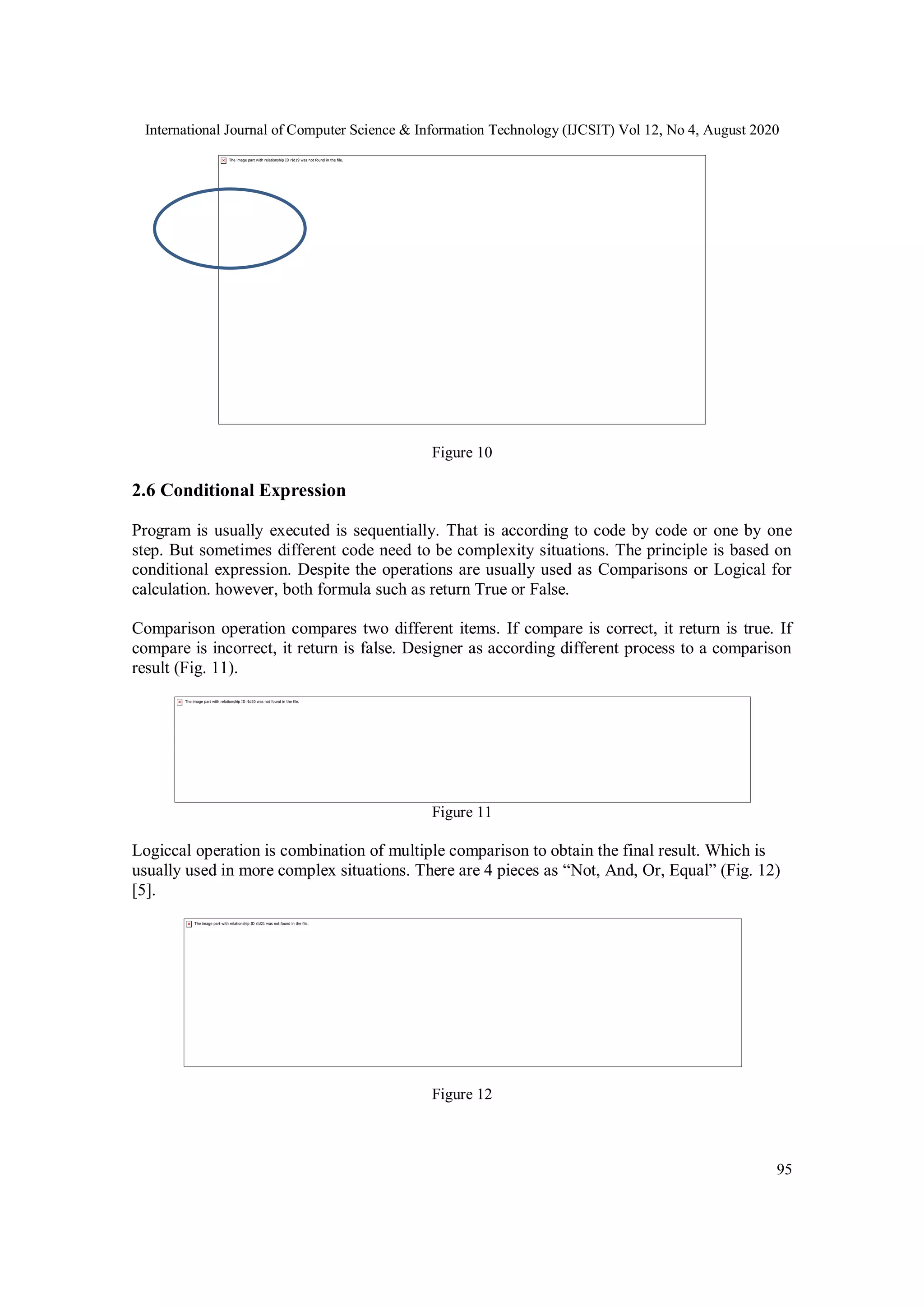International Journal of Computer Science & Information Technology (IJCSIT) Vol 12, No 4, August 2020
95
Figure 10
2.6 Conditional Expression
Program is usually executed is sequentially. That is according to code by code or one by one
step. But sometimes different code need to be complexity situations. The principle is based on
conditional expression. Despite the operations are usually used as Comparisons or Logical for
calculation. however, both formula such as return True or False.
Comparison operation compares two different items. If compare is correct, it return is true. If
compare is incorrect, it return is false. Designer as according different process to a comparison
result (Fig. 11).
Figure 11
Logiccal operation is combination of multiple comparison to obtain the final result. Which is
usually used in more complex situations. There are 4 pieces as “Not, And, Or, Equal” (Fig. 12)
[5].
Figure 12
 