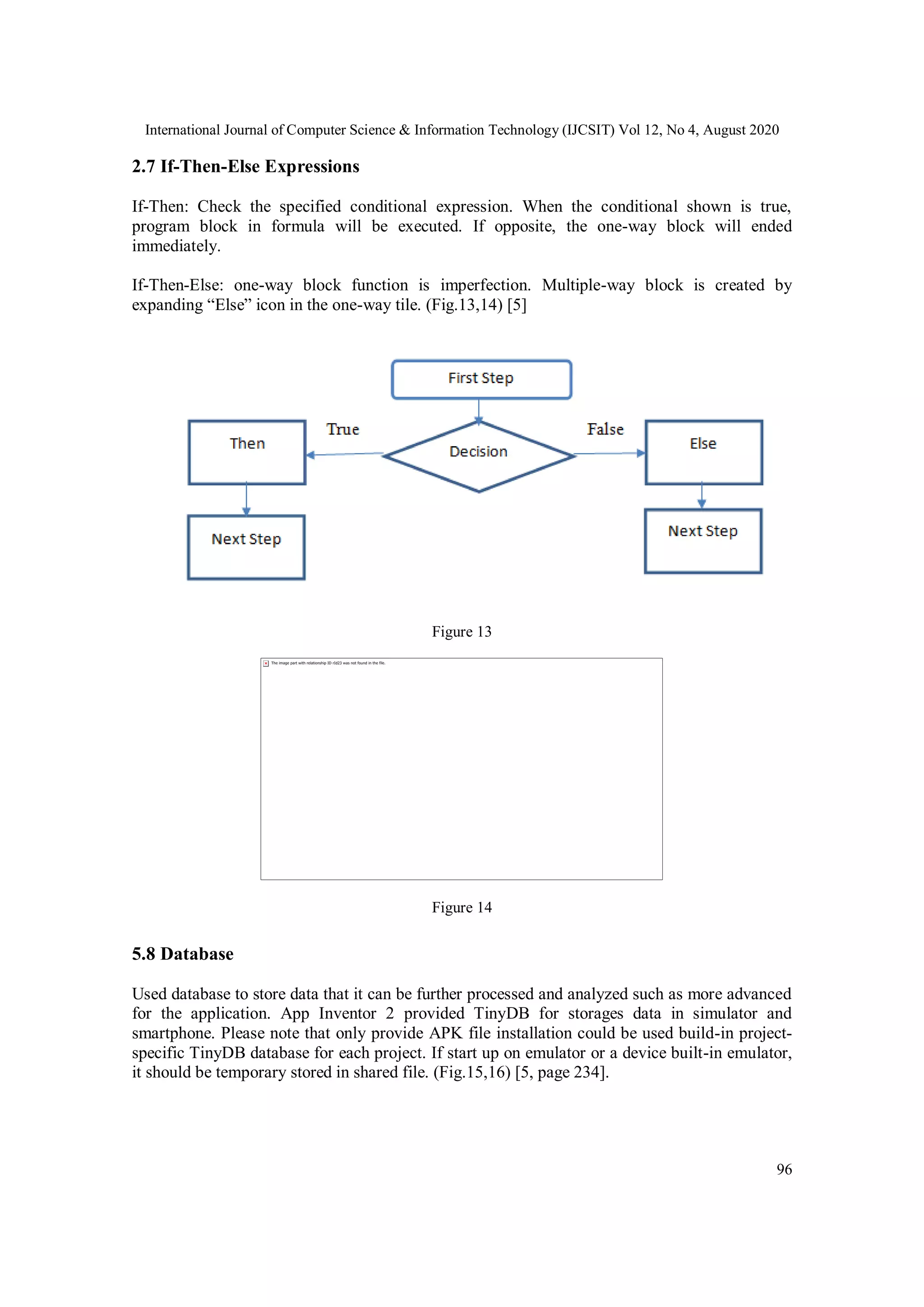 International Journal of Computer Science & Information Technology (IJCSIT) Vol 12, No 4, August 2020
96
2.7 If-Then-Else Expressions
If-Then: Check the specified conditional expression. When the conditional shown is true,
program block in formula will be executed. If opposite, the one-way block will ended
immediately.
If-Then-Else: one-way block function is imperfection. Multiple-way block is created by
expanding “Else” icon in the one-way tile. (Fig.13,14) [5]
Figure 13
Figure 14
5.8 Database
Used database to store data that it can be further processed and analyzed such as more advanced
for the application. App Inventor 2 provided TinyDB for storages data in simulator and
smartphone. Please note that only provide APK file installation could be used build-in project-
specific TinyDB database for each project. If start up on emulator or a device built-in emulator,
it should be temporary stored in shared file. (Fig.15,16) [5, page 234].
 