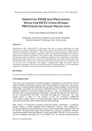 The International Journal of Multimedia & Its Applications (IJMA) Vol.12, No. 1/2/3/4, August 2020
DOI:10.5121/ijma.2020.12401 1
IMPROVING PSNR AND PROCESSING
SPEED FOR HEVC USING HYBRID
PSO FOR INTRA FRAME PREDICTION
Swati Vinod Sakhare and Upena D. Dalal
Department of Electronics Engineering, The Sardar Vallabhbhai
National Institute of Technology, Surat, Gujarat, India
ABSTRACT
High efficiency video coding (HEVC) is the newest video codec to increase significantly the coding
efficiency of its ancestor H.264/Advance Video Coding. However, the HEVC delivers a highly increased
computation complexity. In this paper, a coding unit partitioning pattern optimization method based on
particle swarm optimization (PSO) is proposed to reduce the computational complexity of hierarchical
quadtree-based coding unit partitioning. The required coding unit partitioning pattern for exhaustive
partitioning and the rate distortion cost are efficiently considered as the chromosome and the fitness
function of the PSO, respectively. To reduce the computational time, the cellular automata-based (CA)
rule based time limit is used in order to find out the best possible modes of operation. Compared to the
current state of the art algorithms, this scheme is computationally simple and achieves superior
reconstructed video quality (12% increase in PSNR compared to existing methods) at less computational
complexity (overall delay by 40%), Increasing the bandwidth and reducing the errors..
KEYWORDS
Fast Encoding, PSO, High Efficiency Video Coding, Quadtree-Based Coding Unit Partitioning.
1. INTRODUCTION
These days, video dissemination for different objects is multiplying over the Internet with the
guides of helpful correspondence systems and brilliant cell phones. Furthermore, video buyers
progressively request top quality (HD) and ultra-top notch (UHD) recordings to encounter better
visual quality. Accordingly, the conveyance of HD/UHD video to the cell phone clients over the
Internet is turning into a well-known pattern. Be that as it may, the information amount for
HD/UHD video is tremendous because of the higher video goals and edge rate. The information
size of a 10-second video with 3840 × 2160 goals at an edge pace of 60casings for each
second arrives at almost 15 GB. Because of this, the conveyance of HD/UHD
video requests a bigger measure of system transmission capacity and information stockpiling
contrasted with the lower goals standard definition (SD) recordings.
With respect to saving money on organize assets and capacity prerequisite, a productive
pressure system is vitally significant. Joint Collaborative Team on video coding (JCT-
VC),the communitarian venture gathering of ITU-T Video Coding Experts Group (VCEG) and
the ISO/IEC Moving Picture Expert Group (MPEG), has executed a profoundly proficient
videocoding standard called High Efficiency Video Coding (HEVC)/H.265 [1] as an answer for
the issue of expanded video goals. ITU-T and ISO/IEC are the principle institutionalization
 