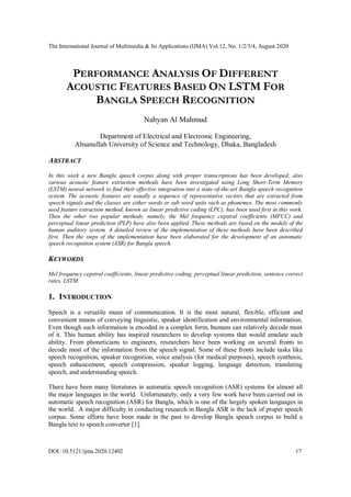 The International Journal of Multimedia & Its Applications (IJMA) Vol.12, No. 1/2/3/4, August 2020
DOI :10.5121/ijma.2020.12402 17
PERFORMANCE ANALYSIS OF DIFFERENT
ACOUSTIC FEATURES BASED ON LSTM FOR
BANGLA SPEECH RECOGNITION
Nahyan Al Mahmud
Department of Electrical and Electronic Engineering,
Ahsanullah University of Science and Technology, Dhaka, Bangladesh
ABSTRACT
In this work a new Bangla speech corpus along with proper transcriptions has been developed; also
various acoustic feature extraction methods have been investigated using Long Short-Term Memory
(LSTM) neural network to find their effective integration into a state-of-the-art Bangla speech recognition
system. The acoustic features are usually a sequence of representative vectors that are extracted from
speech signals and the classes are either words or sub word units such as phonemes. The most commonly
used feature extraction method, known as linear predictive coding (LPC), has been used first in this work.
Then the other two popular methods, namely, the Mel frequency cepstral coefficients (MFCC) and
perceptual linear prediction (PLP) have also been applied. These methods are based on the models of the
human auditory system. A detailed review of the implementation of these methods have been described
first. Then the steps of the implementation have been elaborated for the development of an automatic
speech recognition system (ASR) for Bangla speech.
KEYWORDS
Mel frequency cepstral coefficients, linear predictive coding, perceptual linear prediction, sentence correct
rates, LSTM.
1. INTRODUCTION
Speech is a versatile mean of communication. It is the most natural, flexible, efficient and
convenient means of conveying linguistic, speaker identification and environmental information.
Even though such information is encoded in a complex form, humans can relatively decode most
of it. This human ability has inspired researchers to develop systems that would emulate such
ability. From phoneticians to engineers, researchers have been working on several fronts to
decode most of the information from the speech signal. Some of these fronts include tasks like
speech recognition, speaker recognition, voice analysis (for medical purposes), speech synthesis,
speech enhancement, speech compression, speaker logging, language detection, translating
speech, and understanding speech.
There have been many literatures in automatic speech recognition (ASR) systems for almost all
the major languages in the world. Unfortunately, only a very few work have been carried out in
automatic speech recognition (ASR) for Bangla, which is one of the largely spoken languages in
the world. A major difficulty in conducting research in Bangla ASR is the lack of proper speech
corpus. Some efforts have been made in the past to develop Bangla speech corpus to build a
Bangla text to speech converter [1].
 