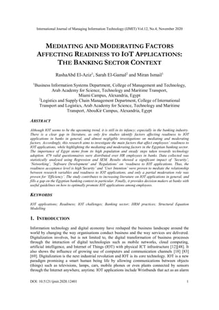International Journal of Managing Information Technology (IJMIT) Vol.12, No.4, November 2020
DOI: 10.5121/ijmit.2020.12401 1
MEDIATING AND MODERATING FACTORS
AFFECTING READINESS TO IOT APPLICATIONS:
THE BANKING SECTOR CONTEXT
RashaAbd El-Aziz1
, Sarah El-Gamal2
and Miran Ismail1
1
Business Information Systems Department, College of Management and Technology,
Arab Academy for Science, Technology and Maritime Transport,
Miami Campus, Alexandria, Egypt
2
Logistics and Supply Chain Management Department, College of International
Transport and Logistics, Arab Academy for Science, Technology and Maritime
Transport, AbouKir Campus, Alexandria, Egypt
ABSTRACT
Although IOT seems to be the upcoming trend, it is still in its infancy; especially in the banking industry.
There is a clear gap in literature, as only few studies identify factors affecting readiness to IOT
applications in banks in general, and almost negligible investigations on mediating and moderating
factors. Accordingly, this research aims to investigate the main factors that affect employees’ readiness to
IOT applications, while highlighting the mediating and moderating factors in the Egyptian banking sector.
The importance of Egypt stems from its high population and steady steps taken towards technology
adoption. 479 valid questionnaires were distributed over HR employees in banks. Data collected was
statistically analysed using Regression and SEM. Results showed a significant impact of ‘Security’,
‘Networking’, ‘Software Development’ and ‘Regulations’ on ‘readiness to IOT applications. Thus, the
readiness acceptance level is high‘Security’ and ‘User Intention’ were proven to mediate the relationship
between research variables and readiness to IOT applications, and only a partial moderation role was
proven for ‘Efficiency’. The study contributes to increasing literature on IOT applications in general, and
fills a gap on the Egyptian banking context in particular. Finally, it provides decision makers at banks with
useful guidelines on how to optimally promote IOT applications among employees.
KEYWORDS
IOT applications; Readiness; IOT challenges; Banking sector; HRM practices; Structural Equation
Modelling
1. INTRODUCTION
Information technology and digital economy have reshaped the business landscape around the
world by changing the way organisations conduct business and the way services are delivered.
Digitalization involves, but is not limited to, the digital transformation of business processes
through the interaction of digital technologies such as mobile networks, cloud computing,
artificial intelligence, and Internet of Things (IOT) with physical ICT infrastructure [12][48]. It
also shows the influence of growing use of computers and communication channels [18] [83]
[69]. Digitalization is the next industrial revolution and IOT is its core technology. IOT is a new
paradigm promising a smart human being life by allowing communications between objects
(things) such as televisions, lamps, cars, mobile phones or even plants connected by sensors
through the Internet anywhere, anytime. IOT applications include Wristbands that act as an alarm
 