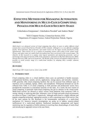 International Journal of Network Security & Its Applications (IJNSA) Vol. 12, No.4, July 2020
DOI: 10.5121/ijnsa.2020.12403 39
EFFECTIVE METHOD FOR MANAGING AUTOMATION
AND MONITORING IN MULTI-CLOUD COMPUTING:
PANACEA FOR MULTI-CLOUD SECURITY SNAGS
Uchechukwu Emejeamara1
, Udochukwu Nwoduh2
and Andrew Madu2
1
IEEE Computer Society, Connecticut Section, USA
2
Department of Computer Science, Federal Polytechnic Nekede, Nigeria.
ABSTRACT
Multi-cloud is an advanced version of cloud computing that allows its users to utilize different cloud
systems from several Cloud Service Providers (CSPs) remotely. Although it is a very efficient computing
facility, threat detection, data protection, and vendor lock-in are the major security drawbacks of this
infrastructure. These factors act as a catalyst in promoting serious cyber-crimes of the virtual world.
Privacy and safety issues of a multi-cloud environment have been overviewed in this research paper. The
objective of this research is to analyze some logical automation and monitoring provisions, such as
monitoring Cyber-physical Systems (CPS), home automation, automation in Big Data Infrastructure (BDI),
Disaster Recovery (DR), and secret protection. The Results of this research investigation indicate that it is
possible to avoid security snags of a multi-cloud interface by adopting these scientific solutions
methodically.
KEYWORDS
Multi-Cloud, CSP, Vendor Lock-in, Cyber-crime & BDI.
1. INTRODUCTION
Cloud computing refers to a virtual platform where users are permitted to handle necessary
computational facilities, namely, servers, applications, storage spaces, and networks, remotely.
CSPs generally offer cloud computing facilities that can be accessed from different types of
interfaces such as desktops, laptops, tablets, and smartphones. Widespread demands (as can be
reflected from Table 1) of cloud computing in both personal and professional sectors have
prompted the researchers to concentrate sincerely on this topic. As a result, the next version of
cloud computing, in particular multi-cloud computing, has got its entrance in the virtual world.
Multi-cloud systems are allowed to utilize various cloud platforms from numerous CSPs in
storing, sharing, or analyzing data files. Schematic views of single and multi-cloud environments
are shown in Figure 1 and Figure 2 respectively. Although multi-cloud is a highly efficient and
popular computing technology, appropriate security is still a concerning issue of this service. One
of the main reasons for this drawback is the homomorphic encryption of a multi-cloud
mechanism [1]. Intensive research investigations are going on to address security-related
inefficiencies of a multi-cloud platform. Intellectual automation management and logical
monitoring may be regarded as fruitful solutions in resolving these disadvantages of multi-cloud
and introducing its upgraded version in the near future.
 