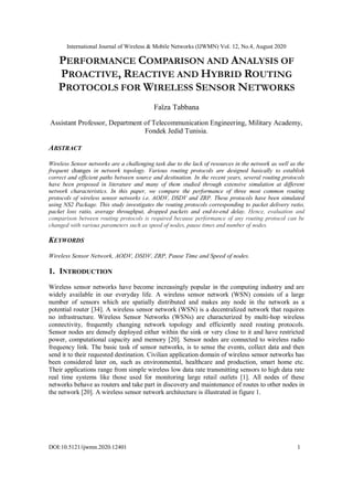 International Journal of Wireless & Mobile Networks (IJWMN) Vol. 12, No.4, August 2020
DOI:10.5121/ijwmn.2020.12401 1
PERFORMANCE COMPARISON AND ANALYSIS OF
PROACTIVE, REACTIVE AND HYBRID ROUTING
PROTOCOLS FOR WIRELESS SENSOR NETWORKS
Faïza Tabbana
Assistant Professor, Department of Telecommunication Engineering, Military Academy,
Fondek Jedid Tunisia.
ABSTRACT
Wireless Sensor networks are a challenging task due to the lack of resources in the network as well as the
frequent changes in network topology. Various routing protocols are designed basically to establish
correct and efficient paths between source and destination. In the recent years, several routing protocols
have been proposed in literature and many of them studied through extensive simulation at different
network characteristics. In this paper, we compare the performance of three most common routing
protocols of wireless sensor networks i.e. AODV, DSDV and ZRP. These protocols have been simulated
using NS2 Package. This study investigates the routing protocols corresponding to packet delivery ratio,
packet loss ratio, average throughput, dropped packets and end-to-end delay. Hence, evaluation and
comparison between routing protocols is required because performance of any routing protocol can be
changed with various parameters such as speed of nodes, pause times and number of nodes.
KEYWORDS
Wireless Sensor Network, AODV, DSDV, ZRP, Pause Time and Speed of nodes.
1. INTRODUCTION
Wireless sensor networks have become increasingly popular in the computing industry and are
widely available in our everyday life. A wireless sensor network (WSN) consists of a large
number of sensors which are spatially distributed and makes any node in the network as a
potential router [34]. A wireless sensor network (WSN) is a decentralized network that requires
no infrastructure. Wireless Sensor Networks (WSNs) are characterized by multi-hop wireless
connectivity, frequently changing network topology and efficiently need routing protocols.
Sensor nodes are densely deployed either within the sink or very close to it and have restricted
power, computational capacity and memory [20]. Sensor nodes are connected to wireless radio
frequency link. The basic task of sensor networks, is to sense the events, collect data and then
send it to their requested destination. Civilian application domain of wireless sensor networks has
been considered later on, such as environmental, healthcare and production, smart home etc.
Their applications range from simple wireless low data rate transmitting sensors to high data rate
real time systems like those used for monitoring large retail outlets [1]. All nodes of these
networks behave as routers and take part in discovery and maintenance of routes to other nodes in
the network [20]. A wireless sensor network architecture is illustrated in figure 1.
 