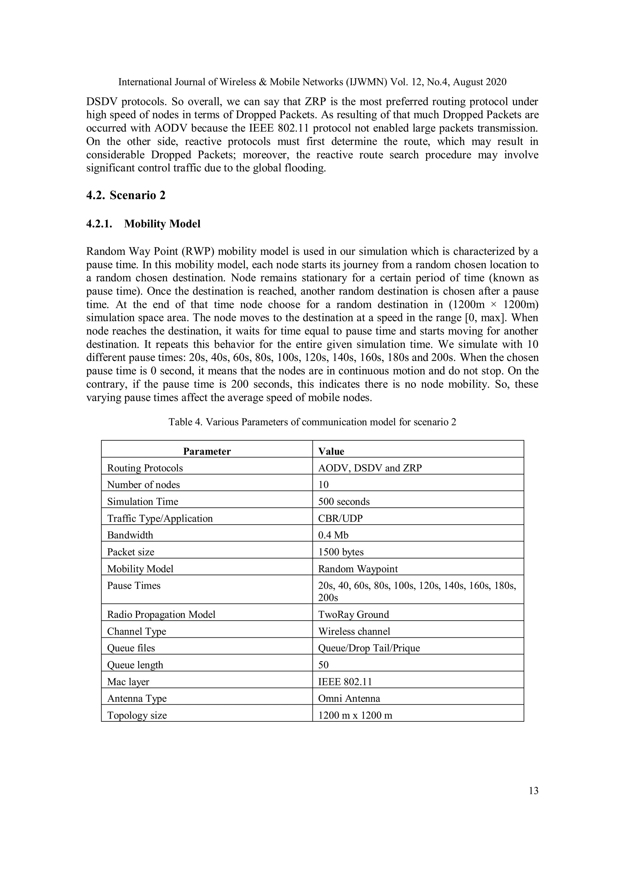 International Journal of Wireless & Mobile Networks (IJWMN) Vol. 12, No.4, August 2020
13
DSDV protocols. So overall, we can say that ZRP is the most preferred routing protocol under
high speed of nodes in terms of Dropped Packets. As resulting of that much Dropped Packets are
occurred with AODV because the IEEE 802.11 protocol not enabled large packets transmission.
On the other side, reactive protocols must first determine the route, which may result in
considerable Dropped Packets; moreover, the reactive route search procedure may involve
significant control traffic due to the global flooding.
4.2. Scenario 2
4.2.1. Mobility Model
Random Way Point (RWP) mobility model is used in our simulation which is characterized by a
pause time. In this mobility model, each node starts its journey from a random chosen location to
a random chosen destination. Node remains stationary for a certain period of time (known as
pause time). Once the destination is reached, another random destination is chosen after a pause
time. At the end of that time node choose for a random destination in (1200m × 1200m)
simulation space area. The node moves to the destination at a speed in the range [0, max]. When
node reaches the destination, it waits for time equal to pause time and starts moving for another
destination. It repeats this behavior for the entire given simulation time. We simulate with 10
different pause times: 20s, 40s, 60s, 80s, 100s, 120s, 140s, 160s, 180s and 200s. When the chosen
pause time is 0 second, it means that the nodes are in continuous motion and do not stop. On the
contrary, if the pause time is 200 seconds, this indicates there is no node mobility. So, these
varying pause times affect the average speed of mobile nodes.
Table 4. Various Parameters of communication model for scenario 2
Parameter Value
Routing Protocols AODV, DSDV and ZRP
Number of nodes 10
Simulation Time 500 seconds
Traffic Type/Application CBR/UDP
Bandwidth 0.4 Mb
Packet size 1500 bytes
Mobility Model Random Waypoint
Pause Times 20s, 40, 60s, 80s, 100s, 120s, 140s, 160s, 180s,
200s
Radio Propagation Model TwoRay Ground
Channel Type Wireless channel
Queue files Queue/Drop Tail/Prique
Queue length 50
Mac layer IEEE 802.11
Antenna Type Omni Antenna
Topology size 1200 m x 1200 m
 