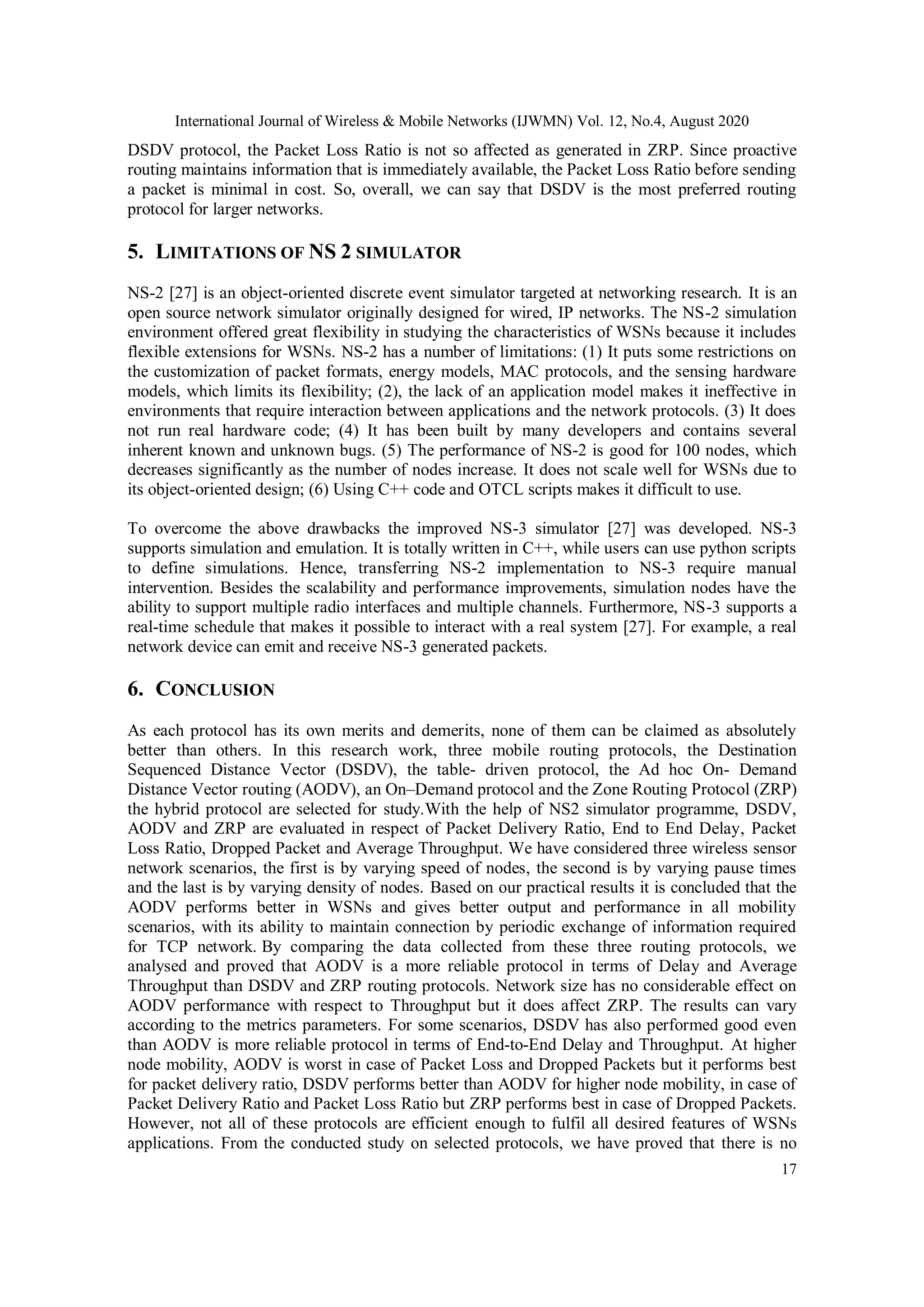 International Journal of Wireless & Mobile Networks (IJWMN) Vol. 12, No.4, August 2020
17
DSDV protocol, the Packet Loss Ratio is not so affected as generated in ZRP. Since proactive
routing maintains information that is immediately available, the Packet Loss Ratio before sending
a packet is minimal in cost. So, overall, we can say that DSDV is the most preferred routing
protocol for larger networks.
5. LIMITATIONS OF NS 2 SIMULATOR
NS-2 [27] is an object-oriented discrete event simulator targeted at networking research. It is an
open source network simulator originally designed for wired, IP networks. The NS-2 simulation
environment offered great flexibility in studying the characteristics of WSNs because it includes
flexible extensions for WSNs. NS-2 has a number of limitations: (1) It puts some restrictions on
the customization of packet formats, energy models, MAC protocols, and the sensing hardware
models, which limits its flexibility; (2), the lack of an application model makes it ineffective in
environments that require interaction between applications and the network protocols. (3) It does
not run real hardware code; (4) It has been built by many developers and contains several
inherent known and unknown bugs. (5) The performance of NS-2 is good for 100 nodes, which
decreases significantly as the number of nodes increase. It does not scale well for WSNs due to
its object-oriented design; (6) Using C++ code and OTCL scripts makes it difficult to use.
To overcome the above drawbacks the improved NS-3 simulator [27] was developed. NS-3
supports simulation and emulation. It is totally written in C++, while users can use python scripts
to define simulations. Hence, transferring NS-2 implementation to NS-3 require manual
intervention. Besides the scalability and performance improvements, simulation nodes have the
ability to support multiple radio interfaces and multiple channels. Furthermore, NS-3 supports a
real-time schedule that makes it possible to interact with a real system [27]. For example, a real
network device can emit and receive NS-3 generated packets.
6. CONCLUSION
As each protocol has its own merits and demerits, none of them can be claimed as absolutely
better than others. In this research work, three mobile routing protocols, the Destination
Sequenced Distance Vector (DSDV), the table- driven protocol, the Ad hoc On- Demand
Distance Vector routing (AODV), an On–Demand protocol and the Zone Routing Protocol (ZRP)
the hybrid protocol are selected for study.With the help of NS2 simulator programme, DSDV,
AODV and ZRP are evaluated in respect of Packet Delivery Ratio, End to End Delay, Packet
Loss Ratio, Dropped Packet and Average Throughput. We have considered three wireless sensor
network scenarios, the first is by varying speed of nodes, the second is by varying pause times
and the last is by varying density of nodes. Based on our practical results it is concluded that the
AODV performs better in WSNs and gives better output and performance in all mobility
scenarios, with its ability to maintain connection by periodic exchange of information required
for TCP network. By comparing the data collected from these three routing protocols, we
analysed and proved that AODV is a more reliable protocol in terms of Delay and Average
Throughput than DSDV and ZRP routing protocols. Network size has no considerable effect on
AODV performance with respect to Throughput but it does affect ZRP. The results can vary
according to the metrics parameters. For some scenarios, DSDV has also performed good even
than AODV is more reliable protocol in terms of End-to-End Delay and Throughput. At higher
node mobility, AODV is worst in case of Packet Loss and Dropped Packets but it performs best
for packet delivery ratio, DSDV performs better than AODV for higher node mobility, in case of
Packet Delivery Ratio and Packet Loss Ratio but ZRP performs best in case of Dropped Packets.
However, not all of these protocols are efficient enough to fulfil all desired features of WSNs
applications. From the conducted study on selected protocols, we have proved that there is no
 