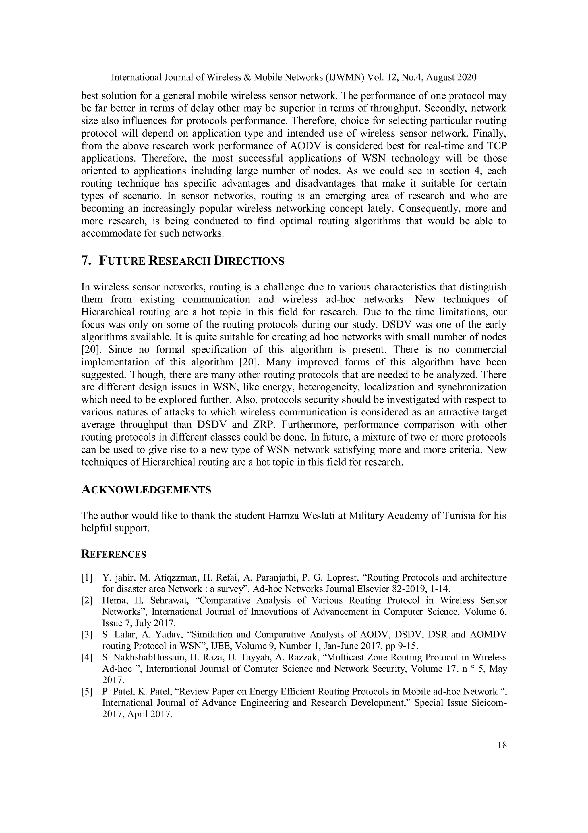 International Journal of Wireless & Mobile Networks (IJWMN) Vol. 12, No.4, August 2020
18
best solution for a general mobile wireless sensor network. The performance of one protocol may
be far better in terms of delay other may be superior in terms of throughput. Secondly, network
size also influences for protocols performance. Therefore, choice for selecting particular routing
protocol will depend on application type and intended use of wireless sensor network. Finally,
from the above research work performance of AODV is considered best for real-time and TCP
applications. Therefore, the most successful applications of WSN technology will be those
oriented to applications including large number of nodes. As we could see in section 4, each
routing technique has specific advantages and disadvantages that make it suitable for certain
types of scenario. In sensor networks, routing is an emerging area of research and who are
becoming an increasingly popular wireless networking concept lately. Consequently, more and
more research, is being conducted to find optimal routing algorithms that would be able to
accommodate for such networks.
7. FUTURE RESEARCH DIRECTIONS
In wireless sensor networks, routing is a challenge due to various characteristics that distinguish
them from existing communication and wireless ad-hoc networks. New techniques of
Hierarchical routing are a hot topic in this field for research. Due to the time limitations, our
focus was only on some of the routing protocols during our study. DSDV was one of the early
algorithms available. It is quite suitable for creating ad hoc networks with small number of nodes
[20]. Since no formal specification of this algorithm is present. There is no commercial
implementation of this algorithm [20]. Many improved forms of this algorithm have been
suggested. Though, there are many other routing protocols that are needed to be analyzed. There
are different design issues in WSN, like energy, heterogeneity, localization and synchronization
which need to be explored further. Also, protocols security should be investigated with respect to
various natures of attacks to which wireless communication is considered as an attractive target
average throughput than DSDV and ZRP. Furthermore, performance comparison with other
routing protocols in different classes could be done. In future, a mixture of two or more protocols
can be used to give rise to a new type of WSN network satisfying more and more criteria. New
techniques of Hierarchical routing are a hot topic in this field for research.
ACKNOWLEDGEMENTS
The author would like to thank the student Hamza Weslati at Military Academy of Tunisia for his
helpful support.
REFERENCES
[1] Y. jahir, M. Atiqzzman, H. Refai, A. Paranjathi, P. G. Loprest, “Routing Protocols and architecture
for disaster area Network : a survey”, Ad-hoc Networks Journal Elsevier 82-2019, 1-14.
[2] Hema, H. Sehrawat, “Comparative Analysis of Various Routing Protocol in Wireless Sensor
Networks”, International Journal of Innovations of Advancement in Computer Science, Volume 6,
Issue 7, July 2017.
[3] S. Lalar, A. Yadav, “Similation and Comparative Analysis of AODV, DSDV, DSR and AOMDV
routing Protocol in WSN”, IJEE, Volume 9, Number 1, Jan-June 2017, pp 9-15.
[4] S. NakhshabHussain, H. Raza, U. Tayyab, A. Razzak, “Multicast Zone Routing Protocol in Wireless
Ad-hoc ”, International Journal of Comuter Science and Network Security, Volume 17, n ° 5, May
2017.
[5] P. Patel, K. Patel, “Review Paper on Energy Efficient Routing Protocols in Mobile ad-hoc Network “,
International Journal of Advance Engineering and Research Development,” Special Issue Sieicom-
2017, April 2017.
 