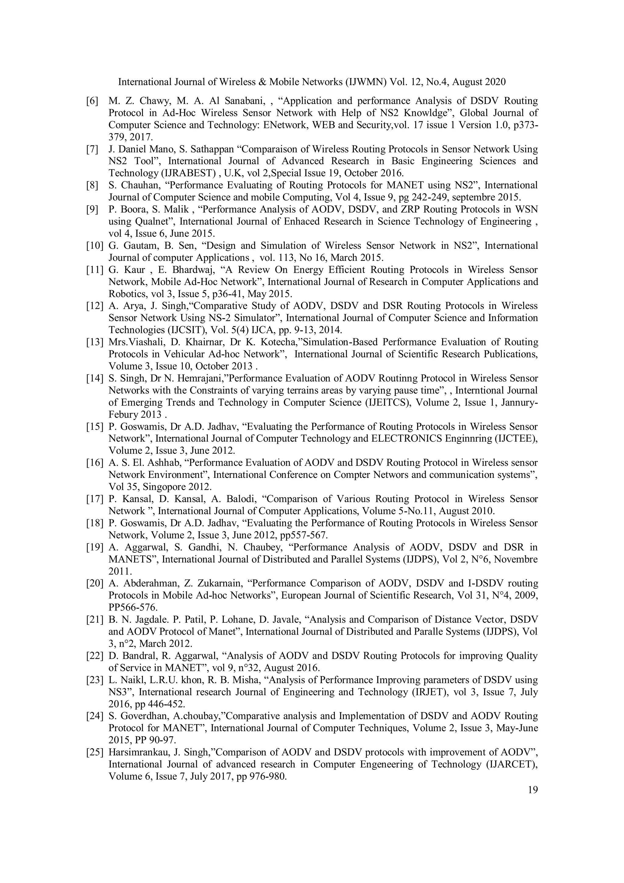 International Journal of Wireless & Mobile Networks (IJWMN) Vol. 12, No.4, August 2020
19
[6] M. Z. Chawy, M. A. Al Sanabani, , “Application and performance Analysis of DSDV Routing
Protocol in Ad-Hoc Wireless Sensor Network with Help of NS2 Knowldge”, Global Journal of
Computer Science and Technology: ENetwork, WEB and Security,vol. 17 issue 1 Version 1.0, p373-
379, 2017.
[7] J. Daniel Mano, S. Sathappan “Comparaison of Wireless Routing Protocols in Sensor Network Using
NS2 Tool”, International Journal of Advanced Research in Basic Engineering Sciences and
Technology (IJRABEST) , U.K, vol 2,Special Issue 19, October 2016.
[8] S. Chauhan, “Performance Evaluating of Routing Protocols for MANET using NS2”, International
Journal of Computer Science and mobile Computing, Vol 4, Issue 9, pg 242-249, septembre 2015.
[9] P. Boora, S. Malik , “Performance Analysis of AODV, DSDV, and ZRP Routing Protocols in WSN
using Qualnet”, International Journal of Enhaced Research in Science Technology of Engineering ,
vol 4, Issue 6, June 2015.
[10] G. Gautam, B. Sen, “Design and Simulation of Wireless Sensor Network in NS2”, International
Journal of computer Applications , vol. 113, No 16, March 2015.
[11] G. Kaur , E. Bhardwaj, “A Review On Energy Efficient Routing Protocols in Wireless Sensor
Network, Mobile Ad-Hoc Network”, International Journal of Research in Computer Applications and
Robotics, vol 3, Issue 5, p36-41, May 2015.
[12] A. Arya, J. Singh,“Comparative Study of AODV, DSDV and DSR Routing Protocols in Wireless
Sensor Network Using NS-2 Simulator”, International Journal of Computer Science and Information
Technologies (IJCSIT), Vol. 5(4) IJCA, pp. 9-13, 2014.
[13] Mrs.Viashali, D. Khairnar, Dr K. Kotecha,”Simulation-Based Performance Evaluation of Routing
Protocols in Vehicular Ad-hoc Network”, International Journal of Scientific Research Publications,
Volume 3, Issue 10, October 2013 .
[14] S. Singh, Dr N. Hemrajani,”Performance Evaluation of AODV Routinng Protocol in Wireless Sensor
Networks with the Constraints of varying terrains areas by varying pause time”, , Interntional Journal
of Emerging Trends and Technology in Computer Science (IJEITCS), Volume 2, Issue 1, Jannury-
Febury 2013 .
[15] P. Goswamis, Dr A.D. Jadhav, “Evaluating the Performance of Routing Protocols in Wireless Sensor
Network”, International Journal of Computer Technology and ELECTRONICS Enginnring (IJCTEE),
Volume 2, Issue 3, June 2012.
[16] A. S. El. Ashhab, “Performance Evaluation of AODV and DSDV Routing Protocol in Wireless sensor
Network Environment”, International Conference on Compter Networs and communication systems”,
Vol 35, Singopore 2012.
[17] P. Kansal, D. Kansal, A. Balodi, “Comparison of Various Routing Protocol in Wireless Sensor
Network ”, International Journal of Computer Applications, Volume 5-No.11, August 2010.
[18] P. Goswamis, Dr A.D. Jadhav, “Evaluating the Performance of Routing Protocols in Wireless Sensor
Network, Volume 2, Issue 3, June 2012, pp557-567.
[19] A. Aggarwal, S. Gandhi, N. Chaubey, “Performance Analysis of AODV, DSDV and DSR in
MANETS”, International Journal of Distributed and Parallel Systems (IJDPS), Vol 2, N°6, Novembre
2011.
[20] A. Abderahman, Z. Zukarnain, “Performance Comparison of AODV, DSDV and I-DSDV routing
Protocols in Mobile Ad-hoc Networks”, European Journal of Scientific Research, Vol 31, N°4, 2009,
PP566-576.
[21] B. N. Jagdale. P. Patil, P. Lohane, D. Javale, “Analysis and Comparison of Distance Vector, DSDV
and AODV Protocol of Manet”, International Journal of Distributed and Paralle Systems (IJDPS), Vol
3, n°2, March 2012.
[22] D. Bandral, R. Aggarwal, “Analysis of AODV and DSDV Routing Protocols for improving Quality
of Service in MANET”, vol 9, n°32, August 2016.
[23] L. Naikl, L.R.U. khon, R. B. Misha, “Analysis of Performance Improving parameters of DSDV using
NS3”, International research Journal of Engineering and Technology (IRJET), vol 3, Issue 7, July
2016, pp 446-452.
[24] S. Goverdhan, A.choubay,”Comparative analysis and Implementation of DSDV and AODV Routing
Protocol for MANET”, International Journal of Computer Techniques, Volume 2, Issue 3, May-June
2015, PP 90-97.
[25] Harsimrankau, J. Singh,”Comparison of AODV and DSDV protocols with improvement of AODV”,
International Journal of advanced research in Computer Engeneering of Technology (IJARCET),
Volume 6, Issue 7, July 2017, pp 976-980.
 