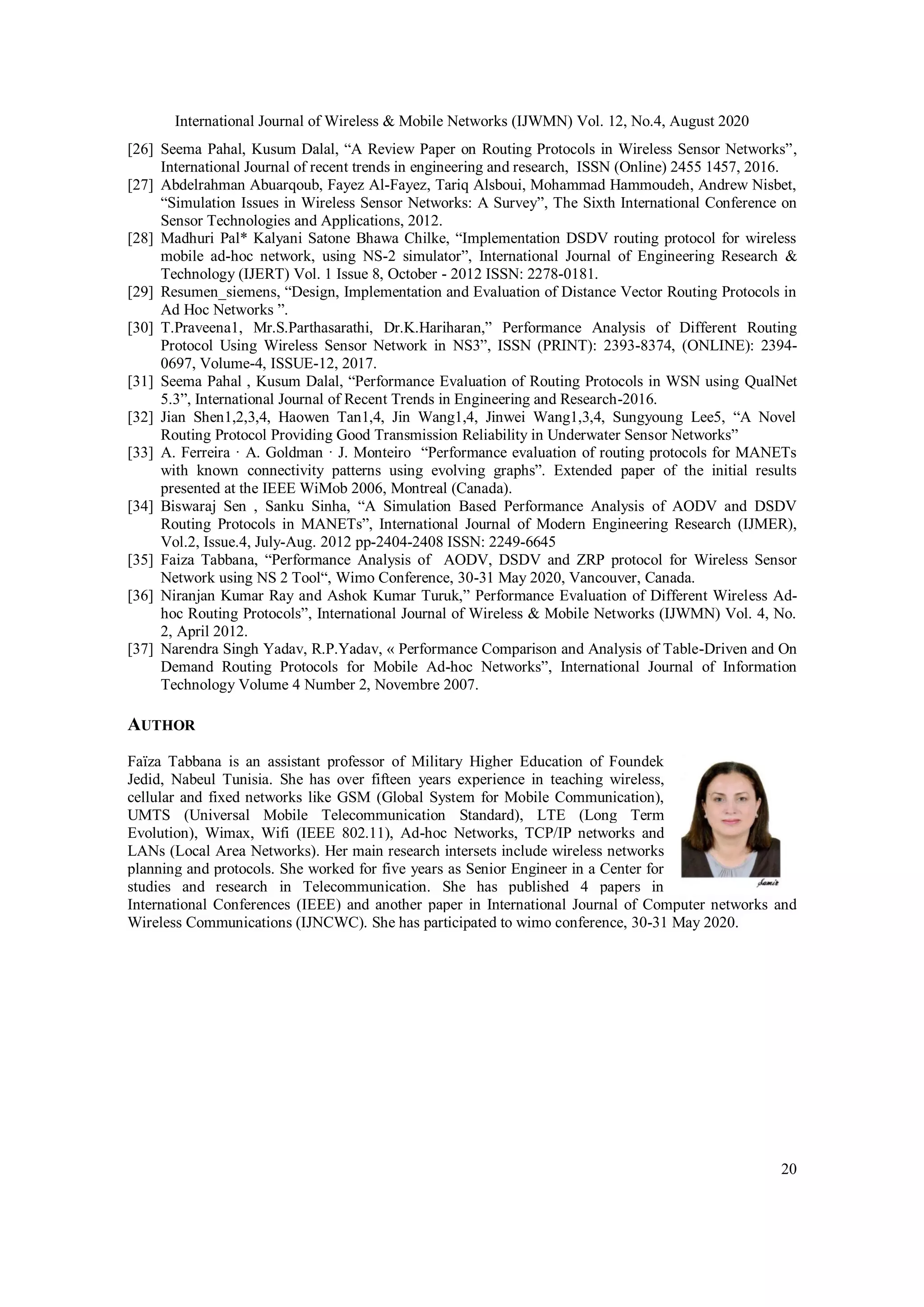 International Journal of Wireless & Mobile Networks (IJWMN) Vol. 12, No.4, August 2020
20
[26] Seema Pahal, Kusum Dalal, “A Review Paper on Routing Protocols in Wireless Sensor Networks”,
International Journal of recent trends in engineering and research, ISSN (Online) 2455 1457, 2016.
[27] Abdelrahman Abuarqoub, Fayez Al-Fayez, Tariq Alsboui, Mohammad Hammoudeh, Andrew Nisbet,
“Simulation Issues in Wireless Sensor Networks: A Survey”, The Sixth International Conference on
Sensor Technologies and Applications, 2012.
[28] Madhuri Pal* Kalyani Satone Bhawa Chilke, “Implementation DSDV routing protocol for wireless
mobile ad-hoc network, using NS-2 simulator”, International Journal of Engineering Research &
Technology (IJERT) Vol. 1 Issue 8, October - 2012 ISSN: 2278-0181.
[29] Resumen_siemens, “Design, Implementation and Evaluation of Distance Vector Routing Protocols in
Ad Hoc Networks ”.
[30] T.Praveena1, Mr.S.Parthasarathi, Dr.K.Hariharan,” Performance Analysis of Different Routing
Protocol Using Wireless Sensor Network in NS3”, ISSN (PRINT): 2393-8374, (ONLINE): 2394-
0697, Volume-4, ISSUE-12, 2017.
[31] Seema Pahal , Kusum Dalal, “Performance Evaluation of Routing Protocols in WSN using QualNet
5.3”, International Journal of Recent Trends in Engineering and Research-2016.
[32] Jian Shen1,2,3,4, Haowen Tan1,4, Jin Wang1,4, Jinwei Wang1,3,4, Sungyoung Lee5, “A Novel
Routing Protocol Providing Good Transmission Reliability in Underwater Sensor Networks”
[33] A. Ferreira · A. Goldman · J. Monteiro “Performance evaluation of routing protocols for MANETs
with known connectivity patterns using evolving graphs”. Extended paper of the initial results
presented at the IEEE WiMob 2006, Montreal (Canada).
[34] Biswaraj Sen , Sanku Sinha, “A Simulation Based Performance Analysis of AODV and DSDV
Routing Protocols in MANETs”, International Journal of Modern Engineering Research (IJMER),
Vol.2, Issue.4, July-Aug. 2012 pp-2404-2408 ISSN: 2249-6645
[35] Faiza Tabbana, “Performance Analysis of AODV, DSDV and ZRP protocol for Wireless Sensor
Network using NS 2 Tool“, Wimo Conference, 30-31 May 2020, Vancouver, Canada.
[36] Niranjan Kumar Ray and Ashok Kumar Turuk,” Performance Evaluation of Different Wireless Ad-
hoc Routing Protocols”, International Journal of Wireless & Mobile Networks (IJWMN) Vol. 4, No.
2, April 2012.
[37] Narendra Singh Yadav, R.P.Yadav, « Performance Comparison and Analysis of Table-Driven and On
Demand Routing Protocols for Mobile Ad-hoc Networks”, International Journal of Information
Technology Volume 4 Number 2, Novembre 2007.
AUTHOR
Faïza Tabbana is an assistant professor of Military Higher Education of Foundek
Jedid, Nabeul Tunisia. She has over fifteen years experience in teaching wireless,
cellular and fixed networks like GSM (Global System for Mobile Communication),
UMTS (Universal Mobile Telecommunication Standard), LTE (Long Term
Evolution), Wimax, Wifi (IEEE 802.11), Ad-hoc Networks, TCP/IP networks and
LANs (Local Area Networks). Her main research intersets include wireless networks
planning and protocols. She worked for five years as Senior Engineer in a Center for
studies and research in Telecommunication. She has published 4 papers in
International Conferences (IEEE) and another paper in International Journal of Computer networks and
Wireless Communications (IJNCWC). She has participated to wimo conference, 30-31 May 2020.
 