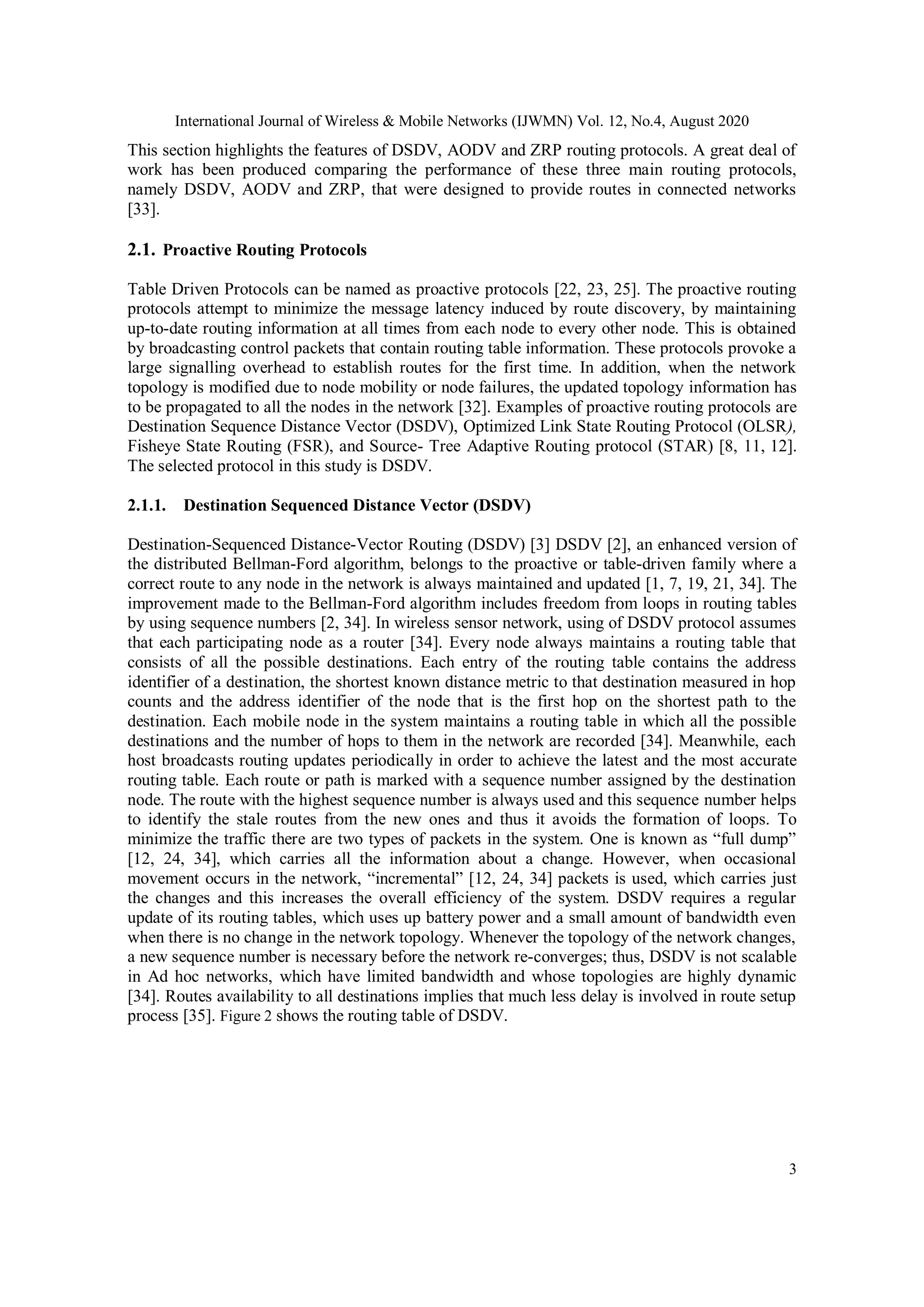 International Journal of Wireless & Mobile Networks (IJWMN) Vol. 12, No.4, August 2020
3
This section highlights the features of DSDV, AODV and ZRP routing protocols. A great deal of
work has been produced comparing the performance of these three main routing protocols,
namely DSDV, AODV and ZRP, that were designed to provide routes in connected networks
[33].
2.1. Proactive Routing Protocols
Table Driven Protocols can be named as proactive protocols [22, 23, 25]. The proactive routing
protocols attempt to minimize the message latency induced by route discovery, by maintaining
up-to-date routing information at all times from each node to every other node. This is obtained
by broadcasting control packets that contain routing table information. These protocols provoke a
large signalling overhead to establish routes for the first time. In addition, when the network
topology is modified due to node mobility or node failures, the updated topology information has
to be propagated to all the nodes in the network [32]. Examples of proactive routing protocols are
Destination Sequence Distance Vector (DSDV), Optimized Link State Routing Protocol (OLSR),
Fisheye State Routing (FSR), and Source- Tree Adaptive Routing protocol (STAR) [8, 11, 12].
The selected protocol in this study is DSDV.
2.1.1. Destination Sequenced Distance Vector (DSDV)
Destination-Sequenced Distance-Vector Routing (DSDV) [3] DSDV [2], an enhanced version of
the distributed Bellman-Ford algorithm, belongs to the proactive or table-driven family where a
correct route to any node in the network is always maintained and updated [1, 7, 19, 21, 34]. The
improvement made to the Bellman-Ford algorithm includes freedom from loops in routing tables
by using sequence numbers [2, 34]. In wireless sensor network, using of DSDV protocol assumes
that each participating node as a router [34]. Every node always maintains a routing table that
consists of all the possible destinations. Each entry of the routing table contains the address
identifier of a destination, the shortest known distance metric to that destination measured in hop
counts and the address identifier of the node that is the first hop on the shortest path to the
destination. Each mobile node in the system maintains a routing table in which all the possible
destinations and the number of hops to them in the network are recorded [34]. Meanwhile, each
host broadcasts routing updates periodically in order to achieve the latest and the most accurate
routing table. Each route or path is marked with a sequence number assigned by the destination
node. The route with the highest sequence number is always used and this sequence number helps
to identify the stale routes from the new ones and thus it avoids the formation of loops. To
minimize the traffic there are two types of packets in the system. One is known as “full dump”
[12, 24, 34], which carries all the information about a change. However, when occasional
movement occurs in the network, “incremental” [12, 24, 34] packets is used, which carries just
the changes and this increases the overall efficiency of the system. DSDV requires a regular
update of its routing tables, which uses up battery power and a small amount of bandwidth even
when there is no change in the network topology. Whenever the topology of the network changes,
a new sequence number is necessary before the network re-converges; thus, DSDV is not scalable
in Ad hoc networks, which have limited bandwidth and whose topologies are highly dynamic
[34]. Routes availability to all destinations implies that much less delay is involved in route setup
process [35]. Figure 2 shows the routing table of DSDV.
 