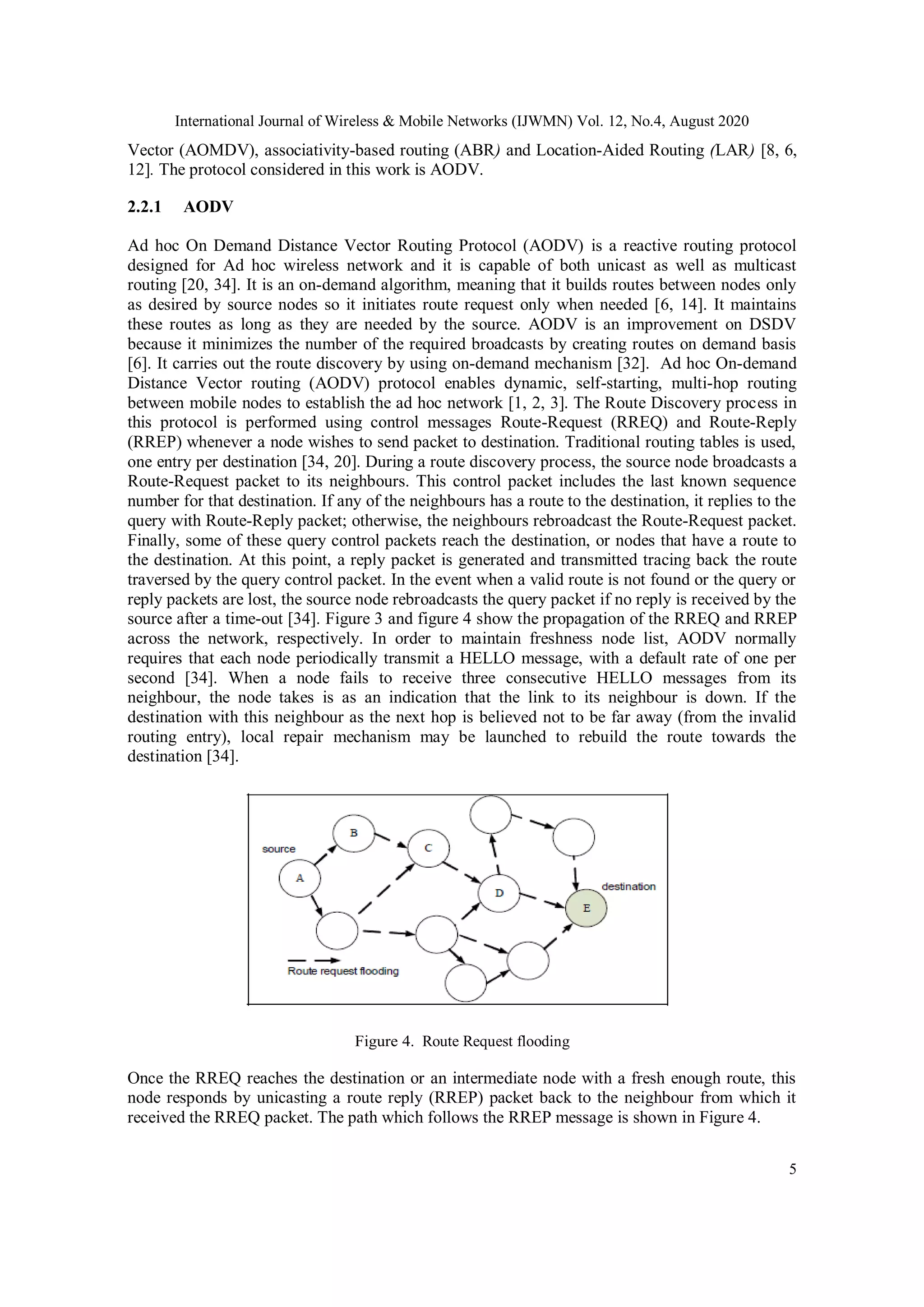 International Journal of Wireless & Mobile Networks (IJWMN) Vol. 12, No.4, August 2020
5
Vector (AOMDV), associativity-based routing (ABR) and Location-Aided Routing (LAR) [8, 6,
12]. The protocol considered in this work is AODV.
2.2.1 AODV
Ad hoc On Demand Distance Vector Routing Protocol (AODV) is a reactive routing protocol
designed for Ad hoc wireless network and it is capable of both unicast as well as multicast
routing [20, 34]. It is an on-demand algorithm, meaning that it builds routes between nodes only
as desired by source nodes so it initiates route request only when needed [6, 14]. It maintains
these routes as long as they are needed by the source. AODV is an improvement on DSDV
because it minimizes the number of the required broadcasts by creating routes on demand basis
[6]. It carries out the route discovery by using on-demand mechanism [32]. Ad hoc On-demand
Distance Vector routing (AODV) protocol enables dynamic, self-starting, multi-hop routing
between mobile nodes to establish the ad hoc network [1, 2, 3]. The Route Discovery process in
this protocol is performed using control messages Route-Request (RREQ) and Route-Reply
(RREP) whenever a node wishes to send packet to destination. Traditional routing tables is used,
one entry per destination [34, 20]. During a route discovery process, the source node broadcasts a
Route-Request packet to its neighbours. This control packet includes the last known sequence
number for that destination. If any of the neighbours has a route to the destination, it replies to the
query with Route-Reply packet; otherwise, the neighbours rebroadcast the Route-Request packet.
Finally, some of these query control packets reach the destination, or nodes that have a route to
the destination. At this point, a reply packet is generated and transmitted tracing back the route
traversed by the query control packet. In the event when a valid route is not found or the query or
reply packets are lost, the source node rebroadcasts the query packet if no reply is received by the
source after a time-out [34]. Figure 3 and figure 4 show the propagation of the RREQ and RREP
across the network, respectively. In order to maintain freshness node list, AODV normally
requires that each node periodically transmit a HELLO message, with a default rate of one per
second [34]. When a node fails to receive three consecutive HELLO messages from its
neighbour, the node takes is as an indication that the link to its neighbour is down. If the
destination with this neighbour as the next hop is believed not to be far away (from the invalid
routing entry), local repair mechanism may be launched to rebuild the route towards the
destination [34].
Figure 4. Route Request flooding
Once the RREQ reaches the destination or an intermediate node with a fresh enough route, this
node responds by unicasting a route reply (RREP) packet back to the neighbour from which it
received the RREQ packet. The path which follows the RREP message is shown in Figure 4.
 