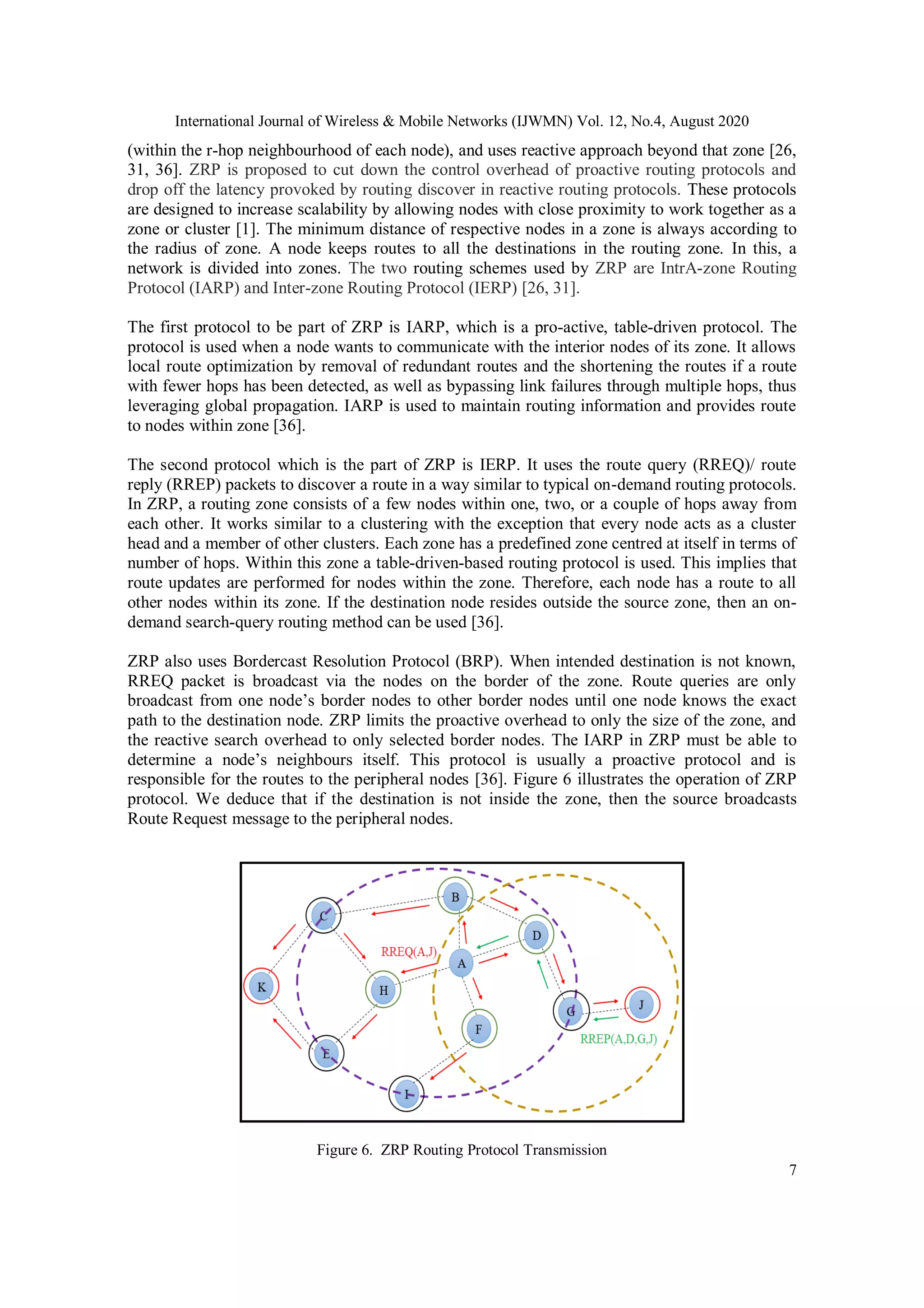 International Journal of Wireless & Mobile Networks (IJWMN) Vol. 12, No.4, August 2020
7
(within the r-hop neighbourhood of each node), and uses reactive approach beyond that zone [26,
31, 36]. ZRP is proposed to cut down the control overhead of proactive routing protocols and
drop off the latency provoked by routing discover in reactive routing protocols. These protocols
are designed to increase scalability by allowing nodes with close proximity to work together as a
zone or cluster [1]. The minimum distance of respective nodes in a zone is always according to
the radius of zone. A node keeps routes to all the destinations in the routing zone. In this, a
network is divided into zones. The two routing schemes used by ZRP are IntrA-zone Routing
Protocol (IARP) and Inter-zone Routing Protocol (IERP) [26, 31].
The first protocol to be part of ZRP is IARP, which is a pro-active, table-driven protocol. The
protocol is used when a node wants to communicate with the interior nodes of its zone. It allows
local route optimization by removal of redundant routes and the shortening the routes if a route
with fewer hops has been detected, as well as bypassing link failures through multiple hops, thus
leveraging global propagation. IARP is used to maintain routing information and provides route
to nodes within zone [36].
The second protocol which is the part of ZRP is IERP. It uses the route query (RREQ)/ route
reply (RREP) packets to discover a route in a way similar to typical on-demand routing protocols.
In ZRP, a routing zone consists of a few nodes within one, two, or a couple of hops away from
each other. It works similar to a clustering with the exception that every node acts as a cluster
head and a member of other clusters. Each zone has a predefined zone centred at itself in terms of
number of hops. Within this zone a table-driven-based routing protocol is used. This implies that
route updates are performed for nodes within the zone. Therefore, each node has a route to all
other nodes within its zone. If the destination node resides outside the source zone, then an on-
demand search-query routing method can be used [36].
ZRP also uses Bordercast Resolution Protocol (BRP). When intended destination is not known,
RREQ packet is broadcast via the nodes on the border of the zone. Route queries are only
broadcast from one node’s border nodes to other border nodes until one node knows the exact
path to the destination node. ZRP limits the proactive overhead to only the size of the zone, and
the reactive search overhead to only selected border nodes. The IARP in ZRP must be able to
determine a node’s neighbours itself. This protocol is usually a proactive protocol and is
responsible for the routes to the peripheral nodes [36]. Figure 6 illustrates the operation of ZRP
protocol. We deduce that if the destination is not inside the zone, then the source broadcasts
Route Request message to the peripheral nodes.
Figure 6. ZRP Routing Protocol Transmission
 