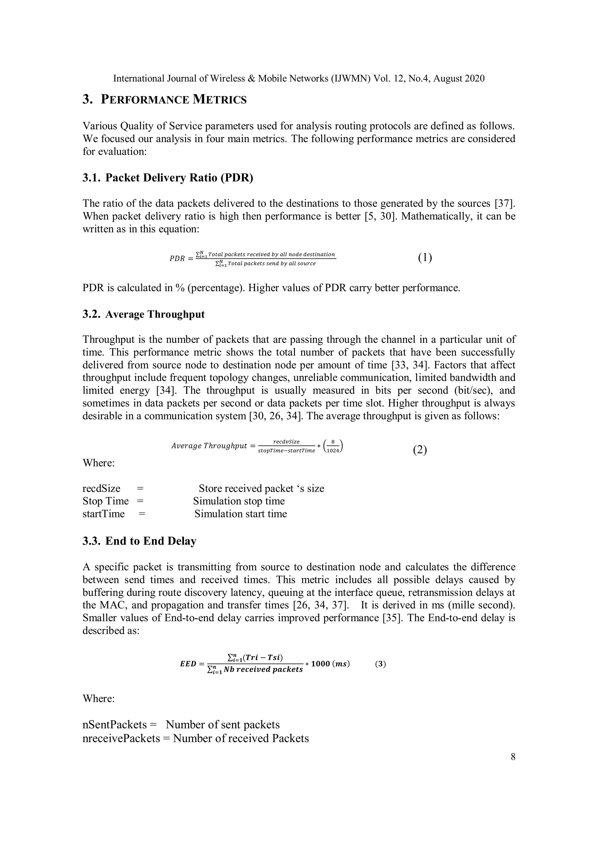 International Journal of Wireless & Mobile Networks (IJWMN) Vol. 12, No.4, August 2020
8
3. PERFORMANCE METRICS
Various Quality of Service parameters used for analysis routing protocols are defined as follows.
We focused our analysis in four main metrics. The following performance metrics are considered
for evaluation:
3.1. Packet Delivery Ratio (PDR)
The ratio of the data packets delivered to the destinations to those generated by the sources [37].
When packet delivery ratio is high then performance is better [5, 30]. Mathematically, it can be
written as in this equation:
𝑃𝐷𝑅 =
∑ 𝑇𝑜𝑡𝑎𝑙 𝑝𝑎𝑐𝑘𝑒𝑡𝑠 𝑟𝑒𝑐𝑒𝑖𝑣𝑒𝑑 𝑏𝑦 𝑎𝑙𝑙 𝑛𝑜𝑑𝑒 𝑑𝑒𝑠𝑡𝑖𝑛𝑎𝑡𝑖𝑜𝑛𝑁
𝑖=1
∑ 𝑇𝑜𝑡𝑎𝑙 𝑝𝑎𝑐𝑘𝑒𝑡𝑠 𝑠𝑒𝑛𝑑 𝑏𝑦 𝑎𝑙𝑙 𝑠𝑜𝑢𝑟𝑐𝑒𝑁
𝑖=1
(1)
PDR is calculated in % (percentage). Higher values of PDR carry better performance.
3.2. Average Throughput
Throughput is the number of packets that are passing through the channel in a particular unit of
time. This performance metric shows the total number of packets that have been successfully
delivered from source node to destination node per amount of time [33, 34]. Factors that affect
throughput include frequent topology changes, unreliable communication, limited bandwidth and
limited energy [34]. The throughput is usually measured in bits per second (bit/sec), and
sometimes in data packets per second or data packets per time slot. Higher throughput is always
desirable in a communication system [30, 26, 34]. The average throughput is given as follows:
𝐴𝑣𝑒𝑟𝑎𝑔𝑒 𝑇ℎ𝑟𝑜𝑢𝑔ℎ𝑝𝑢𝑡 =
𝑟𝑒𝑐𝑑𝑣𝑆𝑖𝑧𝑒
𝑠𝑡𝑜𝑝𝑇𝑖𝑚𝑒−𝑠𝑡𝑎𝑟𝑡𝑇𝑖𝑚𝑒
∗ (
8
1024
)
(2)
Where:
recdSize = Store received packet ‘s size
Stop Time = Simulation stop time
startTime = Simulation start time
3.3. End to End Delay
A specific packet is transmitting from source to destination node and calculates the difference
between send times and received times. This metric includes all possible delays caused by
buffering during route discovery latency, queuing at the interface queue, retransmission delays at
the MAC, and propagation and transfer times [26, 34, 37]. It is derived in ms (mille second).
Smaller values of End-to-end delay carries improved performance [35]. The End-to-end delay is
described as:
𝑬𝑬𝑫 =
∑ (𝑻𝒓𝒊 − 𝑻𝒔𝒊)𝒏
𝒊=𝟏
∑ 𝑵𝒃 𝒓𝒆𝒄𝒆𝒊𝒗𝒆𝒅 𝒑𝒂𝒄𝒌𝒆𝒕𝒔𝒏
𝒊=𝟏
∗ 𝟏𝟎𝟎𝟎 (𝒎𝒔) (𝟑)
Where:
nSentPackets = Number of sent packets
nreceivePackets = Number of received Packets
 