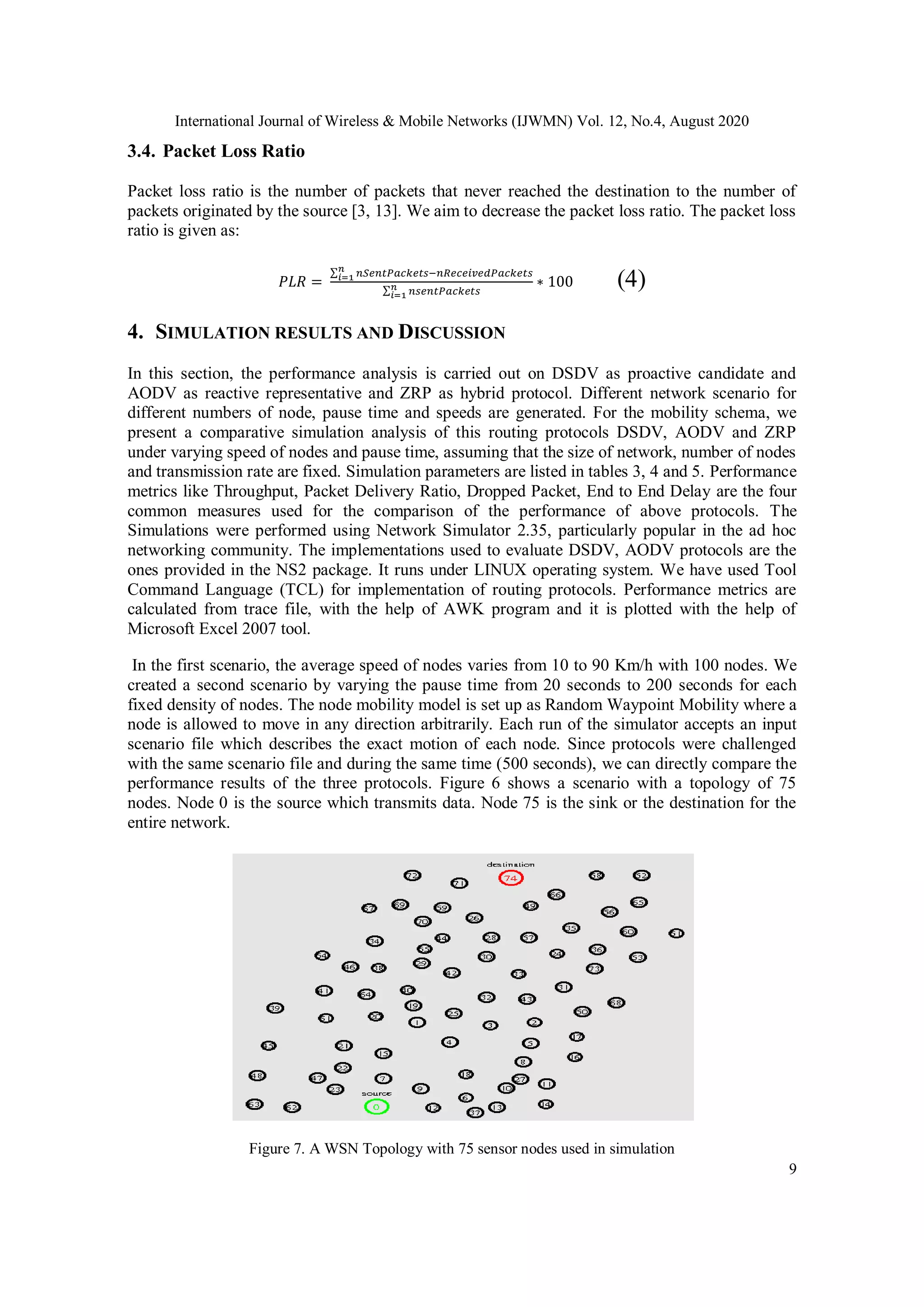 International Journal of Wireless & Mobile Networks (IJWMN) Vol. 12, No.4, August 2020
9
3.4. Packet Loss Ratio
Packet loss ratio is the number of packets that never reached the destination to the number of
packets originated by the source [3, 13]. We aim to decrease the packet loss ratio. The packet loss
ratio is given as:
𝑃𝐿𝑅 =
∑ 𝑛𝑆𝑒𝑛𝑡𝑃𝑎𝑐𝑘𝑒𝑡𝑠−𝑛𝑅𝑒𝑐𝑒𝑖𝑣𝑒𝑑𝑃𝑎𝑐𝑘𝑒𝑡𝑠𝑛
𝑖=1
∑ 𝑛𝑠𝑒𝑛𝑡𝑃𝑎𝑐𝑘𝑒𝑡𝑠𝑛
𝑖=1
∗ 100 (4)
4. SIMULATION RESULTS AND DISCUSSION
In this section, the performance analysis is carried out on DSDV as proactive candidate and
AODV as reactive representative and ZRP as hybrid protocol. Different network scenario for
different numbers of node, pause time and speeds are generated. For the mobility schema, we
present a comparative simulation analysis of this routing protocols DSDV, AODV and ZRP
under varying speed of nodes and pause time, assuming that the size of network, number of nodes
and transmission rate are fixed. Simulation parameters are listed in tables 3, 4 and 5. Performance
metrics like Throughput, Packet Delivery Ratio, Dropped Packet, End to End Delay are the four
common measures used for the comparison of the performance of above protocols. The
Simulations were performed using Network Simulator 2.35, particularly popular in the ad hoc
networking community. The implementations used to evaluate DSDV, AODV protocols are the
ones provided in the NS2 package. It runs under LINUX operating system. We have used Tool
Command Language (TCL) for implementation of routing protocols. Performance metrics are
calculated from trace file, with the help of AWK program and it is plotted with the help of
Microsoft Excel 2007 tool.
In the first scenario, the average speed of nodes varies from 10 to 90 Km/h with 100 nodes. We
created a second scenario by varying the pause time from 20 seconds to 200 seconds for each
fixed density of nodes. The node mobility model is set up as Random Waypoint Mobility where a
node is allowed to move in any direction arbitrarily. Each run of the simulator accepts an input
scenario file which describes the exact motion of each node. Since protocols were challenged
with the same scenario file and during the same time (500 seconds), we can directly compare the
performance results of the three protocols. Figure 6 shows a scenario with a topology of 75
nodes. Node 0 is the source which transmits data. Node 75 is the sink or the destination for the
entire network.
Figure 7. A WSN Topology with 75 sensor nodes used in simulation
 