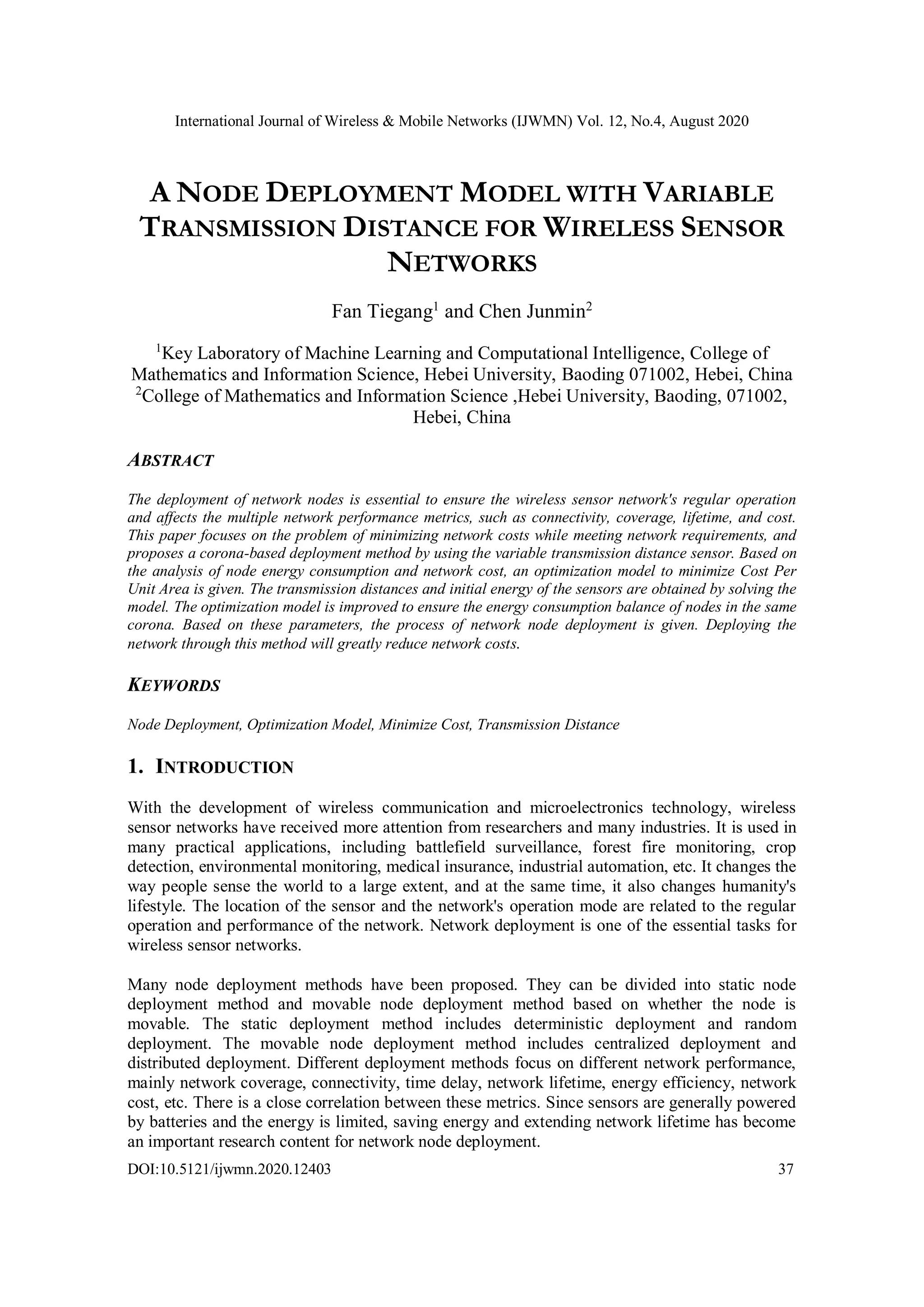International Journal of Wireless & Mobile Networks (IJWMN) Vol. 12, No.4, August 2020 DOI:10.5121/ijwmn.2020.12403 37 A NODE DEPLOYMENT MODEL WITH VARIABLE TRANSMISSION DISTANCE FOR WIRELESS SENSOR NETWORKS Fan Tiegang1 and Chen Junmin2 1 Key Laboratory of Machine Learning and Computational Intelligence, College of Mathematics and Information Science, Hebei University, Baoding 071002, Hebei, China 2 College of Mathematics and Information Science ,Hebei University, Baoding, 071002, Hebei, China ABSTRACT The deployment of network nodes is essential to ensure the wireless sensor network's regular operation and affects the multiple network performance metrics, such as connectivity, coverage, lifetime, and cost. This paper focuses on the problem of minimizing network costs while meeting network requirements, and proposes a corona-based deployment method by using the variable transmission distance sensor. Based on the analysis of node energy consumption and network cost, an optimization model to minimize Cost Per Unit Area is given. The transmission distances and initial energy of the sensors are obtained by solving the model. The optimization model is improved to ensure the energy consumption balance of nodes in the same corona. Based on these parameters, the process of network node deployment is given. Deploying the network through this method will greatly reduce network costs. KEYWORDS Node Deployment, Optimization Model, Minimize Cost, Transmission Distance 1. INTRODUCTION With the development of wireless communication and microelectronics technology, wireless sensor networks have received more attention from researchers and many industries. It is used in many practical applications, including battlefield surveillance, forest fire monitoring, crop detection, environmental monitoring, medical insurance, industrial automation, etc. It changes the way people sense the world to a large extent, and at the same time, it also changes humanity's lifestyle. The location of the sensor and the network's operation mode are related to the regular operation and performance of the network. Network deployment is one of the essential tasks for wireless sensor networks. Many node deployment methods have been proposed. They can be divided into static node deployment method and movable node deployment method based on whether the node is movable. The static deployment method includes deterministic deployment and random deployment. The movable node deployment method includes centralized deployment and distributed deployment. Different deployment methods focus on different network performance, mainly network coverage, connectivity, time delay, network lifetime, energy efficiency, network cost, etc. There is a close correlation between these metrics. Since sensors are generally powered by batteries and the energy is limited, saving energy and extending network lifetime has become an important research content for network node deployment. 