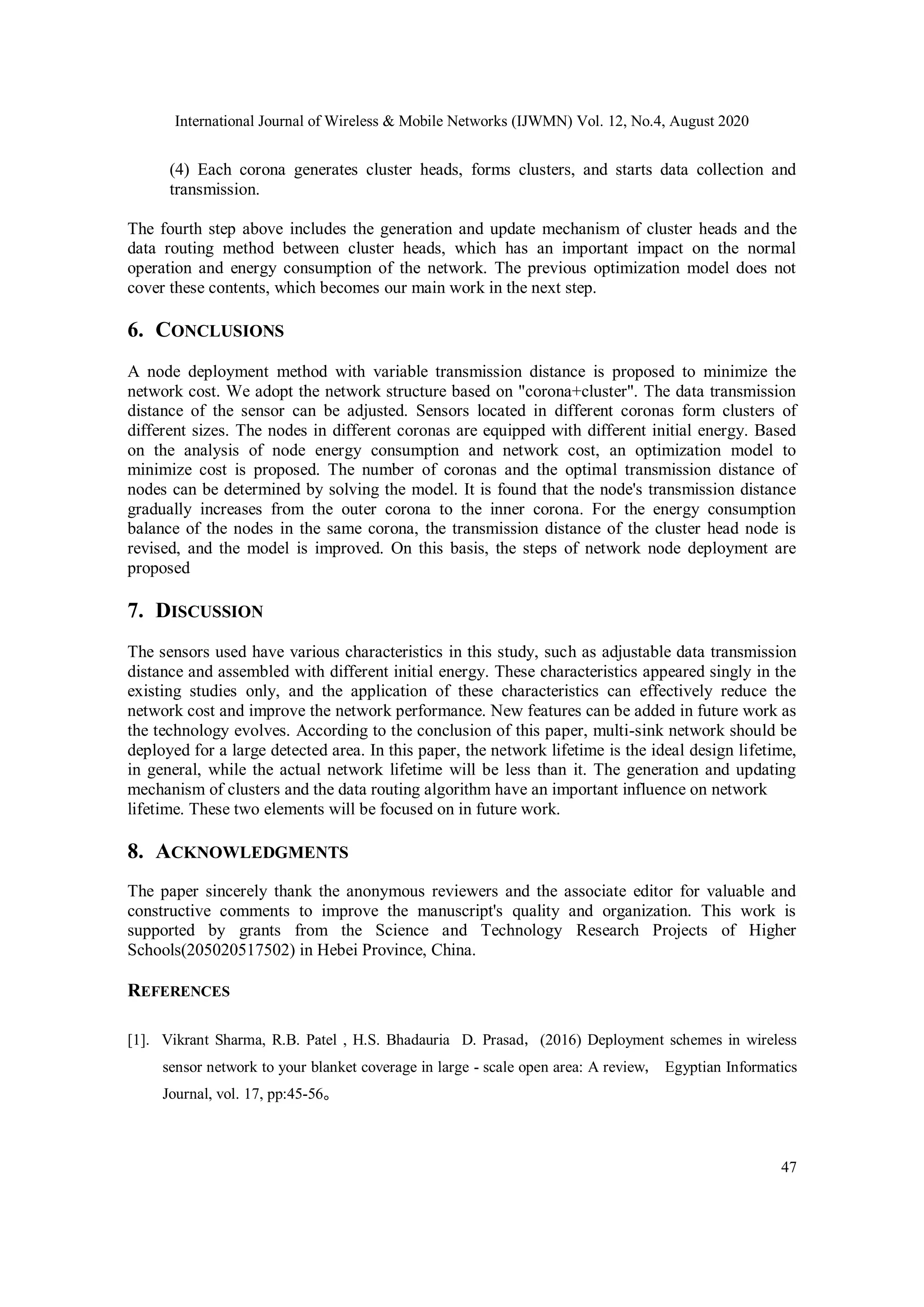 International Journal of Wireless & Mobile Networks (IJWMN) Vol. 12, No.4, August 2020 47 (4) Each corona generates cluster heads, forms clusters, and starts data collection and transmission. The fourth step above includes the generation and update mechanism of cluster heads and the data routing method between cluster heads, which has an important impact on the normal operation and energy consumption of the network. The previous optimization model does not cover these contents, which becomes our main work in the next step. 6. CONCLUSIONS A node deployment method with variable transmission distance is proposed to minimize the network cost. We adopt the network structure based on "corona+cluster". The data transmission distance of the sensor can be adjusted. Sensors located in different coronas form clusters of different sizes. The nodes in different coronas are equipped with different initial energy. Based on the analysis of node energy consumption and network cost, an optimization model to minimize cost is proposed. The number of coronas and the optimal transmission distance of nodes can be determined by solving the model. It is found that the node's transmission distance gradually increases from the outer corona to the inner corona. For the energy consumption balance of the nodes in the same corona, the transmission distance of the cluster head node is revised, and the model is improved. On this basis, the steps of network node deployment are proposed 7. DISCUSSION The sensors used have various characteristics in this study, such as adjustable data transmission distance and assembled with different initial energy. These characteristics appeared singly in the existing studies only, and the application of these characteristics can effectively reduce the network cost and improve the network performance. New features can be added in future work as the technology evolves. According to the conclusion of this paper, multi-sink network should be deployed for a large detected area. In this paper, the network lifetime is the ideal design lifetime, in general, while the actual network lifetime will be less than it. The generation and updating mechanism of clusters and the data routing algorithm have an important influence on network lifetime. These two elements will be focused on in future work. 8. ACKNOWLEDGMENTS The paper sincerely thank the anonymous reviewers and the associate editor for valuable and constructive comments to improve the manuscript's quality and organization. This work is supported by grants from the Science and Technology Research Projects of Higher Schools(205020517502) in Hebei Province, China. REFERENCES [1]. Vikrant Sharma, R.B. Patel , H.S. Bhadauria D. Prasad，(2016) Deployment schemes in wireless sensor network to your blanket coverage in large - scale open area: A review， Egyptian Informatics Journal, vol. 17, pp:45-56。 