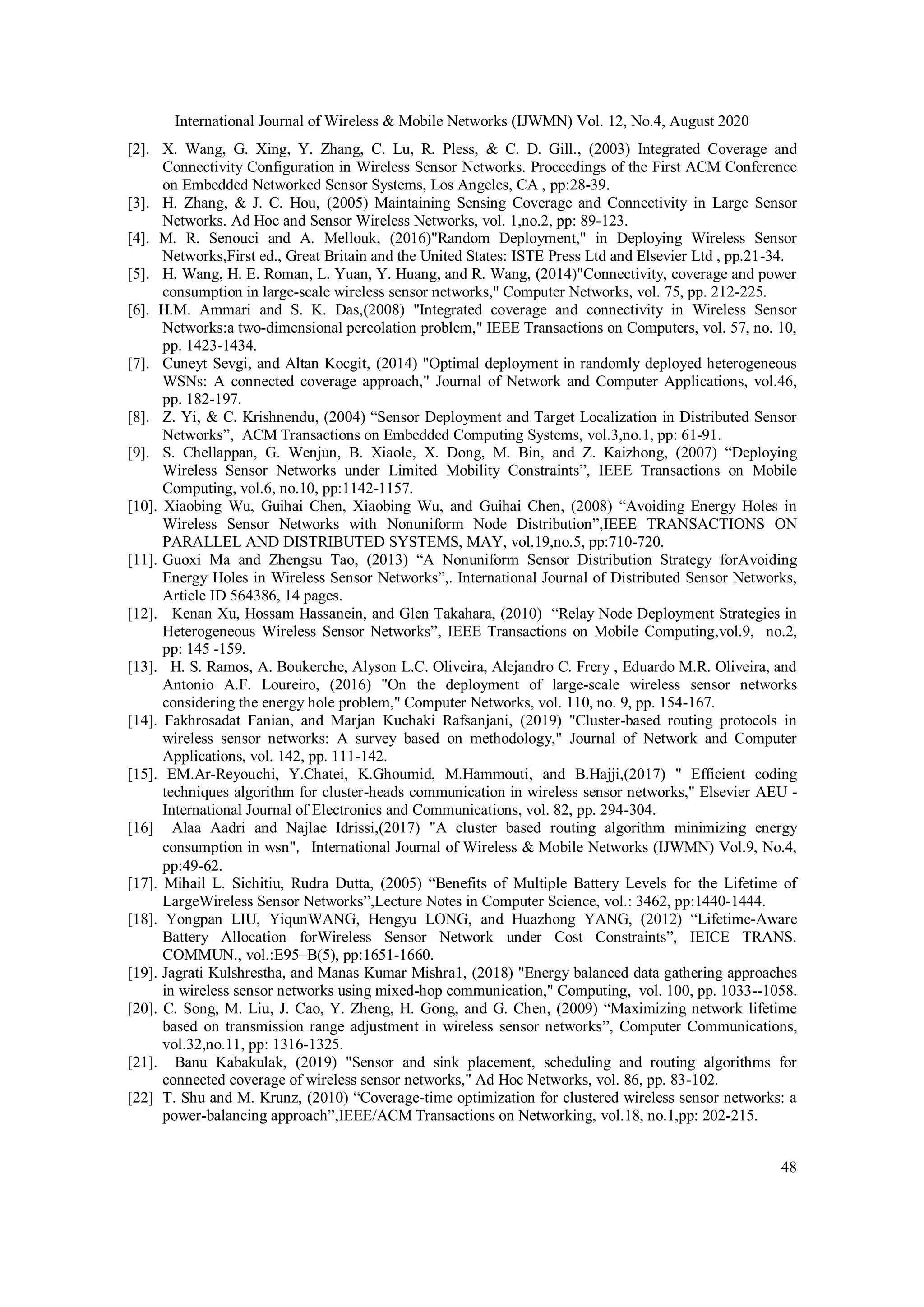 International Journal of Wireless & Mobile Networks (IJWMN) Vol. 12, No.4, August 2020 48 [2]. X. Wang, G. Xing, Y. Zhang, C. Lu, R. Pless, & C. D. Gill., (2003) Integrated Coverage and Connectivity Configuration in Wireless Sensor Networks. Proceedings of the First ACM Conference on Embedded Networked Sensor Systems, Los Angeles, CA , pp:28-39. [3]. H. Zhang, & J. C. Hou, (2005) Maintaining Sensing Coverage and Connectivity in Large Sensor Networks. Ad Hoc and Sensor Wireless Networks, vol. 1,no.2, pp: 89-123. [4]. M. R. Senouci and A. Mellouk, (2016)"Random Deployment," in Deploying Wireless Sensor Networks,First ed., Great Britain and the United States: ISTE Press Ltd and Elsevier Ltd , pp.21-34. [5]. H. Wang, H. E. Roman, L. Yuan, Y. Huang, and R. Wang, (2014)"Connectivity, coverage and power consumption in large-scale wireless sensor networks," Computer Networks, vol. 75, pp. 212-225. [6]. H.M. Ammari and S. K. Das,(2008) "Integrated coverage and connectivity in Wireless Sensor Networks:a two-dimensional percolation problem," IEEE Transactions on Computers, vol. 57, no. 10, pp. 1423-1434. [7]. Cuneyt Sevgi, and Altan Kocgit, (2014) "Optimal deployment in randomly deployed heterogeneous WSNs: A connected coverage approach," Journal of Network and Computer Applications, vol.46, pp. 182-197. [8]. Z. Yi, & C. Krishnendu, (2004) “Sensor Deployment and Target Localization in Distributed Sensor Networks”, ACM Transactions on Embedded Computing Systems, vol.3,no.1, pp: 61-91. [9]. S. Chellappan, G. Wenjun, B. Xiaole, X. Dong, M. Bin, and Z. Kaizhong, (2007) “Deploying Wireless Sensor Networks under Limited Mobility Constraints”, IEEE Transactions on Mobile Computing, vol.6, no.10, pp:1142-1157. [10]. Xiaobing Wu, Guihai Chen, Xiaobing Wu, and Guihai Chen, (2008) “Avoiding Energy Holes in Wireless Sensor Networks with Nonuniform Node Distribution”,IEEE TRANSACTIONS ON PARALLEL AND DISTRIBUTED SYSTEMS, MAY, vol.19,no.5, pp:710-720. [11]. Guoxi Ma and Zhengsu Tao, (2013) “A Nonuniform Sensor Distribution Strategy forAvoiding Energy Holes in Wireless Sensor Networks”,. International Journal of Distributed Sensor Networks, Article ID 564386, 14 pages. [12]. Kenan Xu, Hossam Hassanein, and Glen Takahara, (2010) “Relay Node Deployment Strategies in Heterogeneous Wireless Sensor Networks”, IEEE Transactions on Mobile Computing,vol.9, no.2, pp: 145 -159. [13]. H. S. Ramos, A. Boukerche, Alyson L.C. Oliveira, Alejandro C. Frery , Eduardo M.R. Oliveira, and Antonio A.F. Loureiro, (2016) "On the deployment of large-scale wireless sensor networks considering the energy hole problem," Computer Networks, vol. 110, no. 9, pp. 154-167. [14]. Fakhrosadat Fanian, and Marjan Kuchaki Rafsanjani, (2019) "Cluster-based routing protocols in wireless sensor networks: A survey based on methodology," Journal of Network and Computer Applications, vol. 142, pp. 111-142. [15]. EM.Ar-Reyouchi, Y.Chatei, K.Ghoumid, M.Hammouti, and B.Hajji,(2017) " Efficient coding techniques algorithm for cluster-heads communication in wireless sensor networks," Elsevier AEU - International Journal of Electronics and Communications, vol. 82, pp. 294-304. [16] Alaa Aadri and Najlae Idrissi,(2017) "A cluster based routing algorithm minimizing energy consumption in wsn"，International Journal of Wireless & Mobile Networks (IJWMN) Vol.9, No.4, pp:49-62. [17]. Mihail L. Sichitiu, Rudra Dutta, (2005) “Benefits of Multiple Battery Levels for the Lifetime of LargeWireless Sensor Networks”,Lecture Notes in Computer Science, vol.: 3462, pp:1440-1444. [18]. Yongpan LIU, YiqunWANG, Hengyu LONG, and Huazhong YANG, (2012) “Lifetime-Aware Battery Allocation forWireless Sensor Network under Cost Constraints”, IEICE TRANS. COMMUN., vol.:E95–B(5), pp:1651-1660. [19]. Jagrati Kulshrestha, and Manas Kumar Mishra1, (2018) "Energy balanced data gathering approaches in wireless sensor networks using mixed-hop communication," Computing, vol. 100, pp. 1033--1058. [20]. C. Song, M. Liu, J. Cao, Y. Zheng, H. Gong, and G. Chen, (2009) “Maximizing network lifetime based on transmission range adjustment in wireless sensor networks”, Computer Communications, vol.32,no.11, pp: 1316-1325. [21]. Banu Kabakulak, (2019) "Sensor and sink placement, scheduling and routing algorithms for connected coverage of wireless sensor networks," Ad Hoc Networks, vol. 86, pp. 83-102. [22] T. Shu and M. Krunz, (2010) “Coverage-time optimization for clustered wireless sensor networks: a power-balancing approach”,IEEE/ACM Transactions on Networking, vol.18, no.1,pp: 202-215. 