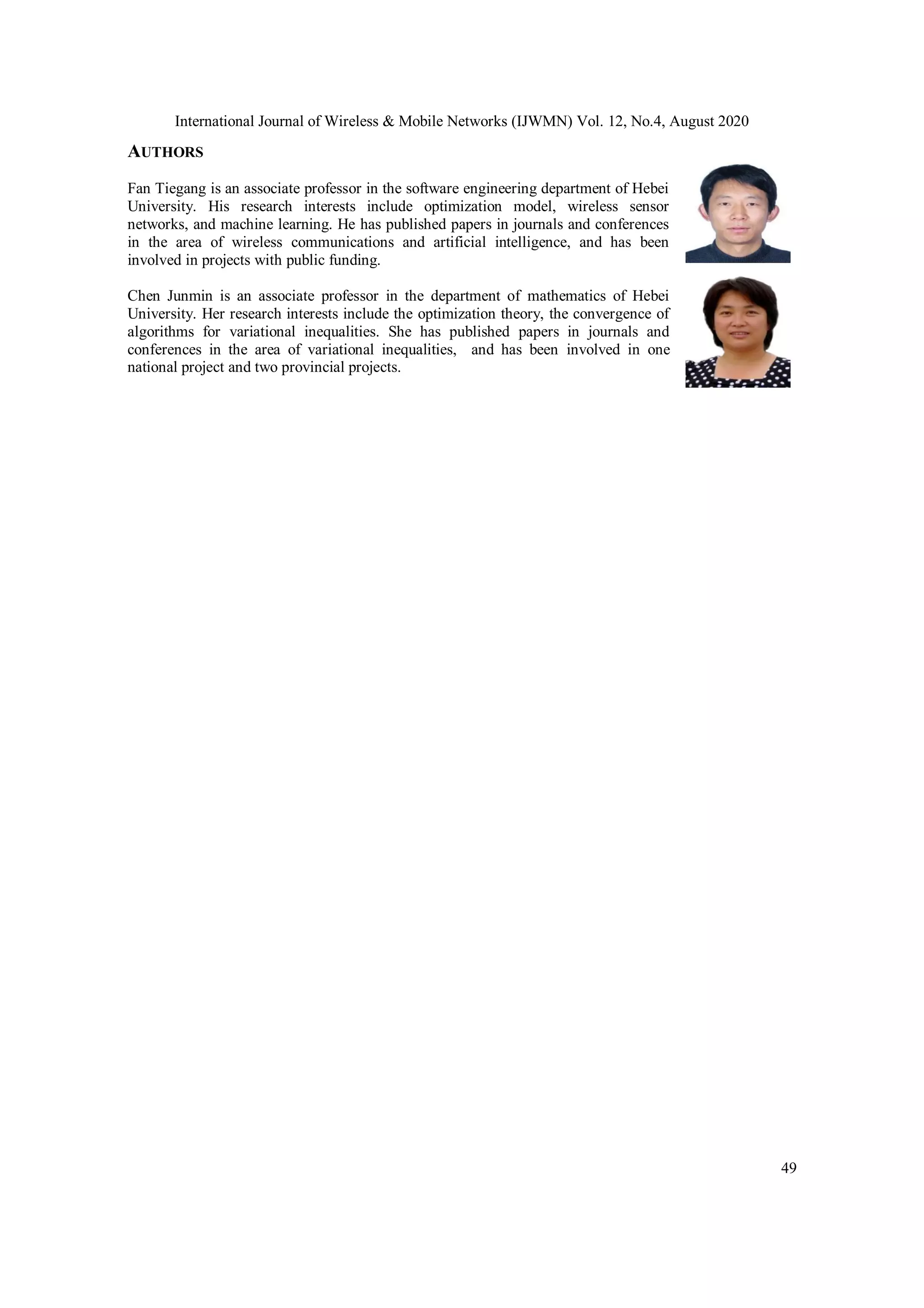 International Journal of Wireless & Mobile Networks (IJWMN) Vol. 12, No.4, August 2020 49 AUTHORS Fan Tiegang is an associate professor in the software engineering department of Hebei University. His research interests include optimization model, wireless sensor networks, and machine learning. He has published papers in journals and conferences in the area of wireless communications and artificial intelligence, and has been involved in projects with public funding. Chen Junmin is an associate professor in the department of mathematics of Hebei University. Her research interests include the optimization theory, the convergence of algorithms for variational inequalities. She has published papers in journals and conferences in the area of variational inequalities, and has been involved in one national project and two provincial projects. 