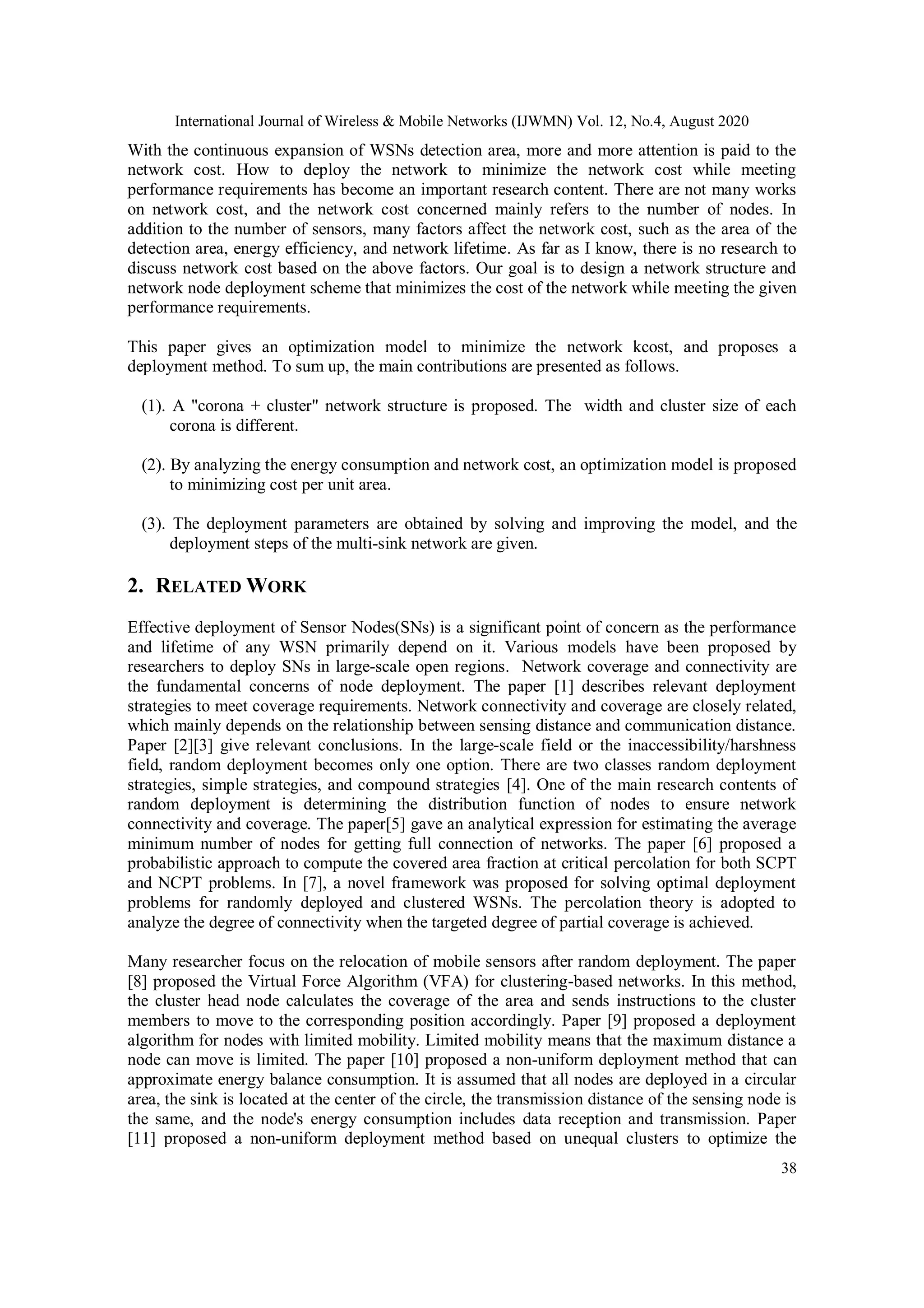 International Journal of Wireless & Mobile Networks (IJWMN) Vol. 12, No.4, August 2020 38 With the continuous expansion of WSNs detection area, more and more attention is paid to the network cost. How to deploy the network to minimize the network cost while meeting performance requirements has become an important research content. There are not many works on network cost, and the network cost concerned mainly refers to the number of nodes. In addition to the number of sensors, many factors affect the network cost, such as the area of the detection area, energy efficiency, and network lifetime. As far as I know, there is no research to discuss network cost based on the above factors. Our goal is to design a network structure and network node deployment scheme that minimizes the cost of the network while meeting the given performance requirements. This paper gives an optimization model to minimize the network kcost, and proposes a deployment method. To sum up, the main contributions are presented as follows. (1). A "corona + cluster" network structure is proposed. The width and cluster size of each corona is different. (2). By analyzing the energy consumption and network cost, an optimization model is proposed to minimizing cost per unit area. (3). The deployment parameters are obtained by solving and improving the model, and the deployment steps of the multi-sink network are given. 2. RELATED WORK Effective deployment of Sensor Nodes(SNs) is a significant point of concern as the performance and lifetime of any WSN primarily depend on it. Various models have been proposed by researchers to deploy SNs in large-scale open regions. Network coverage and connectivity are the fundamental concerns of node deployment. The paper [1] describes relevant deployment strategies to meet coverage requirements. Network connectivity and coverage are closely related, which mainly depends on the relationship between sensing distance and communication distance. Paper [2][3] give relevant conclusions. In the large-scale field or the inaccessibility/harshness field, random deployment becomes only one option. There are two classes random deployment strategies, simple strategies, and compound strategies [4]. One of the main research contents of random deployment is determining the distribution function of nodes to ensure network connectivity and coverage. The paper[5] gave an analytical expression for estimating the average minimum number of nodes for getting full connection of networks. The paper [6] proposed a probabilistic approach to compute the covered area fraction at critical percolation for both SCPT and NCPT problems. In [7], a novel framework was proposed for solving optimal deployment problems for randomly deployed and clustered WSNs. The percolation theory is adopted to analyze the degree of connectivity when the targeted degree of partial coverage is achieved. Many researcher focus on the relocation of mobile sensors after random deployment. The paper [8] proposed the Virtual Force Algorithm (VFA) for clustering-based networks. In this method, the cluster head node calculates the coverage of the area and sends instructions to the cluster members to move to the corresponding position accordingly. Paper [9] proposed a deployment algorithm for nodes with limited mobility. Limited mobility means that the maximum distance a node can move is limited. The paper [10] proposed a non-uniform deployment method that can approximate energy balance consumption. It is assumed that all nodes are deployed in a circular area, the sink is located at the center of the circle, the transmission distance of the sensing node is the same, and the node's energy consumption includes data reception and transmission. Paper [11] proposed a non-uniform deployment method based on unequal clusters to optimize the 