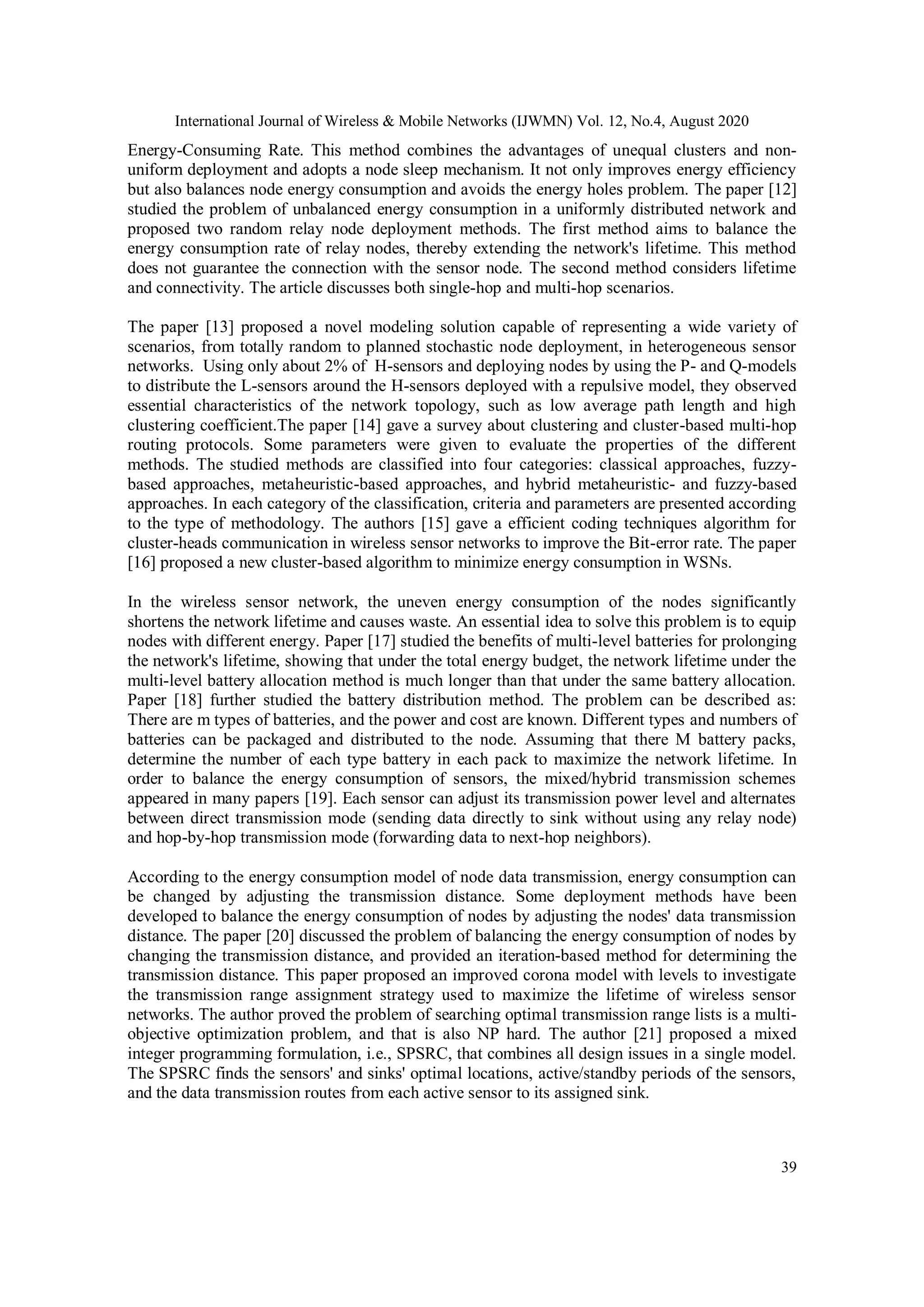 International Journal of Wireless & Mobile Networks (IJWMN) Vol. 12, No.4, August 2020 39 Energy-Consuming Rate. This method combines the advantages of unequal clusters and non- uniform deployment and adopts a node sleep mechanism. It not only improves energy efficiency but also balances node energy consumption and avoids the energy holes problem. The paper [12] studied the problem of unbalanced energy consumption in a uniformly distributed network and proposed two random relay node deployment methods. The first method aims to balance the energy consumption rate of relay nodes, thereby extending the network's lifetime. This method does not guarantee the connection with the sensor node. The second method considers lifetime and connectivity. The article discusses both single-hop and multi-hop scenarios. The paper [13] proposed a novel modeling solution capable of representing a wide variety of scenarios, from totally random to planned stochastic node deployment, in heterogeneous sensor networks. Using only about 2% of H-sensors and deploying nodes by using the P- and Q-models to distribute the L-sensors around the H-sensors deployed with a repulsive model, they observed essential characteristics of the network topology, such as low average path length and high clustering coefficient.The paper [14] gave a survey about clustering and cluster-based multi-hop routing protocols. Some parameters were given to evaluate the properties of the different methods. The studied methods are classified into four categories: classical approaches, fuzzy- based approaches, metaheuristic-based approaches, and hybrid metaheuristic- and fuzzy-based approaches. In each category of the classification, criteria and parameters are presented according to the type of methodology. The authors [15] gave a efficient coding techniques algorithm for cluster-heads communication in wireless sensor networks to improve the Bit-error rate. The paper [16] proposed a new cluster-based algorithm to minimize energy consumption in WSNs. In the wireless sensor network, the uneven energy consumption of the nodes significantly shortens the network lifetime and causes waste. An essential idea to solve this problem is to equip nodes with different energy. Paper [17] studied the benefits of multi-level batteries for prolonging the network's lifetime, showing that under the total energy budget, the network lifetime under the multi-level battery allocation method is much longer than that under the same battery allocation. Paper [18] further studied the battery distribution method. The problem can be described as: There are m types of batteries, and the power and cost are known. Different types and numbers of batteries can be packaged and distributed to the node. Assuming that there M battery packs, determine the number of each type battery in each pack to maximize the network lifetime. In order to balance the energy consumption of sensors, the mixed/hybrid transmission schemes appeared in many papers [19]. Each sensor can adjust its transmission power level and alternates between direct transmission mode (sending data directly to sink without using any relay node) and hop-by-hop transmission mode (forwarding data to next-hop neighbors). According to the energy consumption model of node data transmission, energy consumption can be changed by adjusting the transmission distance. Some deployment methods have been developed to balance the energy consumption of nodes by adjusting the nodes' data transmission distance. The paper [20] discussed the problem of balancing the energy consumption of nodes by changing the transmission distance, and provided an iteration-based method for determining the transmission distance. This paper proposed an improved corona model with levels to investigate the transmission range assignment strategy used to maximize the lifetime of wireless sensor networks. The author proved the problem of searching optimal transmission range lists is a multi- objective optimization problem, and that is also NP hard. The author [21] proposed a mixed integer programming formulation, i.e., SPSRC, that combines all design issues in a single model. The SPSRC finds the sensors' and sinks' optimal locations, active/standby periods of the sensors, and the data transmission routes from each active sensor to its assigned sink. 