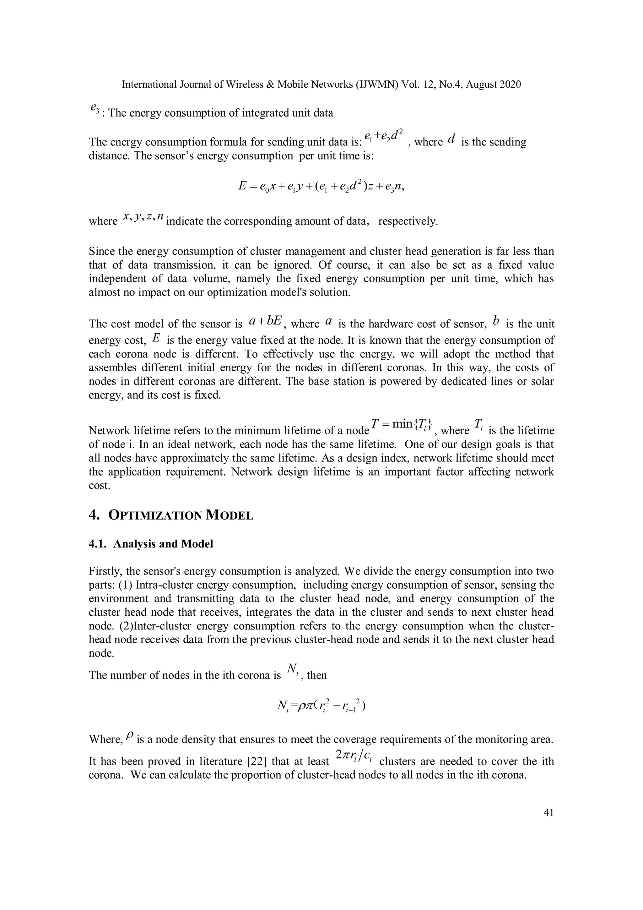 International Journal of Wireless & Mobile Networks (IJWMN) Vol. 12, No.4, August 2020 41 3e : The energy consumption of integrated unit data The energy consumption formula for sending unit data is: 2 1 2+e e d , where d is the sending distance. The sensor’s energy consumption per unit time is: 2 0 1 1 2 3( ) ,E e x e y e e d z e n     where , , ,x y z n indicate the corresponding amount of data，respectively. Since the energy consumption of cluster management and cluster head generation is far less than that of data transmission, it can be ignored. Of course, it can also be set as a fixed value independent of data volume, namely the fixed energy consumption per unit time, which has almost no impact on our optimization model's solution. The cost model of the sensor is a bE , where a is the hardware cost of sensor, b is the unit energy cost, E is the energy value fixed at the node. It is known that the energy consumption of each corona node is different. To effectively use the energy, we will adopt the method that assembles different initial energy for the nodes in different coronas. In this way, the costs of nodes in different coronas are different. The base station is powered by dedicated lines or solar energy, and its cost is fixed. Network lifetime refers to the minimum lifetime of a node min{ }iT T , where iT is the lifetime of node i. In an ideal network, each node has the same lifetime. One of our design goals is that all nodes have approximately the same lifetime. As a design index, network lifetime should meet the application requirement. Network design lifetime is an important factor affecting network cost. 4. OPTIMIZATION MODEL 4.1. Analysis and Model Firstly, the sensor's energy consumption is analyzed. We divide the energy consumption into two parts: (1) Intra-cluster energy consumption, including energy consumption of sensor, sensing the environment and transmitting data to the cluster head node, and energy consumption of the cluster head node that receives, integrates the data in the cluster and sends to next cluster head node. (2)Inter-cluster energy consumption refers to the energy consumption when the cluster- head node receives data from the previous cluster-head node and sends it to the next cluster head node. The number of nodes in the ith corona is iN , then 2 2 1= )i i iN r r （ Where,  is a node density that ensures to meet the coverage requirements of the monitoring area. It has been proved in literature [22] that at least 2 i ir c clusters are needed to cover the ith corona. We can calculate the proportion of cluster-head nodes to all nodes in the ith corona. 