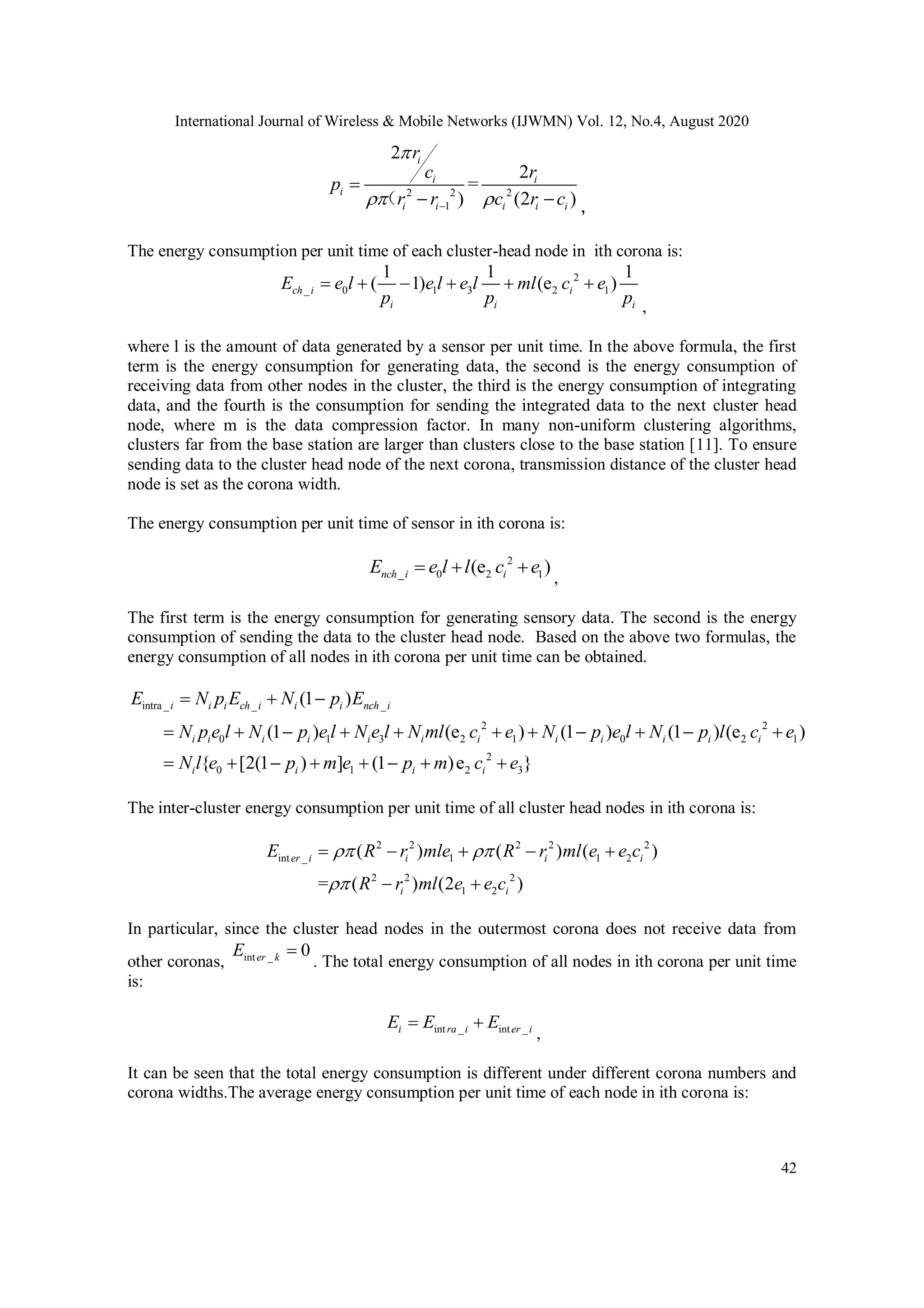 International Journal of Wireless & Mobile Networks (IJWMN) Vol. 12, No.4, August 2020 42 2 2 2 1 2 2 = ) (2 ) i i i i i i i i i r c r p r r c r c      （ ， The energy consumption per unit time of each cluster-head node in ith corona is: 2 _ 0 1 3 2 1 1 1 1 ( 1) (e )ch i i i i i E e l e l e l ml c e p p p       , where l is the amount of data generated by a sensor per unit time. In the above formula, the first term is the energy consumption for generating data, the second is the energy consumption of receiving data from other nodes in the cluster, the third is the energy consumption of integrating data, and the fourth is the consumption for sending the integrated data to the next cluster head node, where m is the data compression factor. In many non-uniform clustering algorithms, clusters far from the base station are larger than clusters close to the base station [11]. To ensure sending data to the cluster head node of the next corona, transmission distance of the cluster head node is set as the corona width. The energy consumption per unit time of sensor in ith corona is: 2 _ 0 2 1(e )nch i iE e l l c e   , The first term is the energy consumption for generating sensory data. The second is the energy consumption of sending the data to the cluster head node. Based on the above two formulas, the energy consumption of all nodes in ith corona per unit time can be obtained. intra _ _ _ 2 2 0 1 3 2 1 0 2 1 2 0 1 2 3 (1 ) (1 ) (e ) (1 ) (1 ) (e ) { [2(1 ) ] (1 )e } i i i ch i i i nch i i i i i i i i i i i i i i i i i E N p E N p E N p e l N p e l N e l N ml c e N p e l N p l c e N l e p m e p m c e                       The inter-cluster energy consumption per unit time of all cluster head nodes in ith corona is: 2 2 2 2 2 int _ 1 1 2 2 2 2 1 2 ( ) ( ) ( ) = ( ) (2 ) er i i i i i i E R r mle R r ml e e c R r ml e e c           In particular, since the cluster head nodes in the outermost corona does not receive data from other coronas, int _ 0er kE  . The total energy consumption of all nodes in ith corona per unit time is: int _ int _i ra i er iE E E  , It can be seen that the total energy consumption is different under different corona numbers and corona widths.The average energy consumption per unit time of each node in ith corona is: 