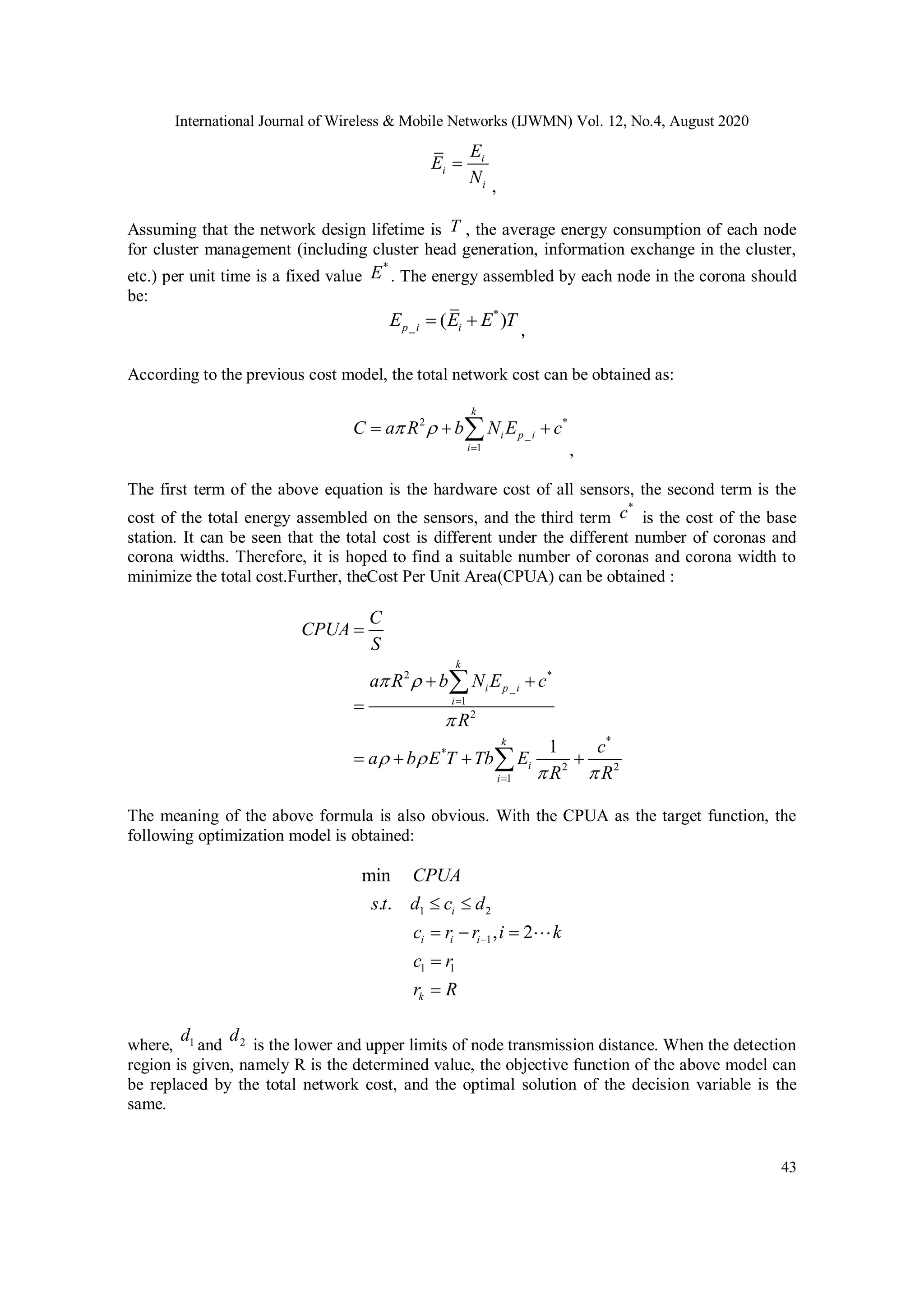 International Journal of Wireless & Mobile Networks (IJWMN) Vol. 12, No.4, August 2020 43 i i i E E N  , Assuming that the network design lifetime is T , the average energy consumption of each node for cluster management (including cluster head generation, information exchange in the cluster, etc.) per unit time is a fixed value * E . The energy assembled by each node in the corona should be: * _ ( )p i iE E E T  ， According to the previous cost model, the total network cost can be obtained as: 2 * _ 1 k i p i i C a R b N E c      , The first term of the above equation is the hardware cost of all sensors, the second term is the cost of the total energy assembled on the sensors, and the third term * c is the cost of the base station. It can be seen that the total cost is different under the different number of coronas and corona widths. Therefore, it is hoped to find a suitable number of coronas and corona width to minimize the total cost.Further, theCost Per Unit Area(CPUA) can be obtained : 2 * _ 1 2 * * 2 2 1 1 k i p i i k i i C CPUA S a R b N E c R c a b E T Tb E R R                    The meaning of the above formula is also obvious. With the CPUA as the target function, the following optimization model is obtained: 1 2 1 1 1 min . . , 2 i i i i k CPUA s t d c d c r r i k c r r R         where, 1d and 2d is the lower and upper limits of node transmission distance. When the detection region is given, namely R is the determined value, the objective function of the above model can be replaced by the total network cost, and the optimal solution of the decision variable is the same. 