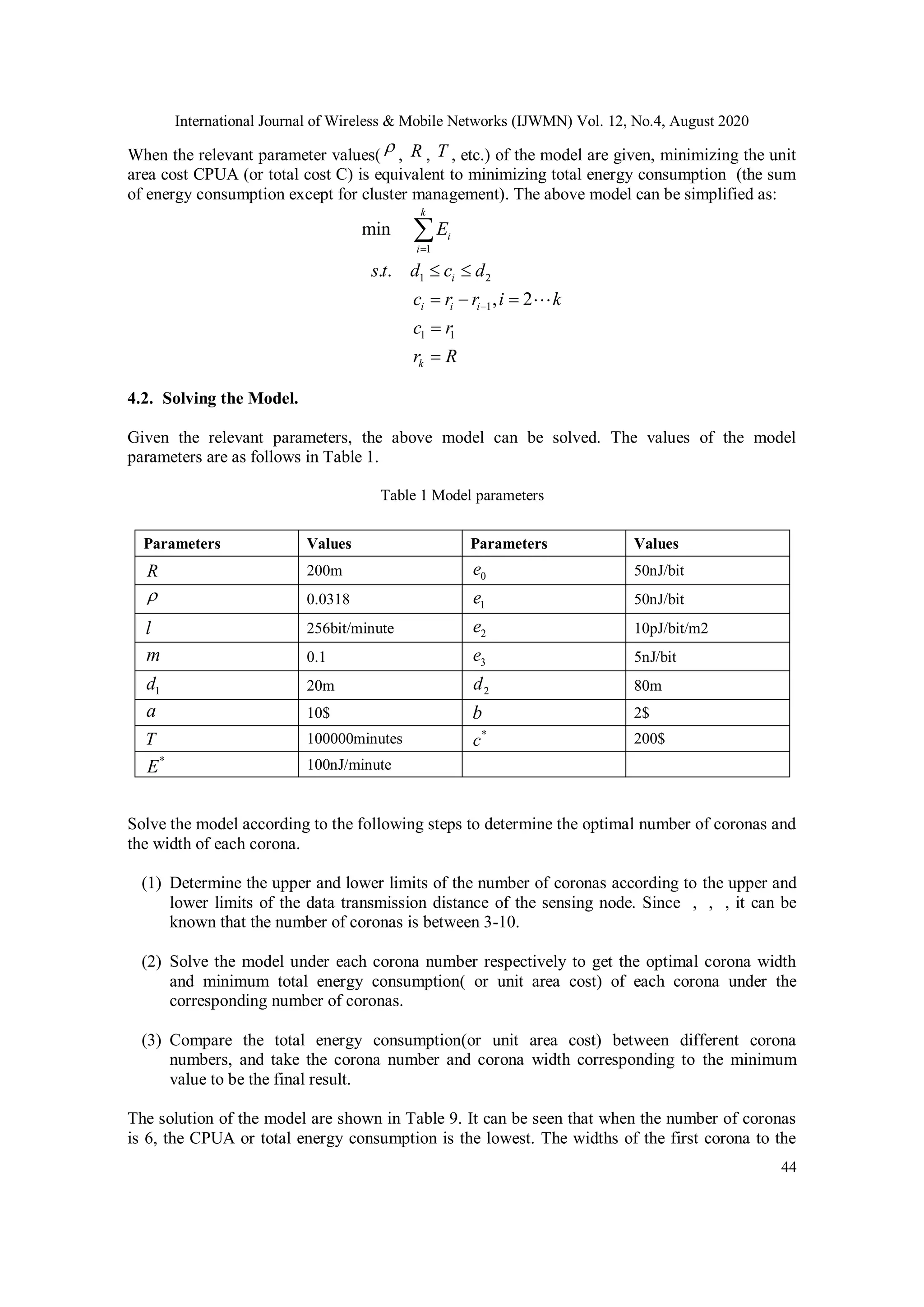 International Journal of Wireless & Mobile Networks (IJWMN) Vol. 12, No.4, August 2020 44 When the relevant parameter values( , , , etc.) of the model are given, minimizing the unit area cost CPUA (or total cost C) is equivalent to minimizing total energy consumption (the sum of energy consumption except for cluster management). The above model can be simplified as: 1 1 2 1 1 1 min . . , 2 k i i i i i i k E s t d c d c r r i k c r r R           4.2. Solving the Model. Given the relevant parameters, the above model can be solved. The values of the model parameters are as follows in Table 1. Table 1 Model parameters Solve the model according to the following steps to determine the optimal number of coronas and the width of each corona. (1) Determine the upper and lower limits of the number of coronas according to the upper and lower limits of the data transmission distance of the sensing node. Since , , , it can be known that the number of coronas is between 3-10. (2) Solve the model under each corona number respectively to get the optimal corona width and minimum total energy consumption( or unit area cost) of each corona under the corresponding number of coronas. (3) Compare the total energy consumption(or unit area cost) between different corona numbers, and take the corona number and corona width corresponding to the minimum value to be the final result. The solution of the model are shown in Table 9. It can be seen that when the number of coronas is 6, the CPUA or total energy consumption is the lowest. The widths of the first corona to the  R T Parameters Values Parameters Values R 200m 0e 50nJ/bit  0.0318 1e 50nJ/bit l 256bit/minute 2e 10pJ/bit/m2 m 0.1 3e 5nJ/bit 1d 20m 2d 80m a 10$ b 2$ T 100000minutes * c 200$ * E 100nJ/minute 