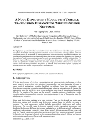 International Journal of Wireless & Mobile Networks (IJWMN) Vol. 12, No.4, August 2020
DOI:10.5121/ijwmn.2020.12403 37
A NODE DEPLOYMENT MODEL WITH VARIABLE
TRANSMISSION DISTANCE FOR WIRELESS SENSOR
NETWORKS
Fan Tiegang1
and Chen Junmin2
1
Key Laboratory of Machine Learning and Computational Intelligence, College of
Mathematics and Information Science, Hebei University, Baoding 071002, Hebei, China
2
College of Mathematics and Information Science ,Hebei University, Baoding, 071002,
Hebei, China
ABSTRACT
The deployment of network nodes is essential to ensure the wireless sensor network's regular operation
and affects the multiple network performance metrics, such as connectivity, coverage, lifetime, and cost.
This paper focuses on the problem of minimizing network costs while meeting network requirements, and
proposes a corona-based deployment method by using the variable transmission distance sensor. Based on
the analysis of node energy consumption and network cost, an optimization model to minimize Cost Per
Unit Area is given. The transmission distances and initial energy of the sensors are obtained by solving the
model. The optimization model is improved to ensure the energy consumption balance of nodes in the same
corona. Based on these parameters, the process of network node deployment is given. Deploying the
network through this method will greatly reduce network costs.
KEYWORDS
Node Deployment, Optimization Model, Minimize Cost, Transmission Distance
1. INTRODUCTION
With the development of wireless communication and microelectronics technology, wireless
sensor networks have received more attention from researchers and many industries. It is used in
many practical applications, including battlefield surveillance, forest fire monitoring, crop
detection, environmental monitoring, medical insurance, industrial automation, etc. It changes the
way people sense the world to a large extent, and at the same time, it also changes humanity's
lifestyle. The location of the sensor and the network's operation mode are related to the regular
operation and performance of the network. Network deployment is one of the essential tasks for
wireless sensor networks.
Many node deployment methods have been proposed. They can be divided into static node
deployment method and movable node deployment method based on whether the node is
movable. The static deployment method includes deterministic deployment and random
deployment. The movable node deployment method includes centralized deployment and
distributed deployment. Different deployment methods focus on different network performance,
mainly network coverage, connectivity, time delay, network lifetime, energy efficiency, network
cost, etc. There is a close correlation between these metrics. Since sensors are generally powered
by batteries and the energy is limited, saving energy and extending network lifetime has become
an important research content for network node deployment.
 