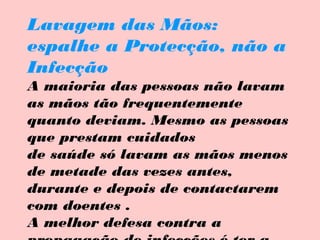 Lavagem das Mãos:
espalhe a Protecção, não a
Infecção
A maioria das pessoas não lavam
as mãos tão frequentemente
quanto deviam. Mesmo as pessoas
que prestam cuidados
de saúde só lavam as mãos menos
de metade das vezes antes,
durante e depois de contactarem
com doentes .
A melhor defesa contra a

 