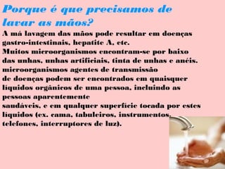 Porque é que precisamos de
lavar as mãos?
A má lavagem das mãos pode resultar em doenças
gastro-intestinais, hepatite A, etc.
Muitos microorganismos encontram-se por baixo
das unhas, unhas artificiais, tinta de unhas e anéis.
microorganismos agentes de transmissão
de doenças podem ser encontrados em quaisquer
líquidos orgânicos de uma pessoa, incluindo as
pessoas aparentemente
saudáveis, e em qualquer superfície tocada por estes
líquidos (ex. cama, tabuleiros, instrumentos,
telefones, interruptores de luz).

 