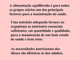 A alimentação equilibrada é para todos
os grupos etários um dos principais
factores para a manutenção da saúde.
Uma nutrição adequada fornece ao
organismo os nutrientes essenciais
suficientes, em quantidade e qualidade,
para a manutenção de um bom estado
de saúde e bem estar.
As necessidades nutricionais dos
idosos são idênticas às dos adultos.

 