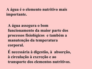 A água é o elemento nutritivo mais
importante.
A água assegura o bom
funcionamento da maior parte dos
processos fisiológicos e também a
manutenção da temperatura
corporal.
É necessária à digestão, à absorção,
à circulação à excreção e ao
transporte dos elementos nutritivos .

 