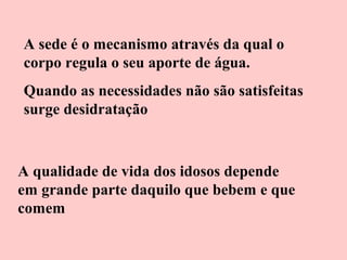 A sede é o mecanismo através da qual o
corpo regula o seu aporte de água.
Quando as necessidades não são satisfeitas
surge desidratação

A qualidade de vida dos idosos depende
em grande parte daquilo que bebem e que
comem

 