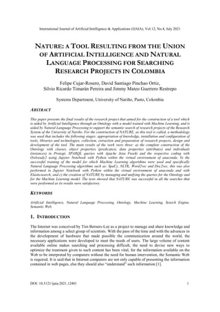 International Journal of Artificial Intelligence & Applications (IJAIA), Vol.12, No.4, July 2021
DOI: 10.5121/ijaia.2021.12401 1
NATURE: A TOOL RESULTING FROM THE UNION
OF ARTIFICIAL INTELLIGENCE AND NATURAL
LANGUAGE PROCESSING FOR SEARCHING
RESEARCH PROJECTS IN COLOMBIA
Felipe Cujar-Rosero, David Santiago Pinchao Ortiz,
Silvio Ricardo Timarán Pereira and Jimmy Mateo Guerrero Restrepo
Systems Department, University of Nariño, Pasto, Colombia
ABSTRACT
This paper presents the final results of the research project that aimed for the construction of a tool which
is aided by Artificial Intelligence through an Ontology with a model trained with Machine Learning, and is
aided by Natural Language Processing to support the semantic search of research projects of the Research
System of the University of Nariño. For the construction of NATURE, as this tool is called, a methodology
was used that includes the following stages: appropriation of knowledge, installation and configuration of
tools, libraries and technologies, collection, extraction and preparation of research projects, design and
development of the tool. The main results of the work were three: a) the complete construction of the
Ontology with classes, object properties (predicates), data properties (attributes) and individuals
(instances) in Protegé, SPARQL queries with Apache Jena Fuseki and the respective coding with
Owlready2 using Jupyter Notebook with Python within the virtual environment of anaconda; b) the
successful training of the model for which Machine Learning algorithms were used and specifically
Natural Language Processing algorithms such as: SpaCy, NLTK, Word2vec and Doc2vec, this was also
performed in Jupyter Notebook with Python within the virtual environment of anaconda and with
Elasticsearch; and c) the creation of NATURE by managing and unifying the queries for the Ontology and
for the Machine Learning model. The tests showed that NATURE was successful in all the searches that
were performed as its results were satisfactory.
KEYWORDS
Artificial Intelligence, Natural Language Processing, Ontology, Machine Learning, Search Engine,
Semantic Web.
1. INTRODUCTION
The Internet was conceived by Tim Berners-Lee as a project to manage and share knowledge and
information among a select group of scientists. With the pass of the time and with the advances in
the development of hardware that made possible the communication around the world, the
necessary applications were developed to meet the needs of users. The large volume of content
available online makes searching and processing difficult, the need to devise new ways to
optimize the treatment given to such content has been vital; for the information available on the
Web to be interpreted by computers without the need for human intervention, the Semantic Web
is required. It is said that in Internet computers are not only capable of presenting the information
contained in web pages, else they should also “understand” such information [1].
 