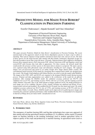 International Journal of Artificial Intelligence & Applications (IJAIA), Vol.12, No.4, July 2021
DOI: 10.5121/ijaia.2021.12403 33
PREDICTIVE MODEL FOR MAIZE STEM BORERS’
CLASSIFICATION IN PRECISION FARMING
Ezeofor Chukwunazo1
, Akpado Kenneth2
and Ulasi Afamefuna3
1
Department of Electrical/Electronic Engineering,
University of Port Harcourt, Rivers State, Nigeria
2
Electronic and Computer Engineering,
NnamdiAzikiwe University, Awka, Anambra State, Nigeria
3
Department of Information Management, Federal University of Technology,
Owerri, Imo State, Nigeria
ABSTRACT
This paper presents Predictive Model for Stem Borers’ classification in Precision Farming. The recent
announcement of the aggressive attack of stem borers (Spodoptera species) to maize crops in Africa is
alarming. These species migrate in large numbers and feed on maize leaf, stem, and ear of corn. The male
of these species are the target because after mating with their female counterpart, thousands of eggs are
laid which produces larvae that create the havoc. Currently, Nigerian farmers find it difficult to distinguish
between these targeted species (Fall Armyworm-FAW, African Armyworm-AAW and Egyptian cotton leaf
worm-ECLW only) because they look alike in appearance. For these reasons, the network model that
would predict the presence of these species in the maize farm to farmers is proposed. The maize species
were captured using delta pheromone traps and laboratory breeding for each category. The captured
images were pre-processed and stored in an online Google drive image dataset folder created. The
convolutional neural network (CNN) model for classifying these targeted maize moths was designed from
the scratch. The Google Colab platform with Python libraries was used to train the model called MothNet.
The images of the FAW, AAW, and ECLW were inputted to the designed MothNet model during learning
process. Dropout and data augmentation were added to the architecture of the model for an efficient
prediction. After training the MothNet model, the validation accuracy achieved was 90.37% with
validation loss of 24.72%, and training accuracy 90.8% with loss of 23.25%, and the training occurred
within 5minutes 33seconds. Due to the small amount of images gathered (1674), the model prediction on
each image was of low confident. Because of this, transfer learning was deployed and Resnet 50 pre-
trained model selected and modified. The modified ResNet-50 model was fine-tuned and tested. The model
validation accuracy achieved was 99.21%, loss of 3.79%, and training accuracy of 99.75% with loss of
2.55% within 10mins 5 seconds. Hence, MothNet model can be improved on by gathering more images and
retraining the system for optimum performance while modified ResNet 50 is recommended to be integrated
in Internet of Things device for maize moths’ classification on-site.
KEYWORDS
Fall Army Worm, African Army Worm, Egyptian Cotton Leaf Worm, Precision Farming, Convolutional
Neural Network, Maize crop, ResNet, Stemborers
1. INTRODUCTION
The emergency of machine learning (ML) and big data technologies have open new approach of
data mining and solving agricultural intensive problems [1]. In addition, techno stacks [2] posted
report on machine learning as the trending technology used in modern agriculture sector to
improve quality of the crops and productivity is machine learning. In agricultural sector (such as
 