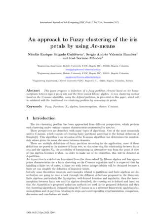 An approach to Fuzzy clustering of the iris
petals by using Ac-means
Nicolás Enrique Salgado Guitiérrez1
, Sergio Andrés Valencia Ramírez2
and José Soriano Méndez3
1Engineering department, District University FJDC, Bogota D.C., 110231, Bogota, Colombia
nesalgadog@correo.udistrital.edu.co
2Engineering department, District University FJDC, Bogota D.C., 110231, Bogota, Colombia
savalenciar@correo.udistrital.edu.co
3Engineering department, District University FJDC, Bogota D.C., 110231, Bogota, Colombia, Advisor
Abstract This paper proposes a definition of a fuzzy partition element based on the homo-
morphism between type-1 fuzzy sets and the three-valued Kleene algebra. A new clustering method
based on the C-means algorithm, using the defined partition, is presented in this paper, which will
be validated with the traditional iris clustering problem by measuring its petals.
Keywords Fuzzy, Partition, K3 algebra, homomorphism, cluster, C-means.
1 Introduction
The iris clustering problem has been approached from different perspectives, which perform
such clustering under certain common characteristics represented by metrics.
These perspectives are described with many types of algorithms. One of the most commonly
used is C-means, which consists of creating fuzzy partitions according to the formal definition of
Ruspini[1]. This algorithm is an extension of the K-means algorithm that determines the member-
ship values given the mean distances between elements.
There are multiple definitions of fuzzy partition according to the application, most of these
definitions are posed in the universe of fuzzy sets, so that observing the relationship between fuzzy
sets and the algebra K3, the possibility of formulating an alternative way from the point of view
of this algebra becomes evident, in order to make use of its properties, this will be denoted as
A-partition.
An A-partition is a definition formulated from the three-valued K3 Kleene algebra and has appro-
priate characteristics for a fuzzy clustering as the C-means algorithm and it is expected that by
handling a finite set of states, a fuzzy set with better interpretability will be obtained because a
finite set can simplify the definition of linguistic labels.
Initially some theoretical concepts and examples related to partitions and finite algebras are de-
scribed,we are going to have a look through the different definitions proposed in the literature;
finite algebras particularly the K3-algebra; well-formed formulas and regularity; then the homo-
morphism between fuzzy sets and the algebra described; the crossing set is defined and based on
this, the A-partition is proposed; reduction methods are used on the proposed definition and then
the clustering algorithm is designed (using the C-means as as a reference framework) applying a ho-
momorphism and A-partition detailing its steps and a corresponding experimentation, comparison,
discussion and conclusions are made.
1
International Journal on Soft Computing (IJSC) Vol.12, No.2/3/4, November 2021
DOI: 10.5121/ijsc.2021.12401 1
 