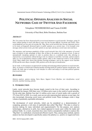 International Journal of Web & Semantic Technology (IJWesT) Vol.12, No.4, October 2021
DOI : 10.5121/ijwest.2021.12401 1
POLITICAL OPINION ANALYSIS IN SOCIAL
NETWORKS: CASE OF TWITTER AND FACEBOOK
Telesphore TIENDREBEOGO and Yassia ZAGRE
University of Nazi Boni, Bobo Dioulasso, Burkina Faso
ABSTRACT
The 21st century has been characterized by an increased attention to social networks. Nowadays, going 24
hours without getting in touch with them in some way has become difficult. Facebook and Twitter, these
social platforms are now part of everyday life. Thus, these social networks have become important sources
to be aware of frequently discussed topics or public opinions on a current issue. A lot of people write
messages about current events, give their opinion on any topic and discuss social issues more and more.
The emergence and enormous popularity of these social networks have led to the emergence of several
types of analysis to take advantage of them. One of them is the analysis of opinions in texts. It aims at
automatically classifying opinions in order to position them on a sentiment scale, thus allowing to
characterize a set of opinions without having to rely on a human to read them. Currently, opinion analysis
offers us a lot of information related to public opinion, either in the commercial world or in the political
world. Many studies have shown that machine learning techniques, such as the support vector machine
(SVM) and the naive Bayes classifier (NB), perform well in this type of classification.
In our study, we first propose an approach for tracking and analyzing political opinions in social networks.
Then, we propose a trained and evaluated machine learning model for political opinion classification. And
finally, the study aims at setting up a web interface to collect and analyze in real time political opinions
from social networks
KEYWORDS
Opinion analysis, opinion mining, Naive Bayes, Support Vector Machine, text classification, social
networks, machine learning, polarity
1. INTRODUCTION
Lately, social networks have become deeply rooted in the lives of their users. According to
Hootsuite[1]in January 2020 there were 3.8 billion active users in the world of social networks.
On the same date, Burkina Faso had 1.6 million active users of social media with a growth of
37% from 2019 to 2020. As a result, users are not only expressing their opinions on any topic, but
also increasingly discussing social issues and political events These exchanges create a large
volume of potentially exploitable information.
The development of social networks, which can be considered as a democratization of
computing, generates a rich mine of exploitable data called “Big Data”. This data is critical to
decision making for many individuals and organizations[2]. For this purpose, new analysis
technologies, alternatives to polls, have indeed appeared in recent years within the media and
political fields. As a result, researchers have since tried to conceptualize methods to analyze this
“Big Data” in a methodical, structured and efficient way[3]. Thus, among many methods, opinion
analysis has been developed to specifically analyze the polarity (i.e.: positive or negative)of texts
 