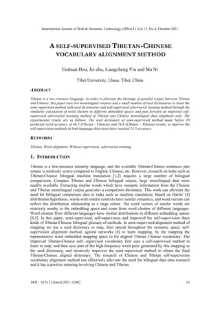 International Journal of Web & Semantic Technology (IJWesT) Vol.12, No.4, October 2021
DOI : 10.5121/ijwest.2021.12402 13
A SELF-SUPERVISED TIBETAN-CHINESE
VOCABULARY ALIGNMENT METHOD
Enshuai Hou, Jie zhu, Liangcheng Yin and Ma Ni
Tibet University, Lhasa, Tibet, China
ABSTRACT
Tibetan is a low-resource language. In order to alleviate the shortage of parallel corpus between Tibetan
and Chinese, this paper uses two monolingual corpora and a small number of seed dictionaries to learn the
semi-supervised method with seed dictionaries and self-supervised adversarial training method through the
similarity calculation of word clusters in different embedded spaces and puts forward an improved self-
supervised adversarial learning method of Tibetan and Chinese monolingual data alignment only. The
experimental results are as follows. The seed dictionary of semi-supervised method made before 10
predicted word accuracy of 66.5 (Tibetan - Chinese) and 74.8 (Chinese - Tibetan) results, to improve the
self-supervision methods in both language directions have reached 53.5 accuracy.
KEYWORDS
Tibetan; Word alignment, Without supervision, adversarial training.
1. INTRODUCTION
Tibetan is a low-resource minority language, and the available Tibetan-Chinese sentences pair
corpus is relatively scarce compared to English, Chinese, etc. However, research on tasks such as
Tibetan-Chinese bilingual machine translation [1,2] requires a large number of bilingual
comparisons. Compare Tibetan and Chinese bilingual corpus, large monolingual data more
readily available. Extracting similar words which have semantic information from the Chinese
and Tibetan monolingual corpus generates a comparison dictionary. This work can alleviate the
need for bilingual comparison data in tasks such as machine translation. Based on Harris' [3]
distribution hypothesis, words with similar contexts have similar semantics, and word vectors can
reflect this distribution relationship to a large extent. The word vectors of similar words are
relatively nearby to the embedding space and come from word clusters of different languages.
Word clusters from different languages have similar distributions in different embedding spaces
[4,5]. In this paper, semi-supervised, self-supervision and improved the self-supervision three
kinds of Tibetan-Chinese bilingual glossary of methods. In semi-supervised alignment method of
mapping we use a seed dictionary to map, then spread throughout the semantic space; self-
supervision alignment method, against networks [6] to learn mapping, by the mapping the
representative word embedded mapping space to for aligned Tibetan Chinese vocabulary: The
improved Tibetan-Chinese self- supervised vocabulary first uses a self-supervised method to
learn to map, and then uses part of the high-frequency word pairs generated by this mapping as
the seed dictionary, and iteratively improves the semi-supervised method to obtain the final
Tibetan-Chinese aligned dictionary. The research of Chinese and Tibetan self-supervision
vocabulary alignment method can effectively alleviate the need for bilingual data onto research
and it has a positive meaning involving Chinese and Tibetan.
 