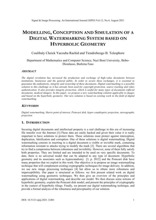 Signal & Image Processing: An International Journal (SIPIJ) Vol.12, No.4, August 2021
DOI: 10.5121/sipij.2021.12401 1
MODELLING, CONCEPTION AND SIMULATION OF A
DIGITAL WATERMARKING SYSTEM BASED ON
HYPERBOLIC GEOMETRY
Coulibaly Cheick Yacouba Rachid and Tiendrebeogo B. Telesphore
Department of Mathematics and Computer Science, Nazi Boni University, Bobo-
Dioulasso, Burkina Faso
ABSTRACT
The digital revolution has increased the production and exchange of high-value documents between
institutions, businesses and the general public. In order to secure these exchanges, it is essential to
guarantee the authenticity, integrity and ownership of these documents. Digital watermarking is a possible
solution to this challenge as it has already been used for copyright protection, source tracking and video
authentication. It also provides integrity protection, which is useful for many types of documents (official
documents, medical images). In this paper, we propose a new watermarking solution applicable to images
and based on the hyperbolic geometry. Our new solution is based on existing work in the field of digital
watermarking.
KEYWORDS
Digital watermarking, Harris point of interest, Poincaré disk, hyper-catadioptric projection, stereographic
projection
1. INTRODUCTION
Securing digital documents and intellectual property is a real challenge in this era of increasing
file transfer over the Internet [1].These data are easily hacked and given their value it is really
important to have solutions to protect them. These solutions must protect against interception,
duplication, falsification and corruption. One of these solutions is digital watermarking. Digital
watermarking consists in inserting in a digital document a visible or invisible mark, containing
information resistant to attacks trying to modify the mark [2]. There are several algorithms that
try to find a compromise between robustness and invisibility. However, none of them fully satisfy
both properties. They are limited and are intended to be used on very specific documents. To
date, there is no universal model that can be adapted to any type of document. Hyperbolic
geometry and its associates such as hypercatadiotry [3, p. 2012] and the Poincaré disk have
many properties that we exploit in this work. Our objective is to propose an image watermarking
technique that will complement existing cryptographic techniques for image delivery. In addition,
we use new image processing techniques [4] hat allow us to obtain more robustness and
imperceptibility. Our paper is structured as follows: we first present related work on digital
watermarking using geometric techniques. We then give an overview of the principles and
applications of digital watermarking, and describe our model. We then discuss some notions of
hyperbolic geometry, explain the Poincaré disk model, and present the principles of cryptography
in the context of hyperbolic tilings. Finally, we present our digital watermarking technique, and
provide a formal analysis of the robustness and perceptuality of our solution.
 