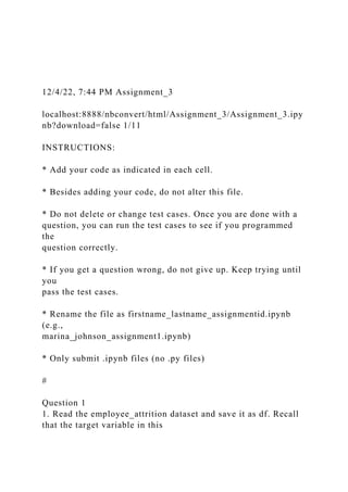 12/4/22, 7:44 PM Assignment_3
localhost:8888/nbconvert/html/Assignment_3/Assignment_3.ipy
nb?download=false 1/11
INSTRUCTIONS:
* Add your code as indicated in each cell.
* Besides adding your code, do not alter this file.
* Do not delete or change test cases. Once you are done with a
question, you can run the test cases to see if you programmed
the
question correctly.
* If you get a question wrong, do not give up. Keep trying until
you
pass the test cases.
* Rename the file as firstname_lastname_assignmentid.ipynb
(e.g.,
marina_johnson_assignment1.ipynb)
* Only submit .ipynb files (no .py files)
#
Question 1
1. Read the employee_attrition dataset and save it as df. Recall
that the target variable in this