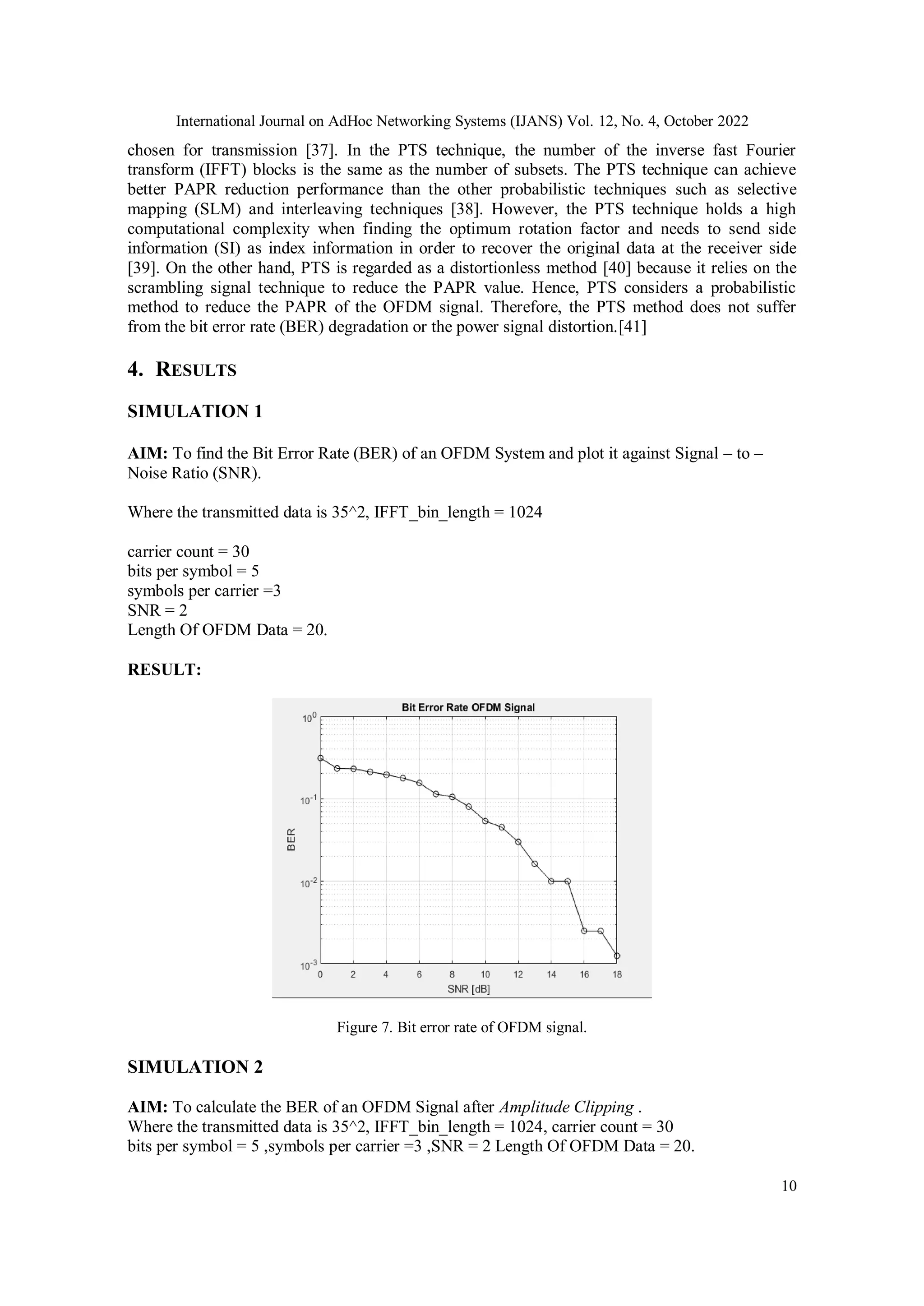 International Journal on AdHoc Networking Systems (IJANS) Vol. 12, No. 4, October 2022
10
chosen for transmission [37]. In the PTS technique, the number of the inverse fast Fourier
transform (IFFT) blocks is the same as the number of subsets. The PTS technique can achieve
better PAPR reduction performance than the other probabilistic techniques such as selective
mapping (SLM) and interleaving techniques [38]. However, the PTS technique holds a high
computational complexity when finding the optimum rotation factor and needs to send side
information (SI) as index information in order to recover the original data at the receiver side
[39]. On the other hand, PTS is regarded as a distortionless method [40] because it relies on the
scrambling signal technique to reduce the PAPR value. Hence, PTS considers a probabilistic
method to reduce the PAPR of the OFDM signal. Therefore, the PTS method does not suffer
from the bit error rate (BER) degradation or the power signal distortion.[41]
4. RESULTS
SIMULATION 1
AIM: To find the Bit Error Rate (BER) of an OFDM System and plot it against Signal – to –
Noise Ratio (SNR).
Where the transmitted data is 35^2, IFFT_bin_length = 1024
carrier count = 30
bits per symbol = 5
symbols per carrier =3
SNR = 2
Length Of OFDM Data = 20.
RESULT:
Figure 7. Bit error rate of OFDM signal.
SIMULATION 2
AIM: To calculate the BER of an OFDM Signal after Amplitude Clipping .
Where the transmitted data is 35^2, IFFT_bin_length = 1024, carrier count = 30
bits per symbol = 5 ,symbols per carrier =3 ,SNR = 2 Length Of OFDM Data = 20.
 