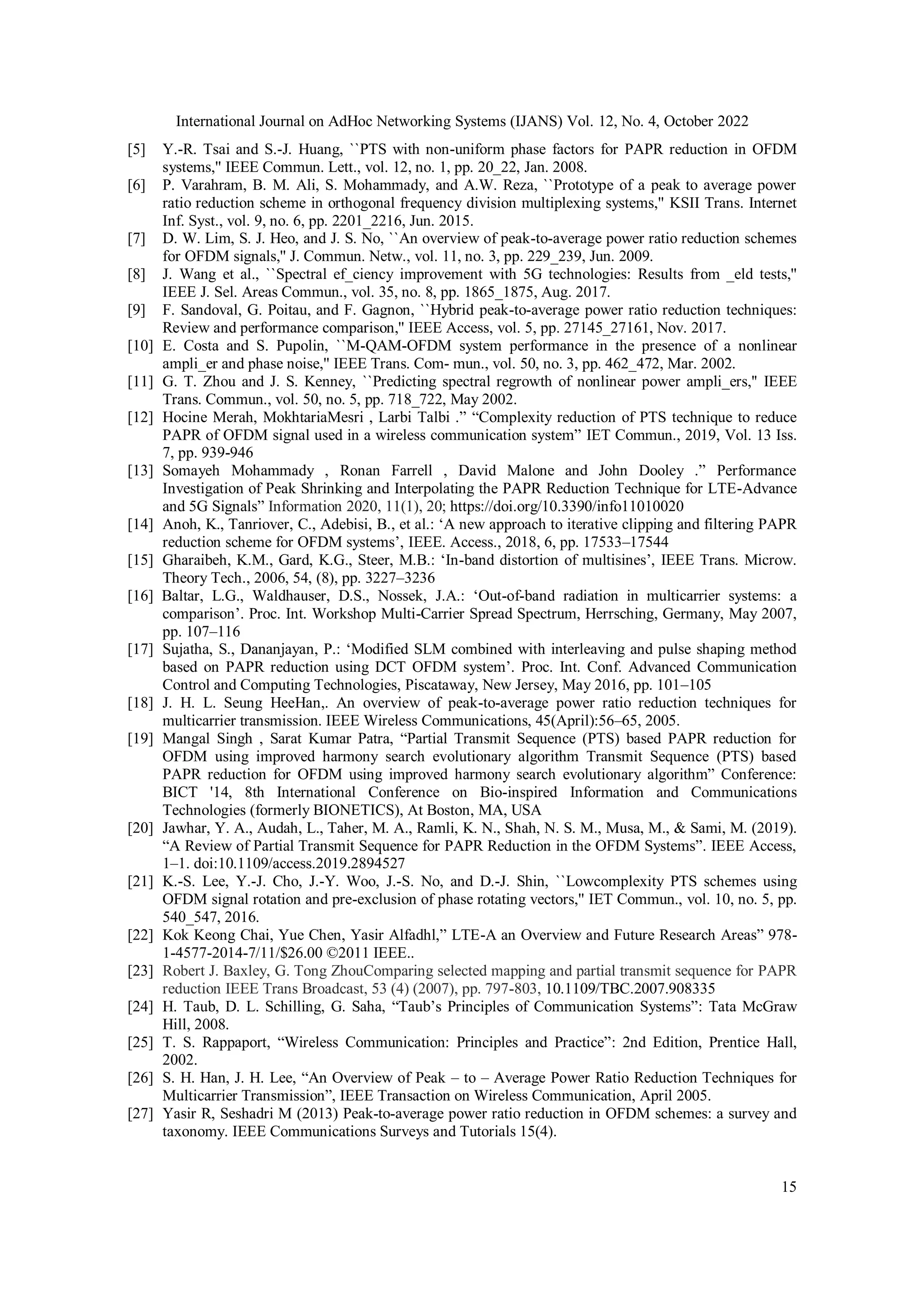 International Journal on AdHoc Networking Systems (IJANS) Vol. 12, No. 4, October 2022
15
[5] Y.-R. Tsai and S.-J. Huang, ``PTS with non-uniform phase factors for PAPR reduction in OFDM
systems,'' IEEE Commun. Lett., vol. 12, no. 1, pp. 20_22, Jan. 2008.
[6] P. Varahram, B. M. Ali, S. Mohammady, and A.W. Reza, ``Prototype of a peak to average power
ratio reduction scheme in orthogonal frequency division multiplexing systems,'' KSII Trans. Internet
Inf. Syst., vol. 9, no. 6, pp. 2201_2216, Jun. 2015.
[7] D. W. Lim, S. J. Heo, and J. S. No, ``An overview of peak-to-average power ratio reduction schemes
for OFDM signals,'' J. Commun. Netw., vol. 11, no. 3, pp. 229_239, Jun. 2009.
[8] J. Wang et al., ``Spectral ef_ciency improvement with 5G technologies: Results from _eld tests,''
IEEE J. Sel. Areas Commun., vol. 35, no. 8, pp. 1865_1875, Aug. 2017.
[9] F. Sandoval, G. Poitau, and F. Gagnon, ``Hybrid peak-to-average power ratio reduction techniques:
Review and performance comparison,'' IEEE Access, vol. 5, pp. 27145_27161, Nov. 2017.
[10] E. Costa and S. Pupolin, ``M-QAM-OFDM system performance in the presence of a nonlinear
ampli_er and phase noise,'' IEEE Trans. Com- mun., vol. 50, no. 3, pp. 462_472, Mar. 2002.
[11] G. T. Zhou and J. S. Kenney, ``Predicting spectral regrowth of nonlinear power ampli_ers,'' IEEE
Trans. Commun., vol. 50, no. 5, pp. 718_722, May 2002.
[12] Hocine Merah, MokhtariaMesri , Larbi Talbi .” “Complexity reduction of PTS technique to reduce
PAPR of OFDM signal used in a wireless communication system” IET Commun., 2019, Vol. 13 Iss.
7, pp. 939-946
[13] Somayeh Mohammady , Ronan Farrell , David Malone and John Dooley .” Performance
Investigation of Peak Shrinking and Interpolating the PAPR Reduction Technique for LTE-Advance
and 5G Signals” Information 2020, 11(1), 20; https://doi.org/10.3390/info11010020
[14] Anoh, K., Tanriover, C., Adebisi, B., et al.: ‘A new approach to iterative clipping and filtering PAPR
reduction scheme for OFDM systems’, IEEE. Access., 2018, 6, pp. 17533–17544
[15] Gharaibeh, K.M., Gard, K.G., Steer, M.B.: ‘In-band distortion of multisines’, IEEE Trans. Microw.
Theory Tech., 2006, 54, (8), pp. 3227–3236
[16] Baltar, L.G., Waldhauser, D.S., Nossek, J.A.: ‘Out-of-band radiation in multicarrier systems: a
comparison’. Proc. Int. Workshop Multi-Carrier Spread Spectrum, Herrsching, Germany, May 2007,
pp. 107–116
[17] Sujatha, S., Dananjayan, P.: ‘Modified SLM combined with interleaving and pulse shaping method
based on PAPR reduction using DCT OFDM system’. Proc. Int. Conf. Advanced Communication
Control and Computing Technologies, Piscataway, New Jersey, May 2016, pp. 101–105
[18] J. H. L. Seung HeeHan,. An overview of peak-to-average power ratio reduction techniques for
multicarrier transmission. IEEE Wireless Communications, 45(April):56–65, 2005.
[19] Mangal Singh , Sarat Kumar Patra, “Partial Transmit Sequence (PTS) based PAPR reduction for
OFDM using improved harmony search evolutionary algorithm Transmit Sequence (PTS) based
PAPR reduction for OFDM using improved harmony search evolutionary algorithm” Conference:
BICT '14, 8th International Conference on Bio-inspired Information and Communications
Technologies (formerly BIONETICS), At Boston, MA, USA
[20] Jawhar, Y. A., Audah, L., Taher, M. A., Ramli, K. N., Shah, N. S. M., Musa, M., & Sami, M. (2019).
“A Review of Partial Transmit Sequence for PAPR Reduction in the OFDM Systems”. IEEE Access,
1–1. doi:10.1109/access.2019.2894527
[21] K.-S. Lee, Y.-J. Cho, J.-Y. Woo, J.-S. No, and D.-J. Shin, ``Lowcomplexity PTS schemes using
OFDM signal rotation and pre-exclusion of phase rotating vectors,'' IET Commun., vol. 10, no. 5, pp.
540_547, 2016.
[22] Kok Keong Chai, Yue Chen, Yasir Alfadhl,” LTE-A an Overview and Future Research Areas” 978-
1-4577-2014-7/11/$26.00 ©2011 IEEE..
[23] Robert J. Baxley, G. Tong ZhouComparing selected mapping and partial transmit sequence for PAPR
reduction IEEE Trans Broadcast, 53 (4) (2007), pp. 797-803, 10.1109/TBC.2007.908335
[24] H. Taub, D. L. Schilling, G. Saha, “Taub’s Principles of Communication Systems”: Tata McGraw
Hill, 2008.
[25] T. S. Rappaport, “Wireless Communication: Principles and Practice”: 2nd Edition, Prentice Hall,
2002.
[26] S. H. Han, J. H. Lee, “An Overview of Peak – to – Average Power Ratio Reduction Techniques for
Multicarrier Transmission”, IEEE Transaction on Wireless Communication, April 2005.
[27] Yasir R, Seshadri M (2013) Peak-to-average power ratio reduction in OFDM schemes: a survey and
taxonomy. IEEE Communications Surveys and Tutorials 15(4).
 