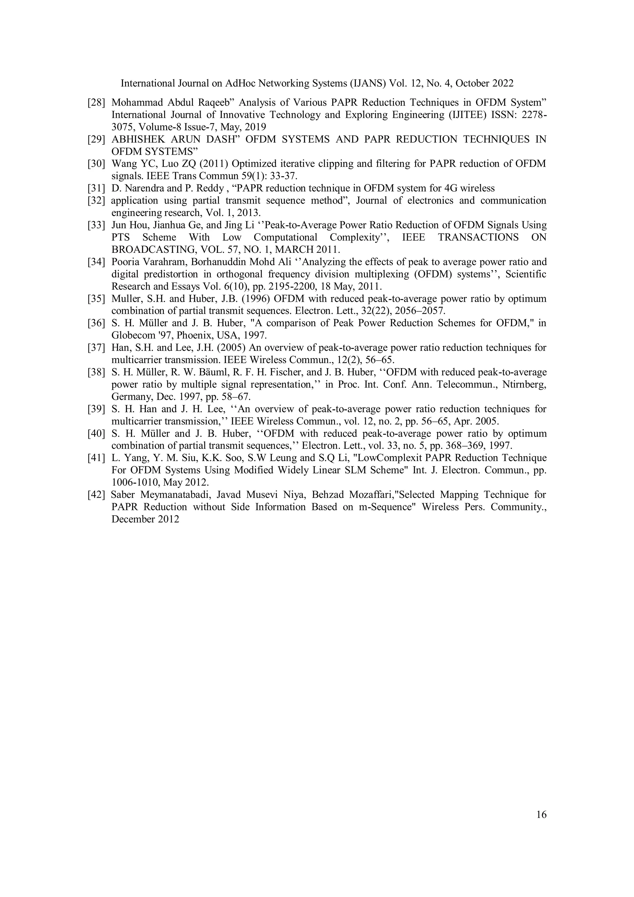 International Journal on AdHoc Networking Systems (IJANS) Vol. 12, No. 4, October 2022
16
[28] Mohammad Abdul Raqeeb” Analysis of Various PAPR Reduction Techniques in OFDM System”
International Journal of Innovative Technology and Exploring Engineering (IJITEE) ISSN: 2278-
3075, Volume-8 Issue-7, May, 2019
[29] ABHISHEK ARUN DASH” OFDM SYSTEMS AND PAPR REDUCTION TECHNIQUES IN
OFDM SYSTEMS”
[30] Wang YC, Luo ZQ (2011) Optimized iterative clipping and filtering for PAPR reduction of OFDM
signals. IEEE Trans Commun 59(1): 33-37.
[31] D. Narendra and P. Reddy , “PAPR reduction technique in OFDM system for 4G wireless
[32] application using partial transmit sequence method”, Journal of electronics and communication
engineering research, Vol. 1, 2013.
[33] Jun Hou, Jianhua Ge, and Jing Li ‘’Peak-to-Average Power Ratio Reduction of OFDM Signals Using
PTS Scheme With Low Computational Complexity’’, IEEE TRANSACTIONS ON
BROADCASTING, VOL. 57, NO. 1, MARCH 2011.
[34] Pooria Varahram, Borhanuddin Mohd Ali ‘’Analyzing the effects of peak to average power ratio and
digital predistortion in orthogonal frequency division multiplexing (OFDM) systems’’, Scientific
Research and Essays Vol. 6(10), pp. 2195-2200, 18 May, 2011.
[35] Muller, S.H. and Huber, J.B. (1996) OFDM with reduced peak-to-average power ratio by optimum
combination of partial transmit sequences. Electron. Lett., 32(22), 2056–2057.
[36] S. H. Müller and J. B. Huber, "A comparison of Peak Power Reduction Schemes for OFDM," in
Globecom '97, Phoenix, USA, 1997.
[37] Han, S.H. and Lee, J.H. (2005) An overview of peak-to-average power ratio reduction techniques for
multicarrier transmission. IEEE Wireless Commun., 12(2), 56–65.
[38] S. H. Müller, R. W. Bäuml, R. F. H. Fischer, and J. B. Huber, ‘‘OFDM with reduced peak-to-average
power ratio by multiple signal representation,’’ in Proc. Int. Conf. Ann. Telecommun., Ntirnberg,
Germany, Dec. 1997, pp. 58–67.
[39] S. H. Han and J. H. Lee, ‘‘An overview of peak-to-average power ratio reduction techniques for
multicarrier transmission,’’ IEEE Wireless Commun., vol. 12, no. 2, pp. 56–65, Apr. 2005.
[40] S. H. Müller and J. B. Huber, ‘‘OFDM with reduced peak-to-average power ratio by optimum
combination of partial transmit sequences,’’ Electron. Lett., vol. 33, no. 5, pp. 368–369, 1997.
[41] L. Yang, Y. M. Siu, K.K. Soo, S.W Leung and S.Q Li, "LowComplexit PAPR Reduction Technique
For OFDM Systems Using Modified Widely Linear SLM Scheme" Int. J. Electron. Commun., pp.
1006-1010, May 2012.
[42] Saber Meymanatabadi, Javad Musevi Niya, Behzad Mozaffari,"Selected Mapping Technique for
PAPR Reduction without Side Information Based on m-Sequence" Wireless Pers. Community.,
December 2012
 