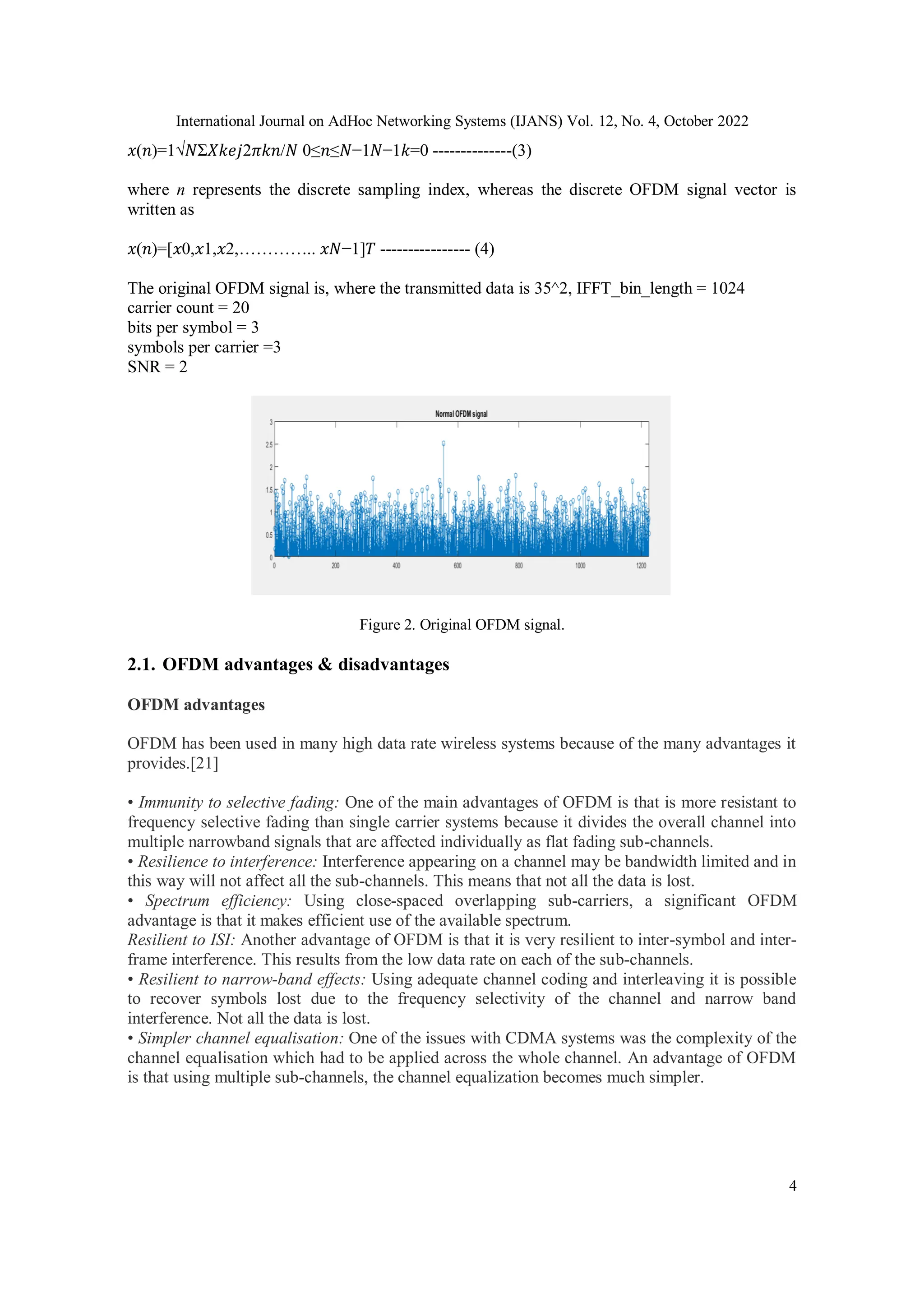 International Journal on AdHoc Networking Systems (IJANS) Vol. 12, No. 4, October 2022
4
𝑥(𝑛)=1√𝑁Σ𝑋𝑘𝑒𝑗2𝜋𝑘𝑛/𝑁 0≤𝑛≤𝑁−1𝑁−1𝑘=0 --------------(3)
where n represents the discrete sampling index, whereas the discrete OFDM signal vector is
written as
𝑥(𝑛)=[𝑥0,𝑥1,𝑥2,………….. 𝑥𝑁−1]𝑇 ---------------- (4)
The original OFDM signal is, where the transmitted data is 35^2, IFFT_bin_length = 1024
carrier count = 20
bits per symbol = 3
symbols per carrier =3
SNR = 2
Figure 2. Original OFDM signal.
2.1. OFDM advantages & disadvantages
OFDM advantages
OFDM has been used in many high data rate wireless systems because of the many advantages it
provides.[21]
• Immunity to selective fading: One of the main advantages of OFDM is that is more resistant to
frequency selective fading than single carrier systems because it divides the overall channel into
multiple narrowband signals that are affected individually as flat fading sub-channels.
• Resilience to interference: Interference appearing on a channel may be bandwidth limited and in
this way will not affect all the sub-channels. This means that not all the data is lost.
• Spectrum efficiency: Using close-spaced overlapping sub-carriers, a significant OFDM
advantage is that it makes efficient use of the available spectrum.
Resilient to ISI: Another advantage of OFDM is that it is very resilient to inter-symbol and inter-
frame interference. This results from the low data rate on each of the sub-channels.
• Resilient to narrow-band effects: Using adequate channel coding and interleaving it is possible
to recover symbols lost due to the frequency selectivity of the channel and narrow band
interference. Not all the data is lost.
• Simpler channel equalisation: One of the issues with CDMA systems was the complexity of the
channel equalisation which had to be applied across the whole channel. An advantage of OFDM
is that using multiple sub-channels, the channel equalization becomes much simpler.
 