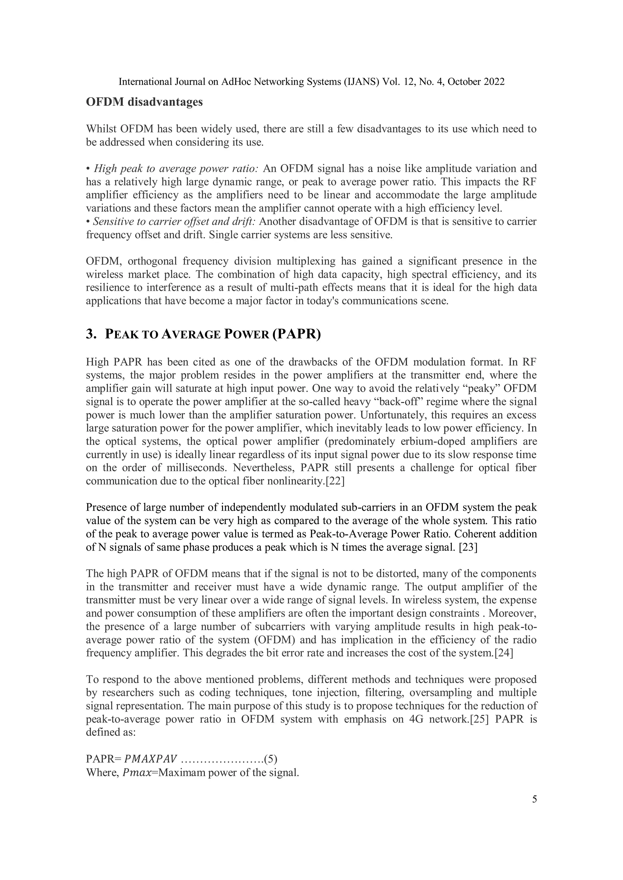International Journal on AdHoc Networking Systems (IJANS) Vol. 12, No. 4, October 2022
5
OFDM disadvantages
Whilst OFDM has been widely used, there are still a few disadvantages to its use which need to
be addressed when considering its use.
• High peak to average power ratio: An OFDM signal has a noise like amplitude variation and
has a relatively high large dynamic range, or peak to average power ratio. This impacts the RF
amplifier efficiency as the amplifiers need to be linear and accommodate the large amplitude
variations and these factors mean the amplifier cannot operate with a high efficiency level.
• Sensitive to carrier offset and drift: Another disadvantage of OFDM is that is sensitive to carrier
frequency offset and drift. Single carrier systems are less sensitive.
OFDM, orthogonal frequency division multiplexing has gained a significant presence in the
wireless market place. The combination of high data capacity, high spectral efficiency, and its
resilience to interference as a result of multi-path effects means that it is ideal for the high data
applications that have become a major factor in today's communications scene.
3. PEAK TO AVERAGE POWER (PAPR)
High PAPR has been cited as one of the drawbacks of the OFDM modulation format. In RF
systems, the major problem resides in the power amplifiers at the transmitter end, where the
amplifier gain will saturate at high input power. One way to avoid the relatively “peaky” OFDM
signal is to operate the power amplifier at the so-called heavy “back-off” regime where the signal
power is much lower than the amplifier saturation power. Unfortunately, this requires an excess
large saturation power for the power amplifier, which inevitably leads to low power efficiency. In
the optical systems, the optical power amplifier (predominately erbium-doped amplifiers are
currently in use) is ideally linear regardless of its input signal power due to its slow response time
on the order of milliseconds. Nevertheless, PAPR still presents a challenge for optical fiber
communication due to the optical fiber nonlinearity.[22]
Presence of large number of independently modulated sub-carriers in an OFDM system the peak
value of the system can be very high as compared to the average of the whole system. This ratio
of the peak to average power value is termed as Peak-to-Average Power Ratio. Coherent addition
of N signals of same phase produces a peak which is N times the average signal. [23]
The high PAPR of OFDM means that if the signal is not to be distorted, many of the components
in the transmitter and receiver must have a wide dynamic range. The output amplifier of the
transmitter must be very linear over a wide range of signal levels. In wireless system, the expense
and power consumption of these amplifiers are often the important design constraints . Moreover,
the presence of a large number of subcarriers with varying amplitude results in high peak-to-
average power ratio of the system (OFDM) and has implication in the efficiency of the radio
frequency amplifier. This degrades the bit error rate and increases the cost of the system.[24]
To respond to the above mentioned problems, different methods and techniques were proposed
by researchers such as coding techniques, tone injection, filtering, oversampling and multiple
signal representation. The main purpose of this study is to propose techniques for the reduction of
peak-to-average power ratio in OFDM system with emphasis on 4G network.[25] PAPR is
defined as:
PAPR= 𝑃𝑀𝐴𝑋𝑃𝐴𝑉 ………………….(5)
Where, 𝑃𝑚𝑎𝑥=Maximam power of the signal.
 