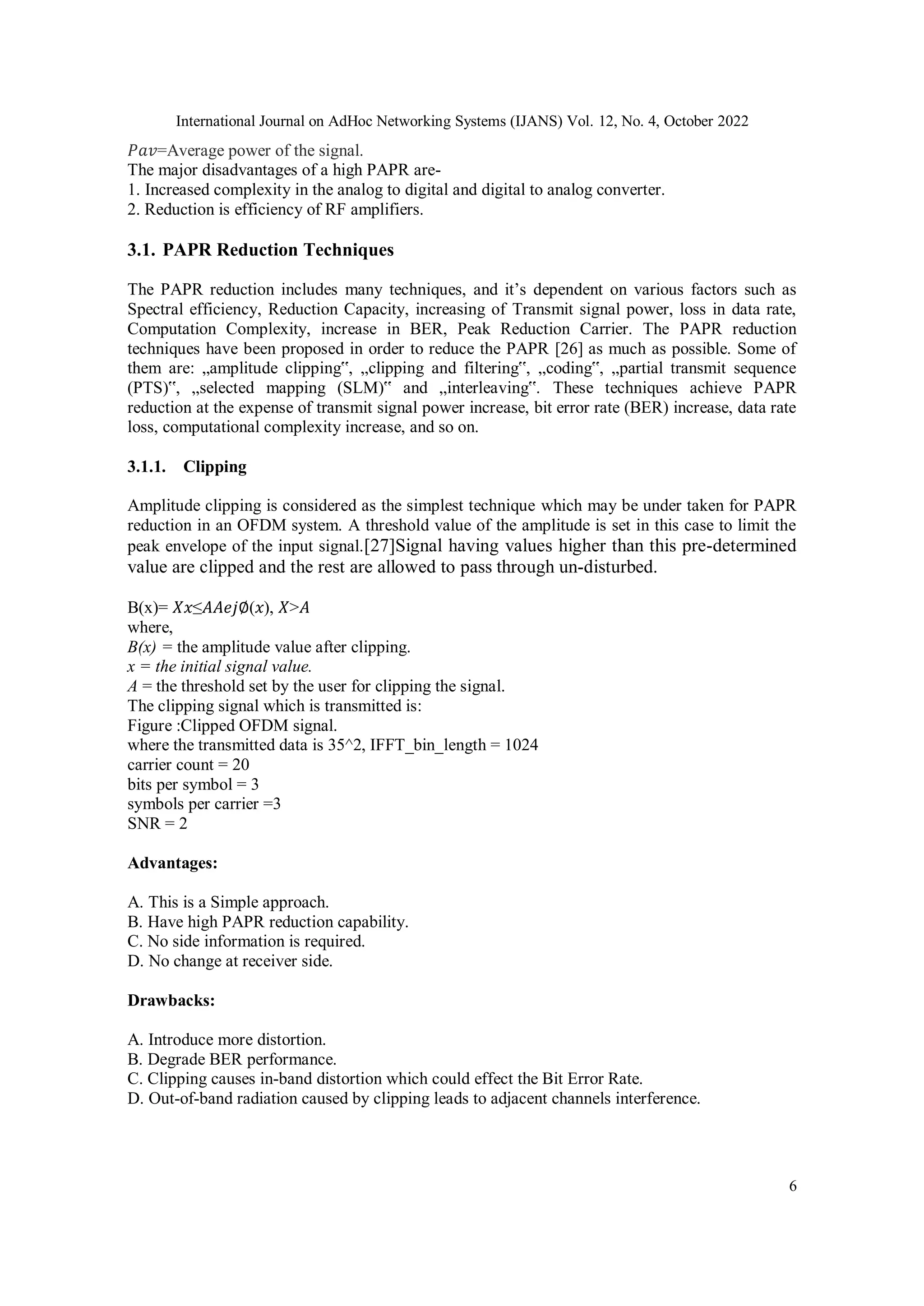 International Journal on AdHoc Networking Systems (IJANS) Vol. 12, No. 4, October 2022
6
𝑃𝑎𝑣=Average power of the signal.
The major disadvantages of a high PAPR are-
1. Increased complexity in the analog to digital and digital to analog converter.
2. Reduction is efficiency of RF amplifiers.
3.1. PAPR Reduction Techniques
The PAPR reduction includes many techniques, and it’s dependent on various factors such as
Spectral efficiency, Reduction Capacity, increasing of Transmit signal power, loss in data rate,
Computation Complexity, increase in BER, Peak Reduction Carrier. The PAPR reduction
techniques have been proposed in order to reduce the PAPR [26] as much as possible. Some of
them are: „amplitude clipping‟, „clipping and filtering‟, „coding‟, „partial transmit sequence
(PTS)‟, „selected mapping (SLM)‟ and „interleaving‟. These techniques achieve PAPR
reduction at the expense of transmit signal power increase, bit error rate (BER) increase, data rate
loss, computational complexity increase, and so on.
3.1.1. Clipping
Amplitude clipping is considered as the simplest technique which may be under taken for PAPR
reduction in an OFDM system. A threshold value of the amplitude is set in this case to limit the
peak envelope of the input signal.[27]Signal having values higher than this pre-determined
value are clipped and the rest are allowed to pass through un-disturbed.
B(x)= 𝑋𝑥≤𝐴𝐴𝑒𝑗∅(𝑥), 𝑋>𝐴
where,
B(x) = the amplitude value after clipping.
x = the initial signal value.
A = the threshold set by the user for clipping the signal.
The clipping signal which is transmitted is:
Figure :Clipped OFDM signal.
where the transmitted data is 35^2, IFFT_bin_length = 1024
carrier count = 20
bits per symbol = 3
symbols per carrier =3
SNR = 2
Advantages:
A. This is a Simple approach.
B. Have high PAPR reduction capability.
C. No side information is required.
D. No change at receiver side.
Drawbacks:
A. Introduce more distortion.
B. Degrade BER performance.
C. Clipping causes in-band distortion which could effect the Bit Error Rate.
D. Out-of-band radiation caused by clipping leads to adjacent channels interference.
 