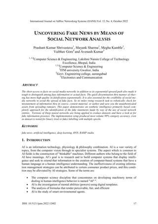 International Journal on AdHoc Networking Systems (IJANS) Vol. 12, No. 4, October 2022
DOI: 10.5121/ijans.2022.12402 17
UNCOVERING FAKE NEWS BY MEANS OF
SOCIAL NETWORK ANALYSIS
Prashant Kumar Shrivastava1
, Mayank Sharma2
, Megha Kamble3
,
Vaibhav Gore4
and Avenash Kumar5
1, 3,4
Computer Science & Engineering, Lakshmi Narain College of Technology
Excellence, Bhopal, India
1,3,4
Computer Science & Engineering
2
ITM university Gwalior, India
5
Govt. Engineering college, aurangabad
2
Electronics and Communication
ABSTRACT
The short access to facts on social media networks in addition to its exponential upward push also made it
tough to distinguish among faux information or actual facts. The quick dissemination thru manner of shar-
ing has more high quality its falsification exponentially. It is also essential for the credibility of social me-
dia networks to avoid the spread of fake facts. So its miles rising research task to robotically check for
misstatement of information thru its source, content material, or author and save you the unauthenticated
assets from spreading rumours. This paper demonstrates an synthetic intelligence primarily based com-
pletely approach for the identification of the fake statements made by way of the use of social network
entities. Versions of Deep neural networks are being applied to evalues datasets and have a look at for
fake information presence. The implementation setup produced most volume 99% category accuracy, even
as dataset is tested for binary (real or fake) labelling with multiple epochs.
KEYWORDS
fake news, artificial intelligence, deep learning, RNN, RAMP studio.
1. INTRODUCTION
AI is an information technology, physiology & philosophy combination. AI is a vast variety of
topics, from the computer vision through to specialist systems. The aspect which is common to
AI fields is the construction of "thinkable" machines. Different authors who belong to the field of
AI have meanings. AI’s goal is to research and to build computer systems that display intelli-
gence and seek to extend that information to the creation of computer-based systems that have a
human language or a human intelligence understanding. The ineffectiveness of existing informa-
tion management strategies can be attributed to certain consumer product prices, and this condi-
tion may be alleviated by AI strategies. Some of the terms are:
 The computer science discipline that concentrates on developing machinery terms of
dealing in human intelligence behavior is named "AI" ".
 AI is the investigation of mental abilities (powers) using digital templates.
 The analysis of formulas that render perceivable, fair, and efficient
 AI is the study of smart environmental agents.
 