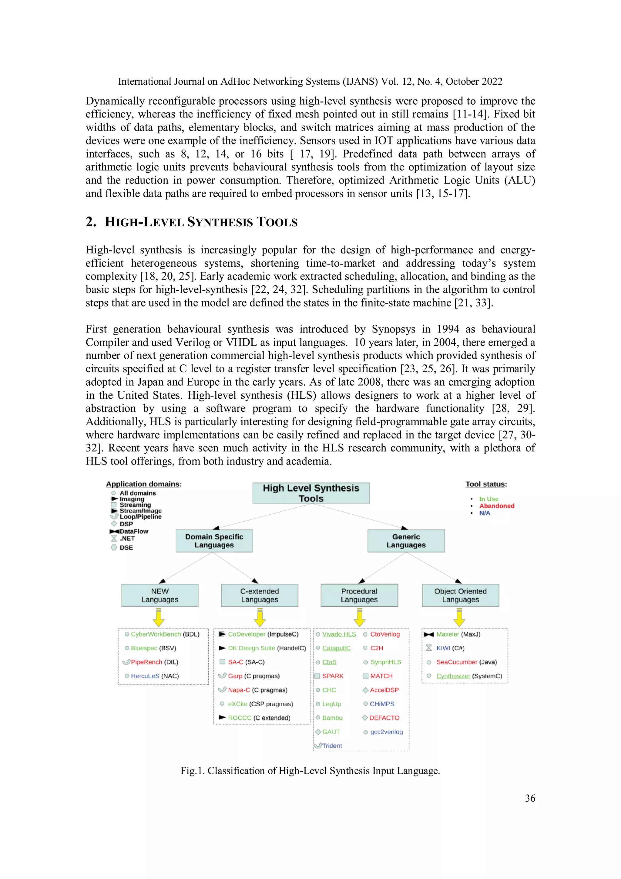 International Journal on AdHoc Networking Systems (IJANS) Vol. 12, No. 4, October 2022 36 Dynamically reconfigurable processors using high-level synthesis were proposed to improve the efficiency, whereas the inefficiency of fixed mesh pointed out in still remains [11-14]. Fixed bit widths of data paths, elementary blocks, and switch matrices aiming at mass production of the devices were one example of the inefficiency. Sensors used in IOT applications have various data interfaces, such as 8, 12, 14, or 16 bits [ 17, 19]. Predefined data path between arrays of arithmetic logic units prevents behavioural synthesis tools from the optimization of layout size and the reduction in power consumption. Therefore, optimized Arithmetic Logic Units (ALU) and flexible data paths are required to embed processors in sensor units [13, 15-17]. 2. HIGH-LEVEL SYNTHESIS TOOLS High-level synthesis is increasingly popular for the design of high-performance and energy- efficient heterogeneous systems, shortening time-to-market and addressing today’s system complexity [18, 20, 25]. Early academic work extracted scheduling, allocation, and binding as the basic steps for high-level-synthesis [22, 24, 32]. Scheduling partitions in the algorithm to control steps that are used in the model are defined the states in the finite-state machine [21, 33]. First generation behavioural synthesis was introduced by Synopsys in 1994 as behavioural Compiler and used Verilog or VHDL as input languages. 10 years later, in 2004, there emerged a number of next generation commercial high-level synthesis products which provided synthesis of circuits specified at C level to a register transfer level specification [23, 25, 26]. It was primarily adopted in Japan and Europe in the early years. As of late 2008, there was an emerging adoption in the United States. High-level synthesis (HLS) allows designers to work at a higher level of abstraction by using a software program to specify the hardware functionality [28, 29]. Additionally, HLS is particularly interesting for designing field-programmable gate array circuits, where hardware implementations can be easily refined and replaced in the target device [27, 30- 32]. Recent years have seen much activity in the HLS research community, with a plethora of HLS tool offerings, from both industry and academia. Fig.1. Classification of High-Level Synthesis Input Language. 